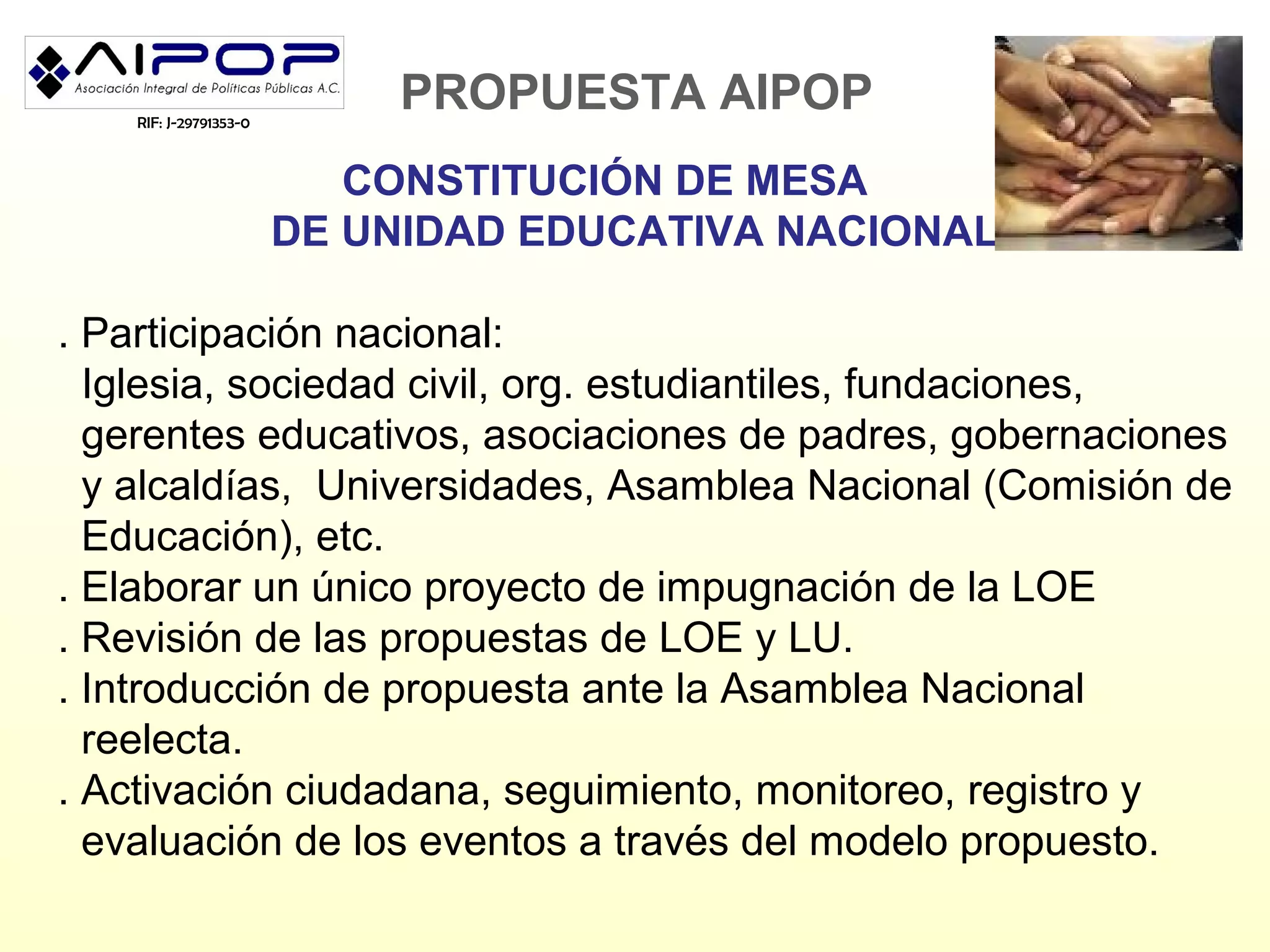 RIF: J-29791353-0
                            PROPUESTA AIPOP
                           CONSTITUCIÓN DE MESA
                        DE UNIDAD EDUCATIVA NACIONAL

. Participación nacional:
  Iglesia, sociedad civil, org. estudiantiles, fundaciones,
  gerentes educativos, asociaciones de padres, gobernaciones
  y alcaldías, Universidades, Asamblea Nacional (Comisión de
  Educación), etc.
. Elaborar un único proyecto de impugnación de la LOE
. Revisión de las propuestas de LOE y LU.
. Introducción de propuesta ante la Asamblea Nacional
  reelecta.
. Activación ciudadana, seguimiento, monitoreo, registro y
  evaluación de los eventos a través del modelo propuesto.
 