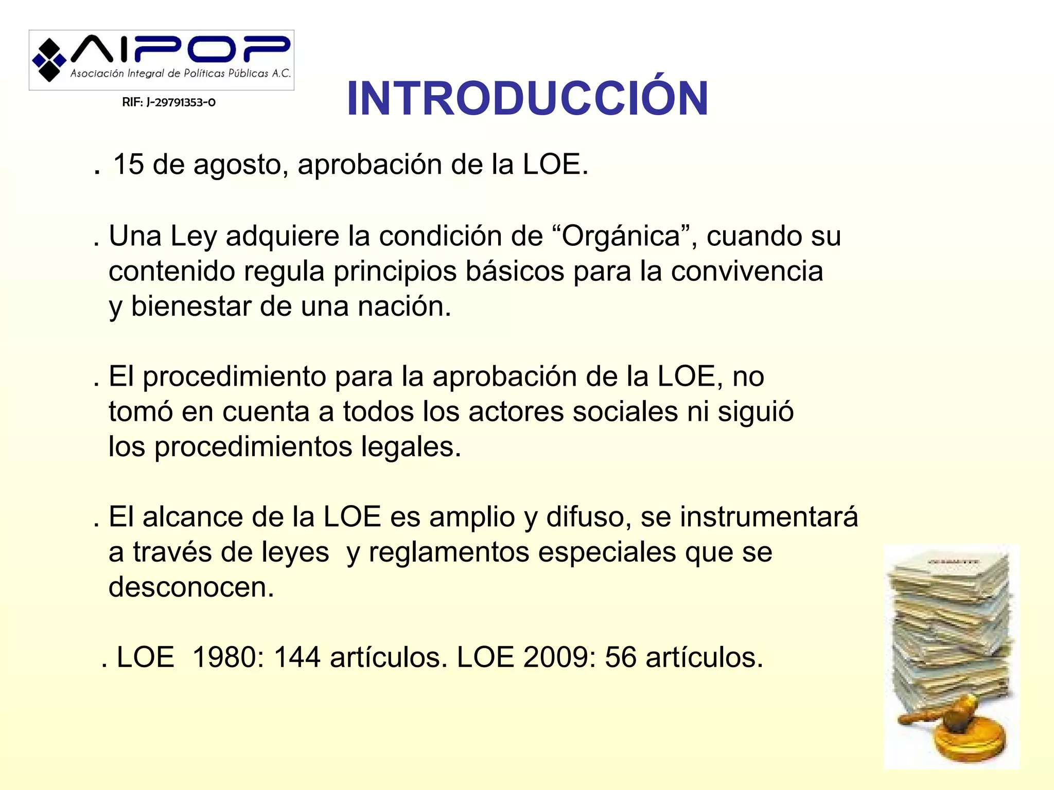 RIF: J-29791353-0
                      INTRODUCCIÓN
. 15 de agosto, aprobación de la LOE.

. Una Ley adquiere la condición de “Orgánica”, cuando su
  contenido regula principios básicos para la convivencia
  y bienestar de una nación.

. El procedimiento para la aprobación de la LOE, no
  tomó en cuenta a todos los actores sociales ni siguió
  los procedimientos legales.

. El alcance de la LOE es amplio y difuso, se instrumentará
  a través de leyes y reglamentos especiales que se
  desconocen.

. LOE 1980: 144 artículos. LOE 2009: 56 artículos.
 
