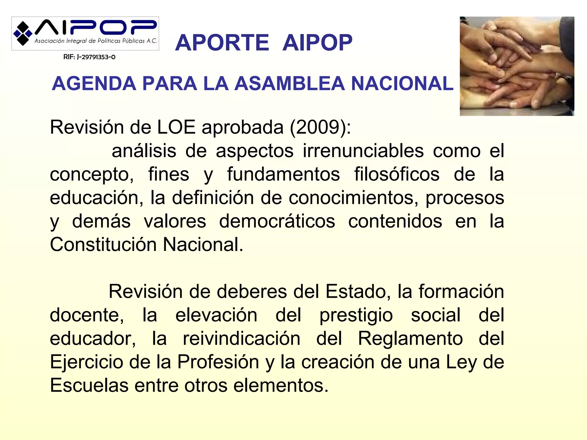 RIF: J-29791353-0
                     APORTE AIPOP
AGENDA PARA LA ASAMBLEA NACIONAL

Revisión de LOE aprobada (2009):
       análisis de aspectos irrenunciables como el
concepto, fines y fundamentos filosóficos de la
educación, la definición de conocimientos, procesos
y demás valores democráticos contenidos en la
Constitución Nacional.

       Revisión de deberes del Estado, la formación
docente, la elevación del prestigio social del
educador, la reivindicación del Reglamento del
Ejercicio de la Profesión y la creación de una Ley de
Escuelas entre otros elementos.
 