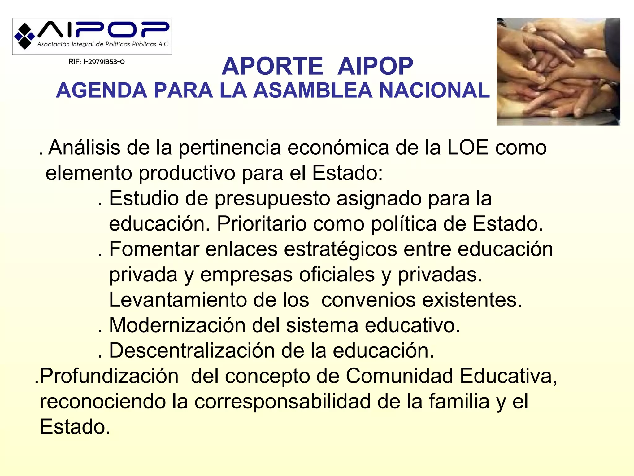 RIF: J-29791353-0
                       APORTE AIPOP
  AGENDA PARA LA ASAMBLEA NACIONAL

. Análisis de la pertinencia económica de la LOE como
  elemento productivo para el Estado:
       . Estudio de presupuesto asignado para la
         educación. Prioritario como política de Estado.
       . Fomentar enlaces estratégicos entre educación
         privada y empresas oficiales y privadas.
         Levantamiento de los convenios existentes.
       . Modernización del sistema educativo.
       . Descentralización de la educación.
.Profundización del concepto de Comunidad Educativa,
 reconociendo la corresponsabilidad de la familia y el
 Estado.
 