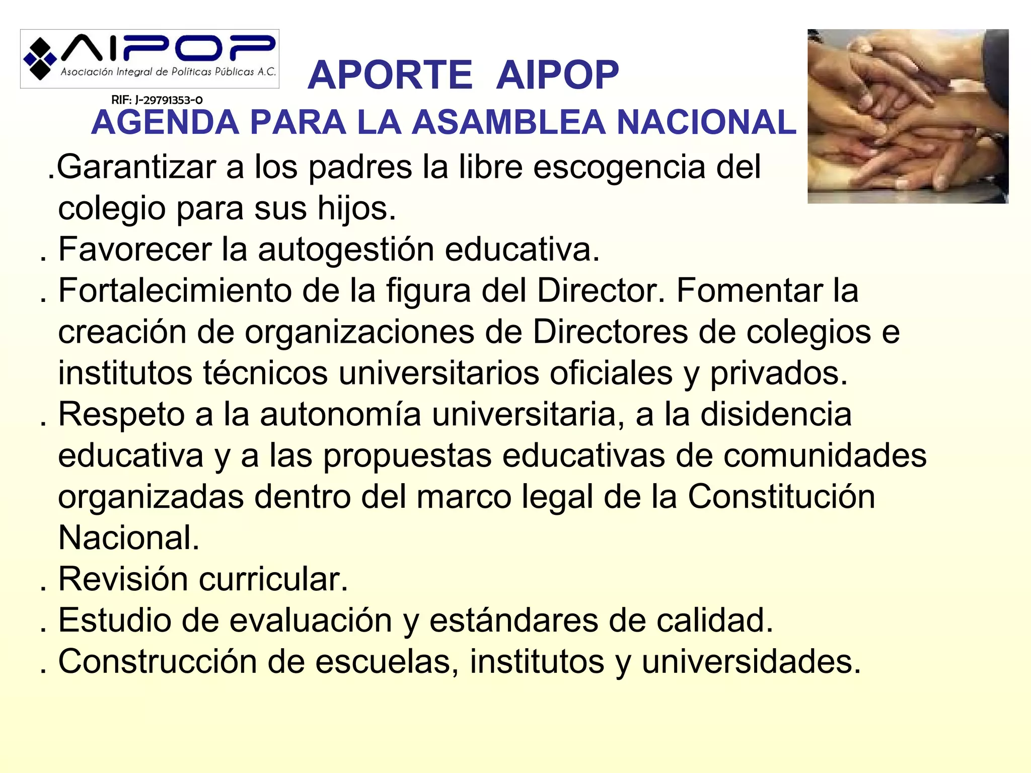 RIF: J-29791353-0
                        APORTE AIPOP
    AGENDA PARA LA ASAMBLEA NACIONAL
 .Garantizar a los padres la libre escogencia del
  colegio para sus hijos.
. Favorecer la autogestión educativa.
. Fortalecimiento de la figura del Director. Fomentar la
  creación de organizaciones de Directores de colegios e
  institutos técnicos universitarios oficiales y privados.
. Respeto a la autonomía universitaria, a la disidencia
  educativa y a las propuestas educativas de comunidades
  organizadas dentro del marco legal de la Constitución
  Nacional.
. Revisión curricular.
. Estudio de evaluación y estándares de calidad.
. Construcción de escuelas, institutos y universidades.
 
