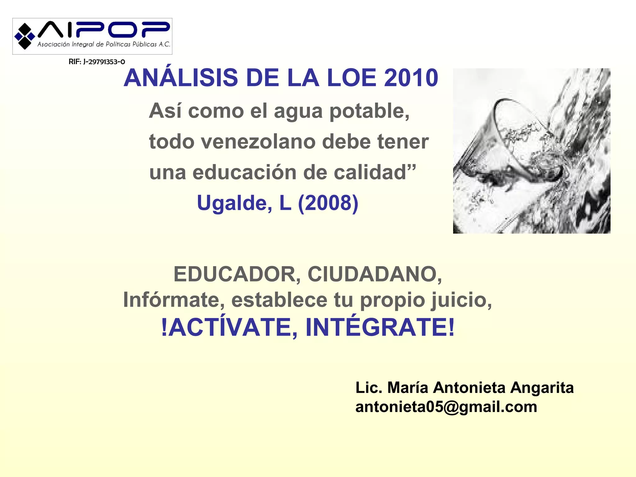 RIF: J-29791353-0

                ANÁLISIS DE LA LOE 2010
                    Así como el agua potable,
                    todo venezolano debe tener
                    una educación de calidad”
                         Ugalde, L (2008)


                     EDUCADOR, CIUDADANO,
                Infórmate, establece tu propio juicio,
                     !ACTÍVATE, INTÉGRATE!

                                       Lic. María Antonieta Angarita
                                       antonieta05@gmail.com
 