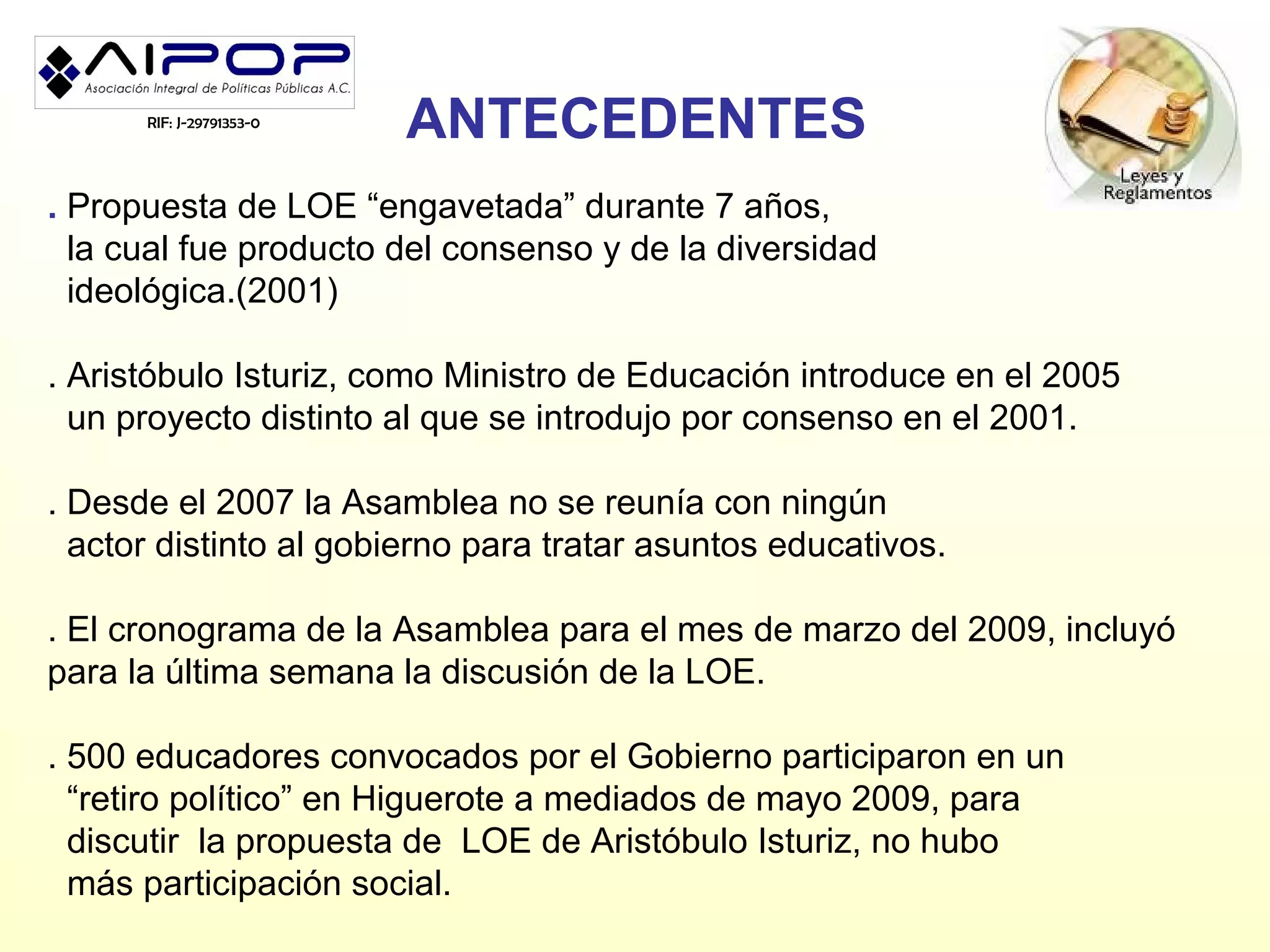 RIF: J-29791353-0
                          ANTECEDENTES
. Propuesta de LOE “engavetada” durante 7 años,
  la cual fue producto del consenso y de la diversidad
  ideológica.(2001)

. Aristóbulo Isturiz, como Ministro de Educación introduce en el 2005
  un proyecto distinto al que se introdujo por consenso en el 2001.

. Desde el 2007 la Asamblea no se reunía con ningún
  actor distinto al gobierno para tratar asuntos educativos.

. El cronograma de la Asamblea para el mes de marzo del 2009, incluyó
para la última semana la discusión de la LOE.

. 500 educadores convocados por el Gobierno participaron en un
  “retiro político” en Higuerote a mediados de mayo 2009, para
  discutir la propuesta de LOE de Aristóbulo Isturiz, no hubo
  más participación social.
 
