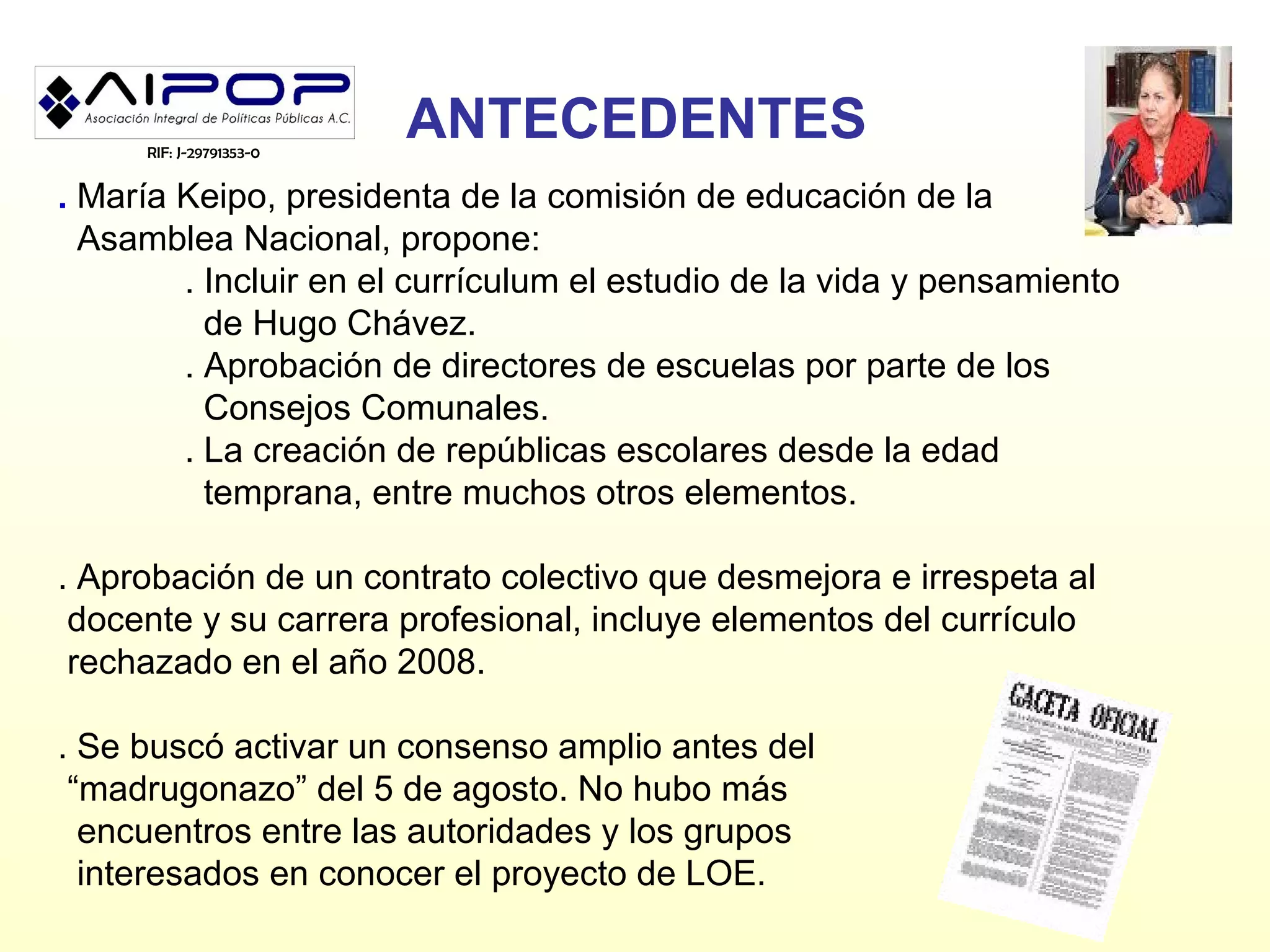 RIF: J-29791353-0
                         ANTECEDENTES
. María Keipo, presidenta de la comisión de educación de la
  Asamblea Nacional, propone:
        . Incluir en el currículum el estudio de la vida y pensamiento
          de Hugo Chávez.
        . Aprobación de directores de escuelas por parte de los
          Consejos Comunales.
        . La creación de repúblicas escolares desde la edad
          temprana, entre muchos otros elementos.

. Aprobación de un contrato colectivo que desmejora e irrespeta al
 docente y su carrera profesional, incluye elementos del currículo
 rechazado en el año 2008.

. Se buscó activar un consenso amplio antes del
 “madrugonazo” del 5 de agosto. No hubo más
  encuentros entre las autoridades y los grupos
  interesados en conocer el proyecto de LOE.
 