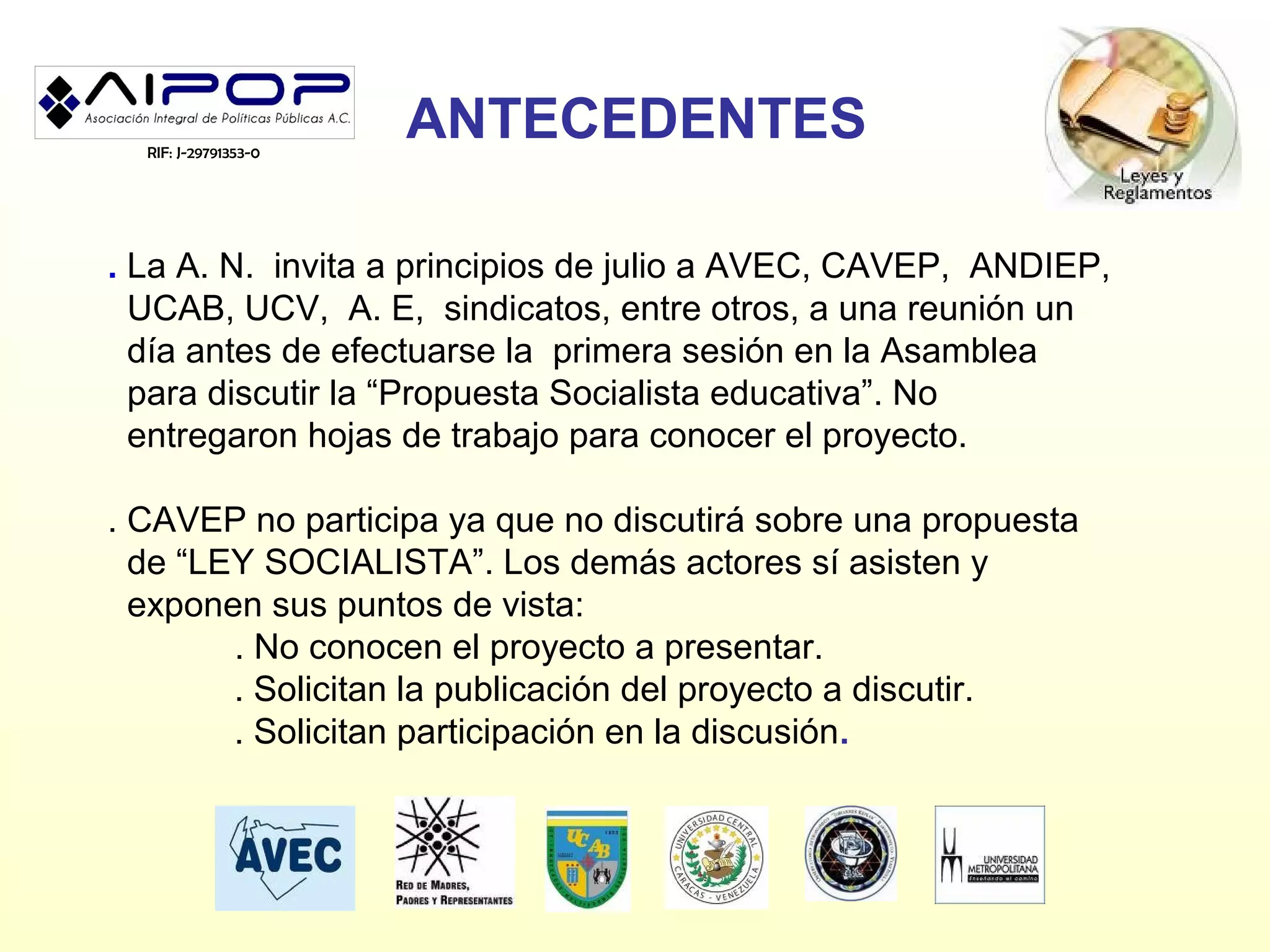 RIF: J-29791353-0
                      ANTECEDENTES

. La A. N. invita a principios de julio a AVEC, CAVEP, ANDIEP,
  UCAB, UCV, A. E, sindicatos, entre otros, a una reunión un
  día antes de efectuarse la primera sesión en la Asamblea
  para discutir la “Propuesta Socialista educativa”. No
  entregaron hojas de trabajo para conocer el proyecto.

. CAVEP no participa ya que no discutirá sobre una propuesta
  de “LEY SOCIALISTA”. Los demás actores sí asisten y
  exponen sus puntos de vista:
        . No conocen el proyecto a presentar.
        . Solicitan la publicación del proyecto a discutir.
        . Solicitan participación en la discusión.
 