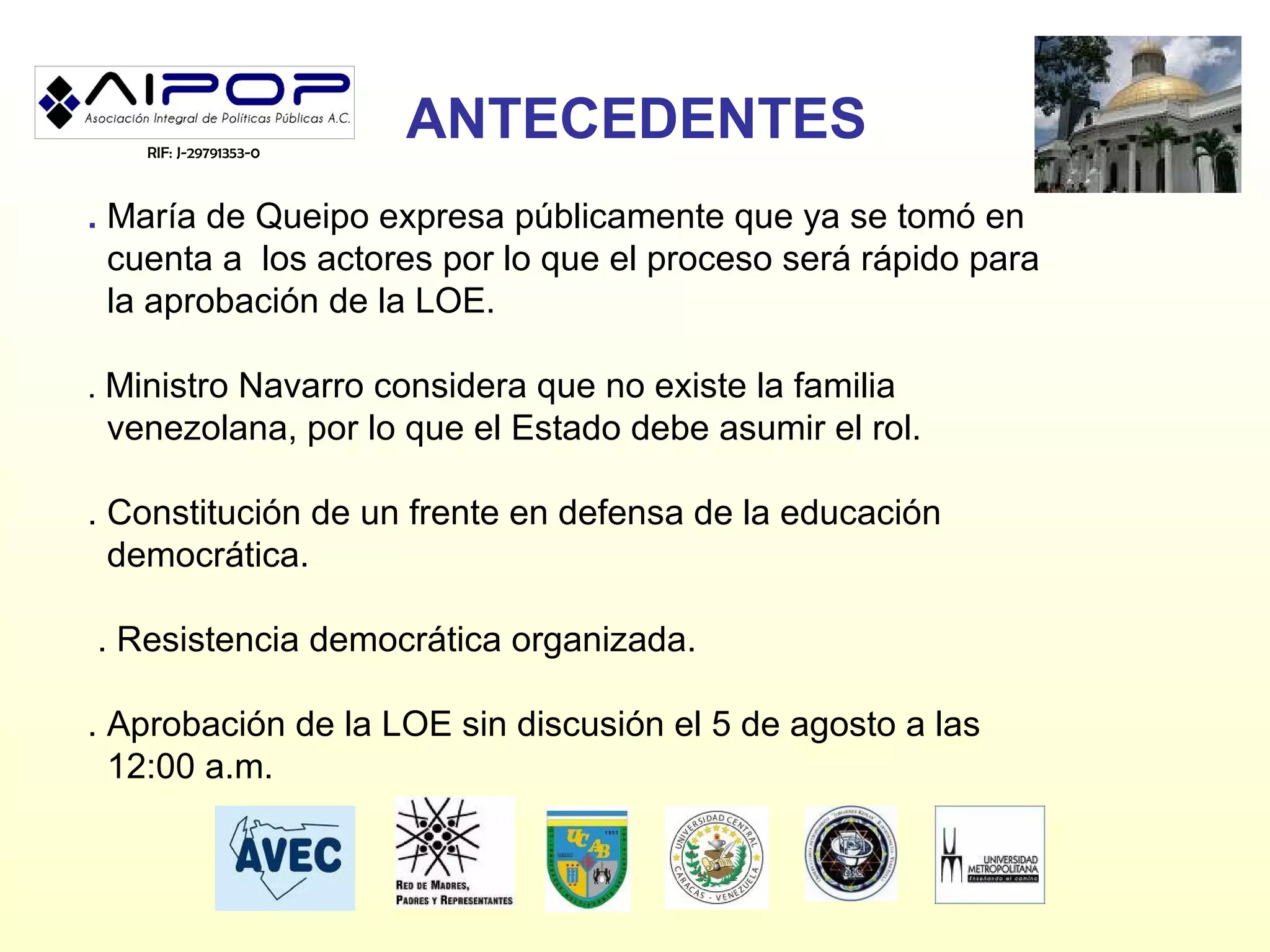 RIF: J-29791353-0
                       ANTECEDENTES
. María de Queipo expresa públicamente que ya se tomó en
  cuenta a los actores por lo que el proceso será rápido para
  la aprobación de la LOE.

. Ministro Navarro considera que no existe la familia
 venezolana, por lo que el Estado debe asumir el rol.

. Constitución de un frente en defensa de la educación
  democrática.

. Resistencia democrática organizada.

. Aprobación de la LOE sin discusión el 5 de agosto a las
  12:00 a.m.
 