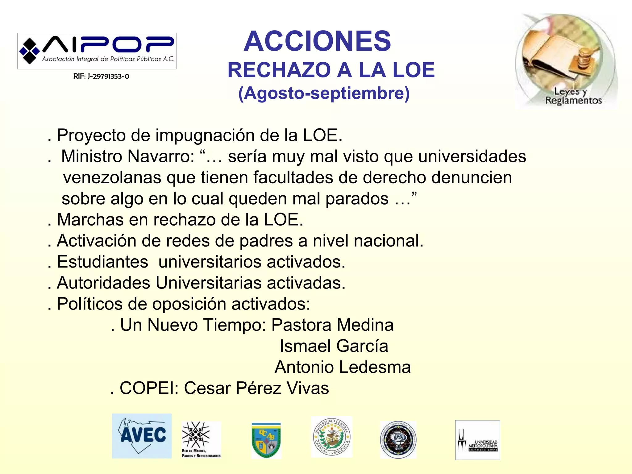 ACCIONES
   RIF: J-29791353-0   RECHAZO A LA LOE
                       (Agosto-septiembre)

. Proyecto de impugnación de la LOE.
. Ministro Navarro: “… sería muy mal visto que universidades
   venezolanas que tienen facultades de derecho denuncien
  sobre algo en lo cual queden mal parados …”
. Marchas en rechazo de la LOE.
. Activación de redes de padres a nivel nacional.
. Estudiantes universitarios activados.
. Autoridades Universitarias activadas.
. Políticos de oposición activados:
          . Un Nuevo Tiempo: Pastora Medina
                               Ismael García
                               Antonio Ledesma
          . COPEI: Cesar Pérez Vivas
 
