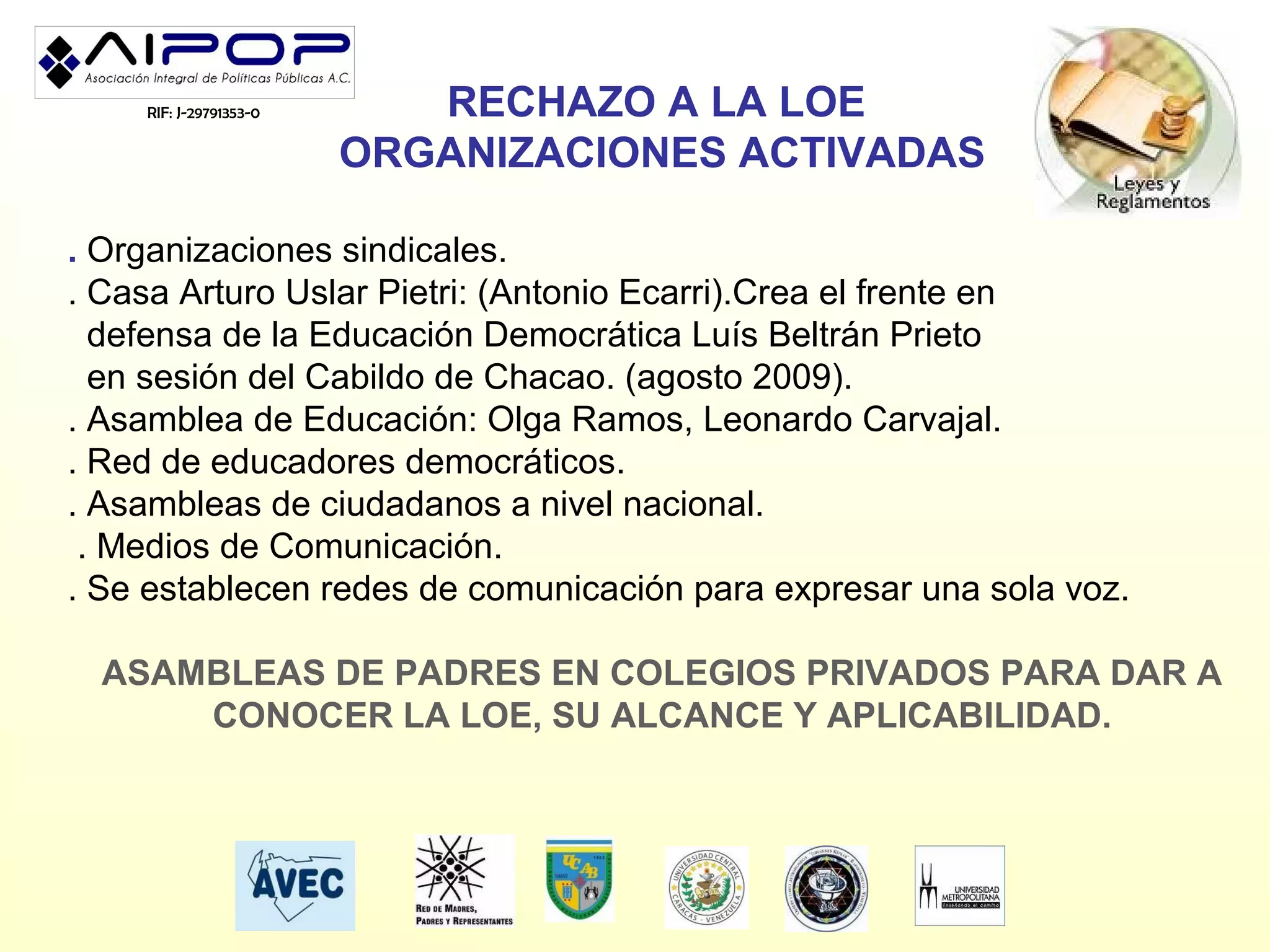 RIF: J-29791353-0      RECHAZO A LA LOE
                        ORGANIZACIONES ACTIVADAS

. Organizaciones sindicales.
. Casa Arturo Uslar Pietri: (Antonio Ecarri).Crea el frente en
  defensa de la Educación Democrática Luís Beltrán Prieto
  en sesión del Cabildo de Chacao. (agosto 2009).
. Asamblea de Educación: Olga Ramos, Leonardo Carvajal.
. Red de educadores democráticos.
. Asambleas de ciudadanos a nivel nacional.
 . Medios de Comunicación.
. Se establecen redes de comunicación para expresar una sola voz.

  ASAMBLEAS DE PADRES EN COLEGIOS PRIVADOS PARA DAR A
      CONOCER LA LOE, SU ALCANCE Y APLICABILIDAD.
 