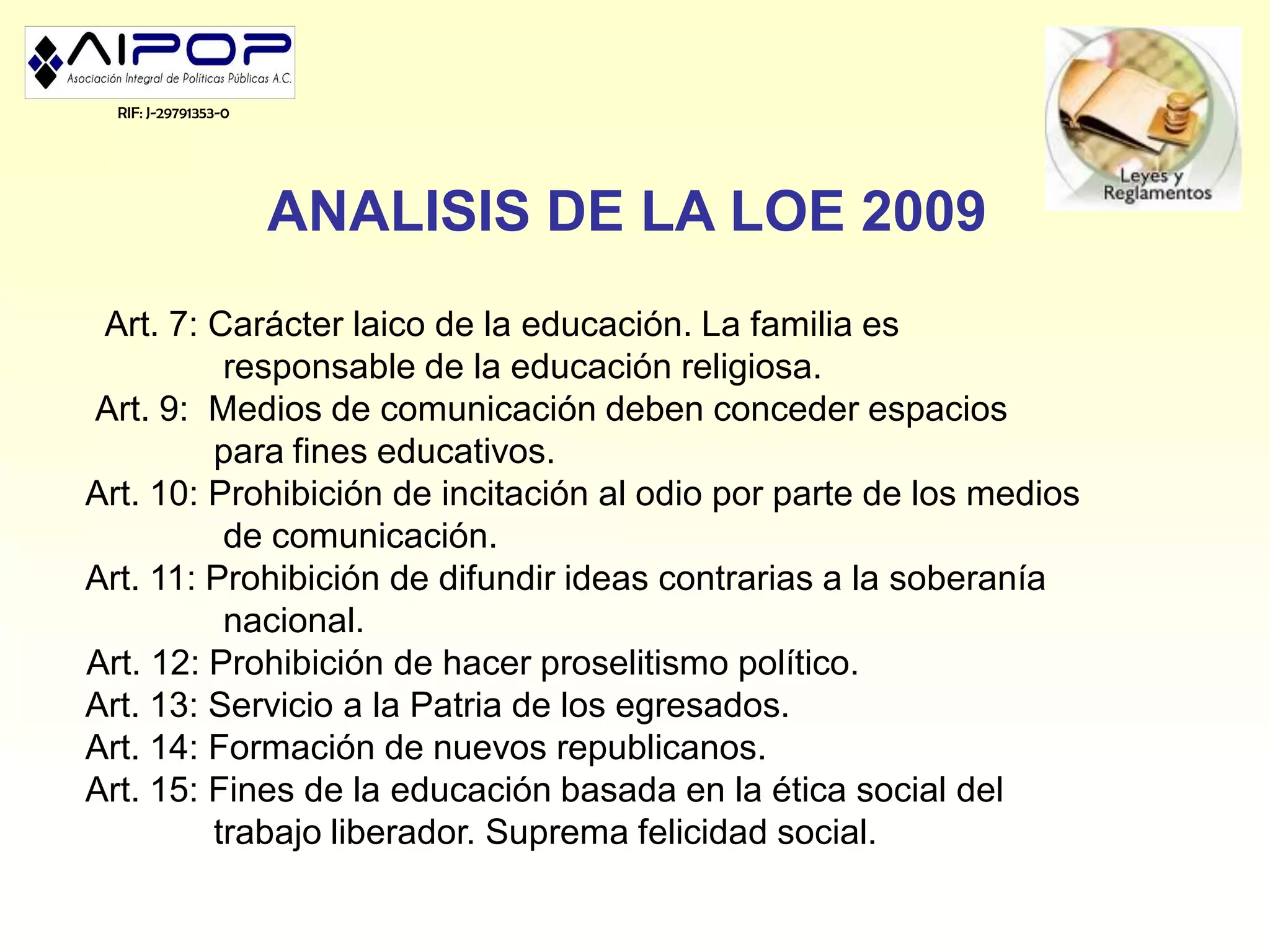 RIF: J-29791353-0




                      ANALISIS DE LA LOE 2009
 Art. 7: Carácter laico de la educación. La familia es
          responsable de la educación religiosa.
Art. 9: Medios de comunicación deben conceder espacios
         para fines educativos.
Art. 10: Prohibición de incitación al odio por parte de los medios
          de comunicación.
Art. 11: Prohibición de difundir ideas contrarias a la soberanía
          nacional.
Art. 12: Prohibición de hacer proselitismo político.
Art. 13: Servicio a la Patria de los egresados.
Art. 14: Formación de nuevos republicanos.
Art. 15: Fines de la educación basada en la ética social del
         trabajo liberador. Suprema felicidad social.
 