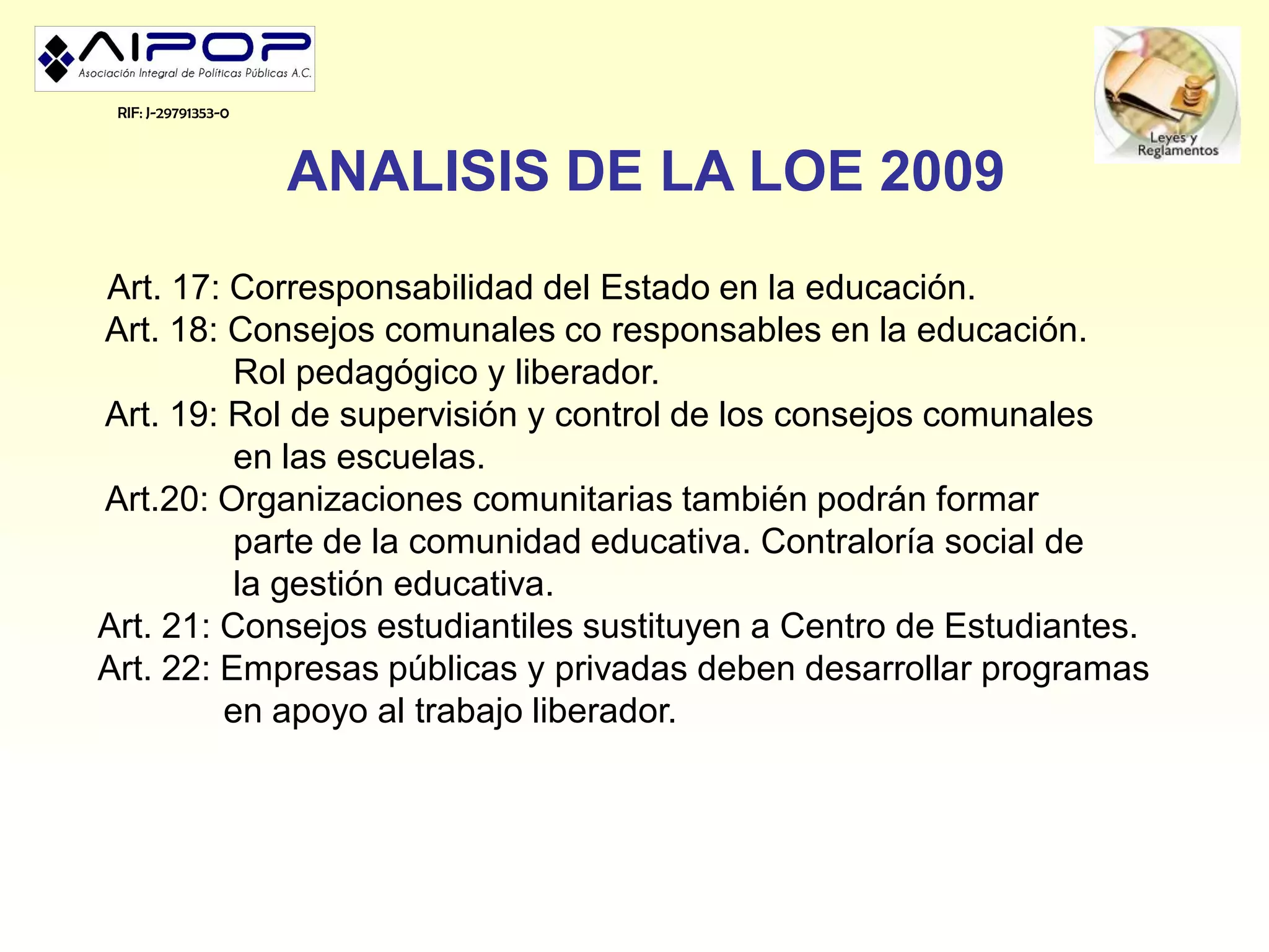 RIF: J-29791353-0



                     ANALISIS DE LA LOE 2009
Art. 17: Corresponsabilidad del Estado en la educación.
Art. 18: Consejos comunales co responsables en la educación.
          Rol pedagógico y liberador.
Art. 19: Rol de supervisión y control de los consejos comunales
          en las escuelas.
Art.20: Organizaciones comunitarias también podrán formar
          parte de la comunidad educativa. Contraloría social de
          la gestión educativa.
Art. 21: Consejos estudiantiles sustituyen a Centro de Estudiantes.
Art. 22: Empresas públicas y privadas deben desarrollar programas
         en apoyo al trabajo liberador.
 
