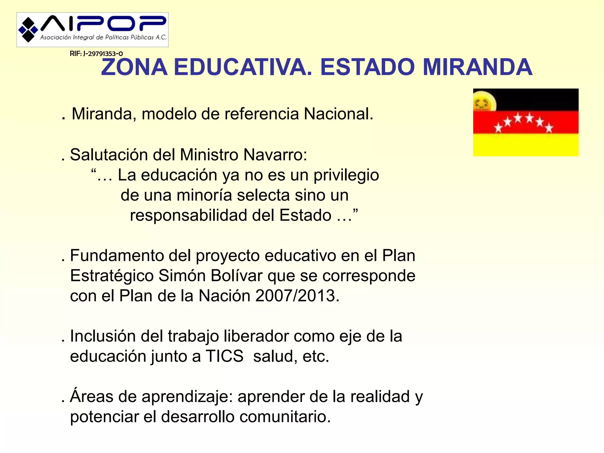 RIF: J-29791353-0

           ZONA EDUCATIVA. ESTADO MIRANDA
. Miranda, modelo de referencia Nacional.

. Salutación del Ministro Navarro:
    “… La educación ya no es un privilegio
        de una minoría selecta sino un
          responsabilidad del Estado …”

. Fundamento del proyecto educativo en el Plan
  Estratégico Simón Bolívar que se corresponde
  con el Plan de la Nación 2007/2013.

. Inclusión del trabajo liberador como eje de la
  educación junto a TICS salud, etc.

. Áreas de aprendizaje: aprender de la realidad y
  potenciar el desarrollo comunitario.
 