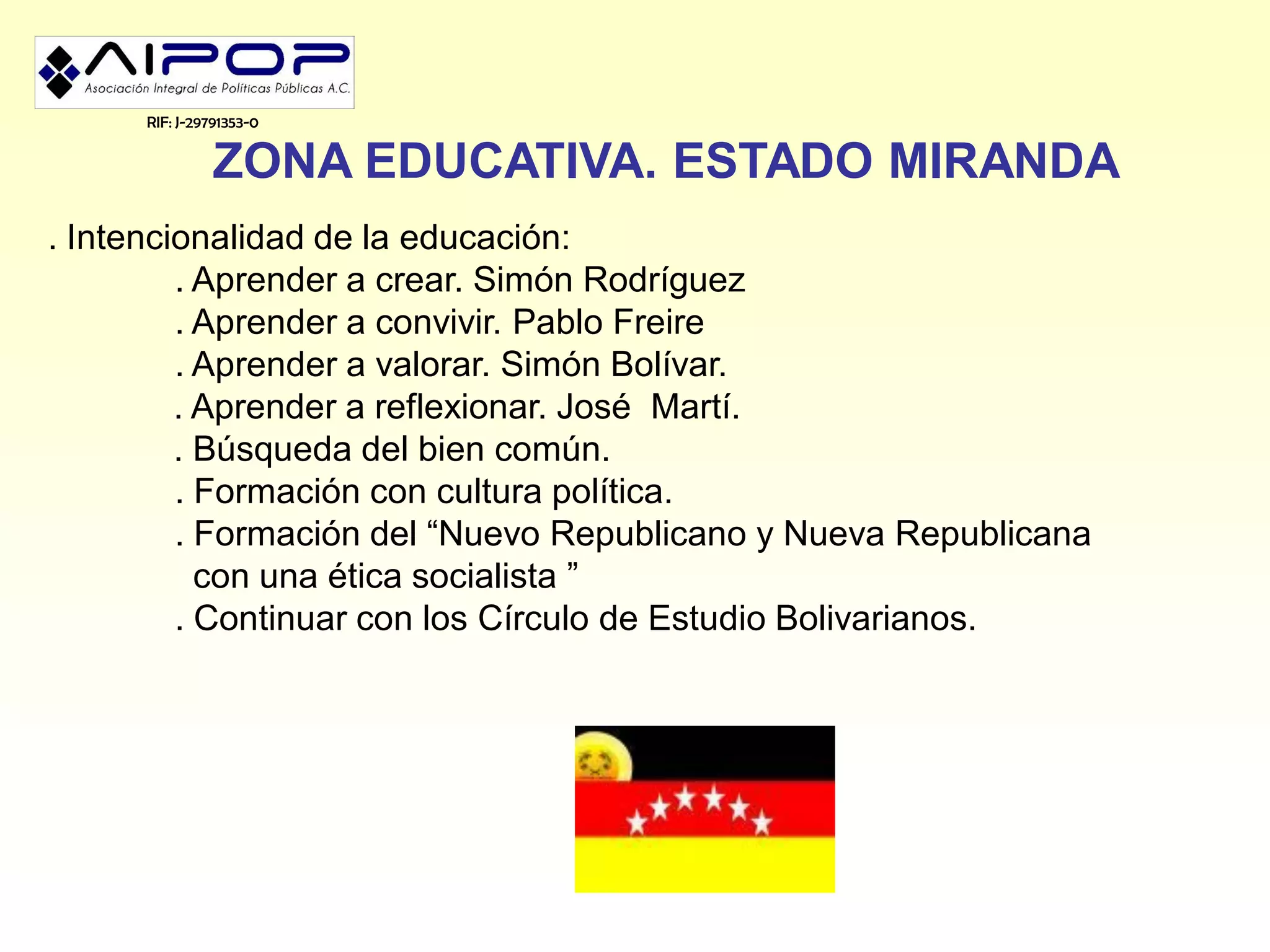 RIF: J-29791353-0


               ZONA EDUCATIVA. ESTADO MIRANDA
. Intencionalidad de la educación:
         . Aprender a crear. Simón Rodríguez
         . Aprender a convivir. Pablo Freire
         . Aprender a valorar. Simón Bolívar.
         . Aprender a reflexionar. José Martí.
         . Búsqueda del bien común.
         . Formación con cultura política.
         . Formación del “Nuevo Republicano y Nueva Republicana
           con una ética socialista ”
         . Continuar con los Círculo de Estudio Bolivarianos.
 