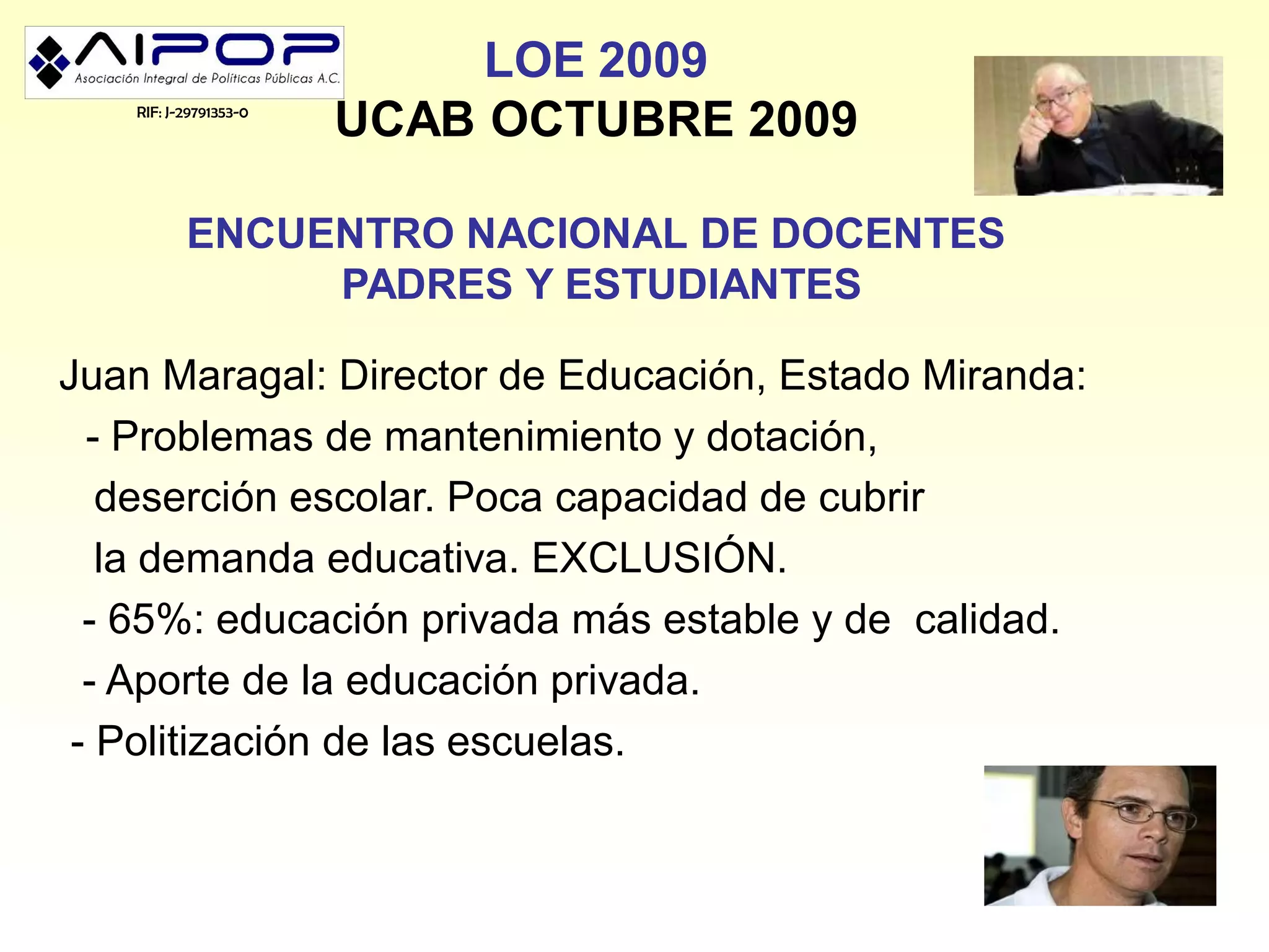 LOE 2009
   RIF: J-29791353-0
                       UCAB OCTUBRE 2009

          ENCUENTRO NACIONAL DE DOCENTES
               PADRES Y ESTUDIANTES

Juan Maragal: Director de Educación, Estado Miranda:
  - Problemas de mantenimiento y dotación,
   deserción escolar. Poca capacidad de cubrir
   la demanda educativa. EXCLUSIÓN.
  - 65%: educación privada más estable y de calidad.
  - Aporte de la educación privada.
 - Politización de las escuelas.
 