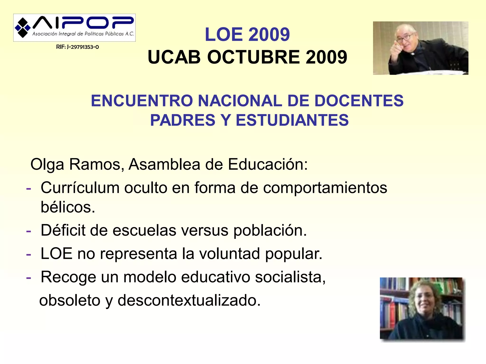 RIF: J-29791353-0
                            LOE 2009
                       UCAB OCTUBRE 2009

                ENCUENTRO NACIONAL DE DOCENTES
                     PADRES Y ESTUDIANTES

 Olga Ramos, Asamblea de Educación:
- Currículum oculto en forma de comportamientos
  bélicos.
- Déficit de escuelas versus población.
- LOE no representa la voluntad popular.
- Recoge un modelo educativo socialista,
  obsoleto y descontextualizado.
 