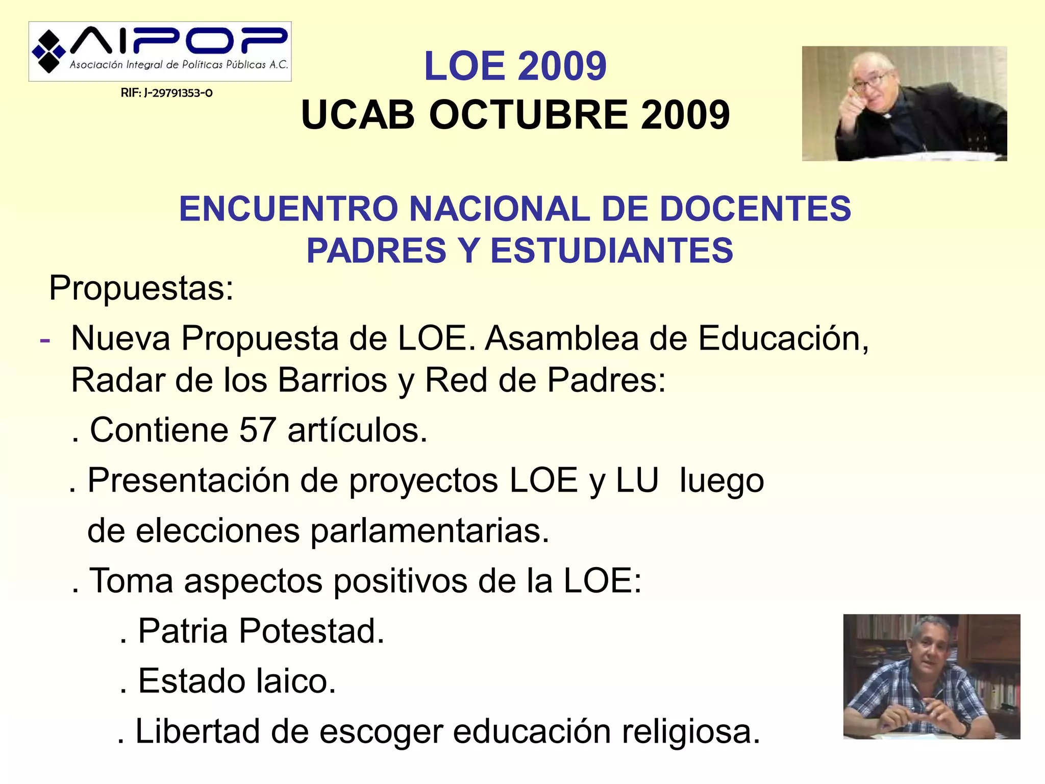 RIF: J-29791353-0
                             LOE 2009
                        UCAB OCTUBRE 2009

          ENCUENTRO NACIONAL DE DOCENTES
                   PADRES Y ESTUDIANTES
 Propuestas:
- Nueva Propuesta de LOE. Asamblea de Educación,
  Radar de los Barrios y Red de Padres:
  . Contiene 57 artículos.
  . Presentación de proyectos LOE y LU luego
    de elecciones parlamentarias.
  . Toma aspectos positivos de la LOE:
      . Patria Potestad.
      . Estado laico.
     . Libertad de escoger educación religiosa.
 