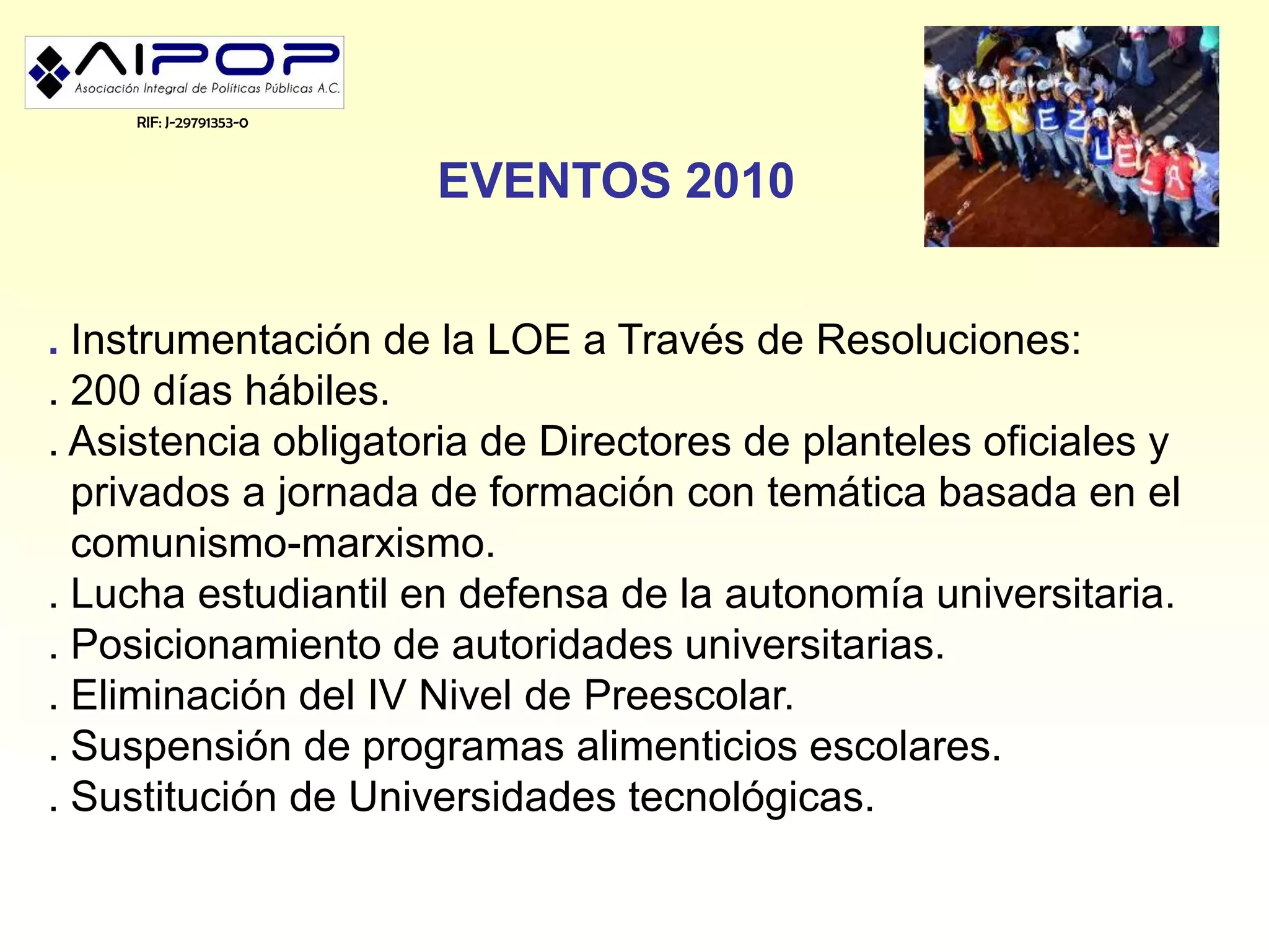 RIF: J-29791353-0



                        EVENTOS 2010


. Instrumentación de la LOE a Través de Resoluciones:
. 200 días hábiles.
. Asistencia obligatoria de Directores de planteles oficiales y
  privados a jornada de formación con temática basada en el
  comunismo-marxismo.
. Lucha estudiantil en defensa de la autonomía universitaria.
. Posicionamiento de autoridades universitarias.
. Eliminación del IV Nivel de Preescolar.
. Suspensión de programas alimenticios escolares.
. Sustitución de Universidades tecnológicas.
 