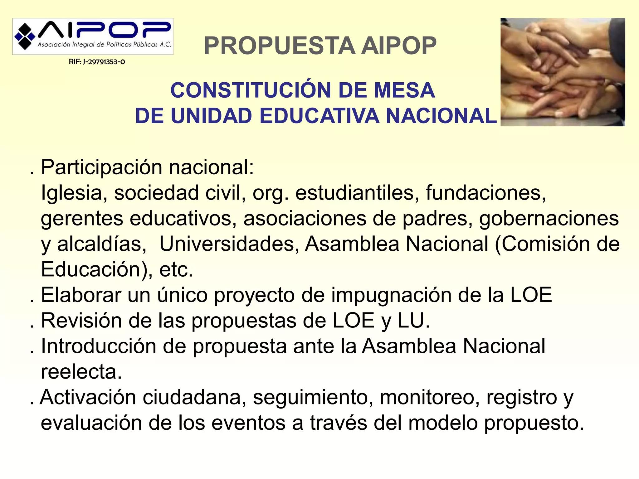 RIF: J-29791353-0
                             PROPUESTA AIPOP
                           CONSTITUCIÓN DE MESA
                        DE UNIDAD EDUCATIVA NACIONAL

. Participación nacional:
  Iglesia, sociedad civil, org. estudiantiles, fundaciones,
  gerentes educativos, asociaciones de padres, gobernaciones
  y alcaldías, Universidades, Asamblea Nacional (Comisión de
  Educación), etc.
. Elaborar un único proyecto de impugnación de la LOE
. Revisión de las propuestas de LOE y LU.
. Introducción de propuesta ante la Asamblea Nacional
  reelecta.
. Activación ciudadana, seguimiento, monitoreo, registro y
  evaluación de los eventos a través del modelo propuesto.
 