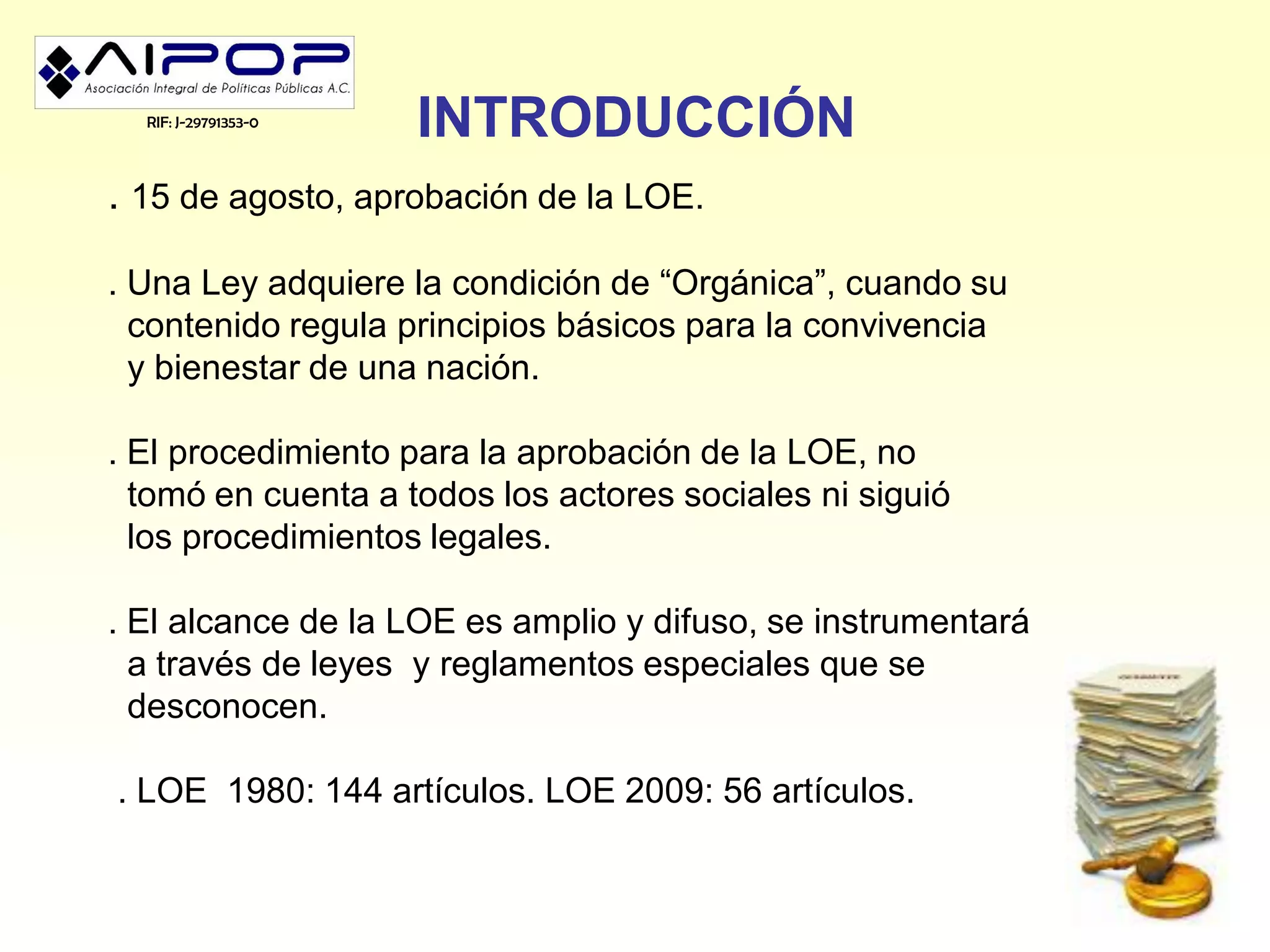 RIF: J-29791353-0
                      INTRODUCCIÓN
. 15 de agosto, aprobación de la LOE.

. Una Ley adquiere la condición de “Orgánica”, cuando su
  contenido regula principios básicos para la convivencia
  y bienestar de una nación.

. El procedimiento para la aprobación de la LOE, no
  tomó en cuenta a todos los actores sociales ni siguió
  los procedimientos legales.

. El alcance de la LOE es amplio y difuso, se instrumentará
  a través de leyes y reglamentos especiales que se
  desconocen.

. LOE 1980: 144 artículos. LOE 2009: 56 artículos.
 