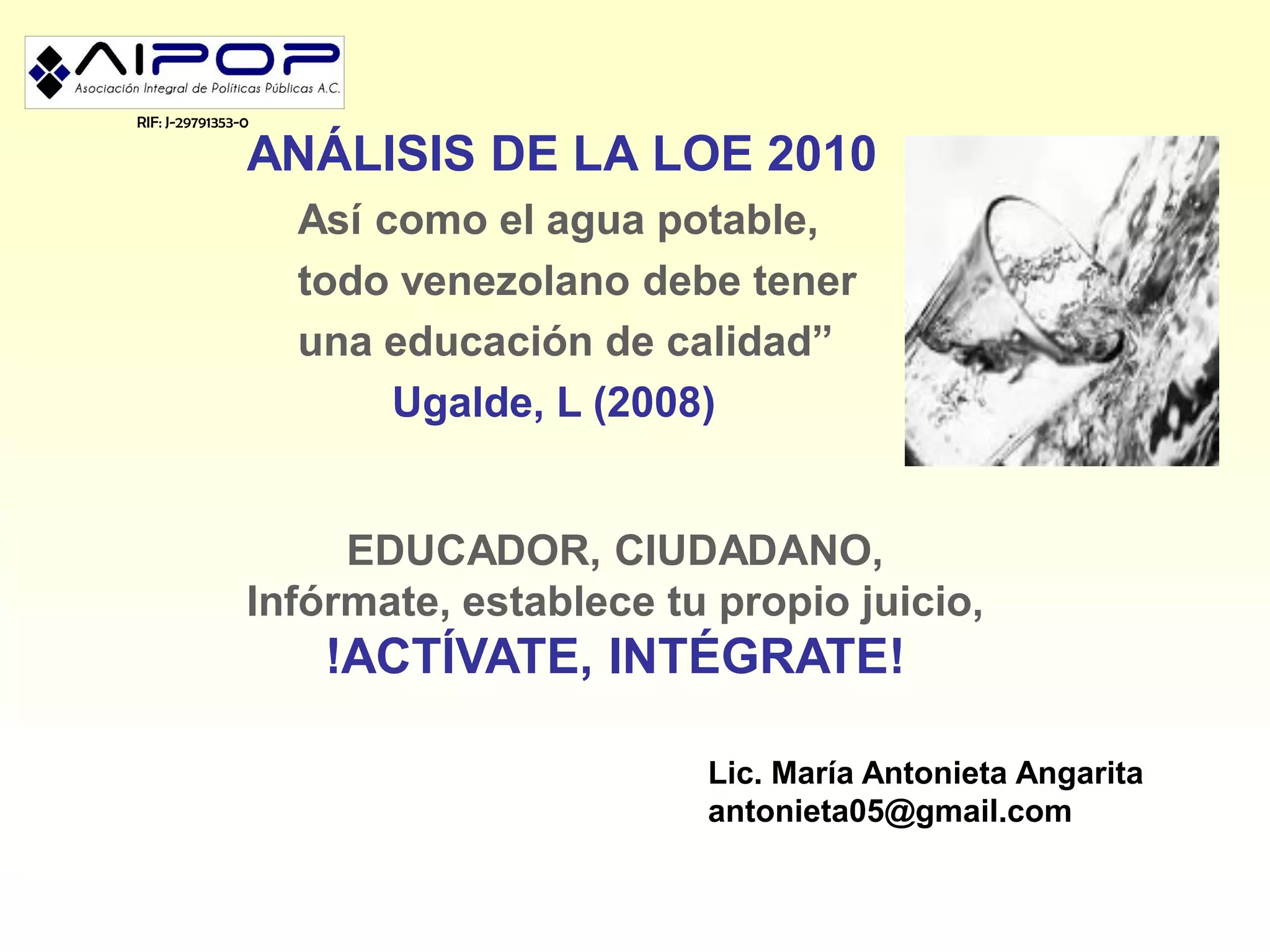 RIF: J-29791353-0

                ANÁLISIS DE LA LOE 2010
                    Así como el agua potable,
                    todo venezolano debe tener
                    una educación de calidad”
                         Ugalde, L (2008)


                     EDUCADOR, CIUDADANO,
                Infórmate, establece tu propio juicio,
                     !ACTÍVATE, INTÉGRATE!

                                       Lic. María Antonieta Angarita
                                       antonieta05@gmail.com
 