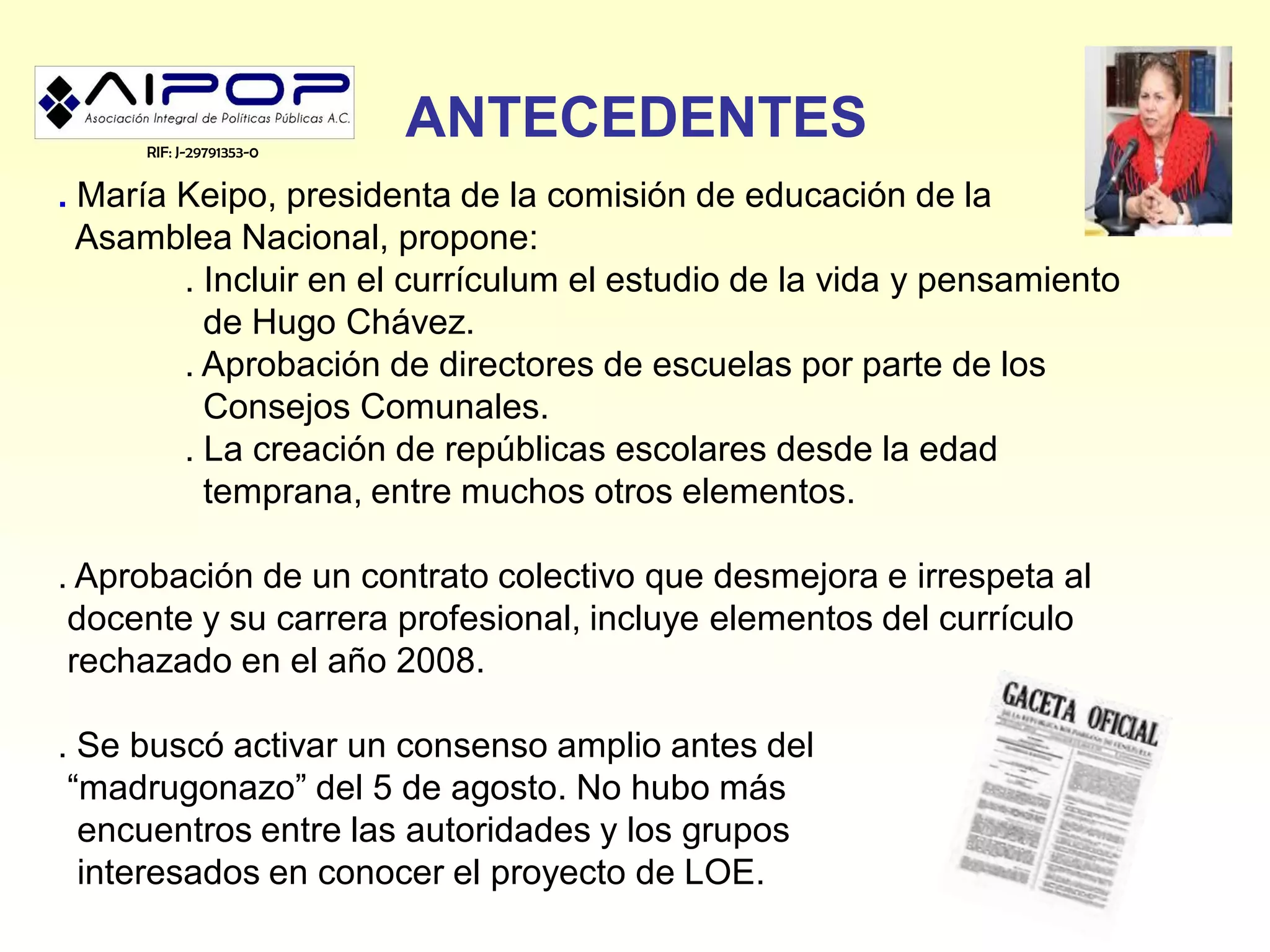 RIF: J-29791353-0
                         ANTECEDENTES
. María Keipo, presidenta de la comisión de educación de la
  Asamblea Nacional, propone:
        . Incluir en el currículum el estudio de la vida y pensamiento
          de Hugo Chávez.
        . Aprobación de directores de escuelas por parte de los
          Consejos Comunales.
        . La creación de repúblicas escolares desde la edad
          temprana, entre muchos otros elementos.

. Aprobación de un contrato colectivo que desmejora e irrespeta al
 docente y su carrera profesional, incluye elementos del currículo
 rechazado en el año 2008.

. Se buscó activar un consenso amplio antes del
 “madrugonazo” del 5 de agosto. No hubo más
  encuentros entre las autoridades y los grupos
  interesados en conocer el proyecto de LOE.
 