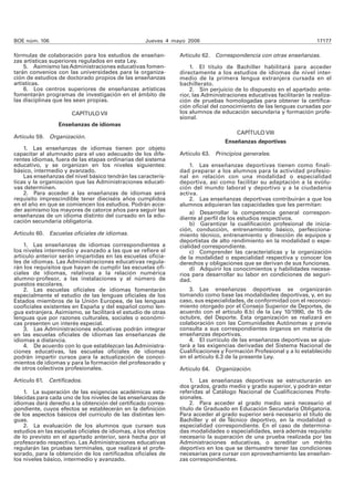 BOE núm. 106                                        Jueves 4 mayo 2006                                                17177

fórmulas de colaboración para los estudios de enseñan-         Artículo 62. Correspondencia con otras enseñanzas.
zas artísticas superiores regulados en esta Ley.
    5. Asimismo las Administraciones educativas fomen-             1. El título de Bachiller habilitará para acceder
tarán convenios con las universidades para la organiza-        directamente a los estudios de idiomas de nivel inter-
ción de estudios de doctorado propios de las enseñanzas        medio de la primera lengua extranjera cursada en el
artísticas.                                                    bachillerato.
    6. Los centros superiores de enseñanzas artísticas             2. Sin perjuicio de lo dispuesto en el apartado ante-
fomentarán programas de investigación en el ámbito de          rior, las Administraciones educativas facilitarán la realiza-
las disciplinas que les sean propias.                          ción de pruebas homologadas para obtener la certifica-
                                                               ción oficial del conocimiento de las lenguas cursadas por
                      CAPÍTULO VII                             los alumnos de educación secundaria y formación profe-
                                                               sional.
                 Enseñanzas de idiomas
                                                                                      CAPÍTULO VIII
Artículo 59. Organización.
                                                                                 Enseñanzas deportivas
    1. Las enseñanzas de idiomas tienen por objeto
capacitar al alumnado para el uso adecuado de los dife-        Artículo 63. Principios generales.
rentes idiomas, fuera de las etapas ordinarias del sistema
educativo, y se organizan en los niveles siguientes:               1. Las enseñanzas deportivas tienen como finali-
básico, intermedio y avanzado.                                 dad preparar a los alumnos para la actividad profesio-
    Las enseñanzas del nivel básico tendrán las caracterís-    nal en relación con una modalidad o especialidad
ticas y la organización que las Administraciones educati-      deportiva, así como facilitar su adaptación a la evolu-
vas determinen.                                                ción del mundo laboral y deportivo y a la ciudadanía
    2. Para acceder a las enseñanzas de idiomas será           activa.
requisito imprescindible tener dieciséis años cumplidos            2. Las enseñanzas deportivas contribuirán a que los
en el año en que se comiencen los estudios. Podrán acce-       alumnos adquieran las capacidades que les permitan:
der asimismo los mayores de catorce años para seguir las           a) Desarrollar la competencia general correspon-
enseñanzas de un idioma distinto del cursado en la edu-        diente al perfil de los estudios respectivos.
cación secundaria obligatoria.                                     b) Garantizar la cualificación profesional de inicia-
                                                               ción, conducción, entrenamiento básico, perfecciona-
Artículo 60. Escuelas oficiales de idiomas.                    miento técnico, entrenamiento y dirección de equipos y
                                                               deportistas de alto rendimiento en la modalidad o espe-
    1. Las enseñanzas de idiomas correspondientes a            cialidad correspondiente.
los niveles intermedio y avanzado a las que se refiere el          c) Comprender las características y la organización
artículo anterior serán impartidas en las escuelas oficia-     de la modalidad o especialidad respectiva y conocer los
les de idiomas. Las Administraciones educativas regula-        derechos y obligaciones que se derivan de sus funciones.
rán los requisitos que hayan de cumplir las escuelas ofi-          d) Adquirir los conocimientos y habilidades necesa-
ciales de idiomas, relativos a la relación numérica            rios para desarrollar su labor en condiciones de seguri-
alumno-profesor, a las instalaciones y al número de            dad.
puestos escolares.
    2. Las escuelas oficiales de idiomas fomentarán                3. Las enseñanzas deportivas se organizarán
especialmente el estudio de las lenguas oficiales de los       tomando como base las modalidades deportivas, y, en su
Estados miembros de la Unión Europea, de las lenguas           caso, sus especialidades, de conformidad con el reconoci-
cooficiales existentes en España y del español como len-       miento otorgado por el Consejo Superior de Deportes, de
gua extranjera. Asimismo, se facilitará el estudio de otras    acuerdo con el artículo 8.b) de la Ley 10/1990, de 15 de
lenguas que por razones culturales, sociales o económi-        octubre, del Deporte. Esta organización se realizará en
cas presenten un interés especial.                             colaboración con las Comunidades Autónomas y previa
    3. Las Administraciones educativas podrán integrar         consulta a sus correspondientes órganos en materia de
en las escuelas oficiales de idiomas las enseñanzas de         enseñanzas deportivas.
idiomas a distancia.                                               4. El currículo de las enseñanzas deportivas se ajus-
    4. De acuerdo con lo que establezcan las Administra-       tará a las exigencias derivadas del Sistema Nacional de
ciones educativas, las escuelas oficiales de idiomas           Cualificaciones y Formación Profesional y a lo establecido
podrán impartir cursos para la actualización de conoci-        en el artículo 6.3 de la presente Ley.
mientos de idiomas y para la formación del profesorado y
de otros colectivos profesionales.                             Artículo 64. Organización.

Artículo 61. Certificados.                                          1. Las enseñanzas deportivas se estructurarán en
                                                               dos grados, grado medio y grado superior, y podrán estar
    1. La superación de las exigencias académicas esta-        referidas al Catálogo Nacional de Cualificaciones Profe-
blecidas para cada uno de los niveles de las enseñanzas de     sionales.
idiomas dará derecho a la obtención del certificado corres-         2. Para acceder al grado medio será necesario el
pondiente, cuyos efectos se establecerán en la definición      título de Graduado en Educación Secundaria Obligatoria.
de los aspectos básicos del currículo de las distintas len-    Para acceder al grado superior será necesario el título de
guas.                                                          Bachiller y el de Técnico deportivo, en la modalidad o
    2. La evaluación de los alumnos que cursen sus             especialidad correspondiente. En el caso de determina-
estudios en las escuelas oficiales de idiomas, a los efectos   das modalidades o especialidades, será además requisito
de lo previsto en el apartado anterior, será hecha por el      necesario la superación de una prueba realizada por las
profesorado respectivo. Las Administraciones educativas        Administraciones educativas, o acreditar un mérito
regularán las pruebas terminales, que realizará el profe-      deportivo en los que se demuestre tener las condiciones
sorado, para la obtención de los certificados oficiales de     necesarias para cursar con aprovechamiento las enseñan-
los niveles básico, intermedio y avanzado.                     zas correspondientes.
 