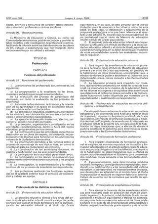 BOE núm. 106                                        Jueves 4 mayo 2006                                                 17183

dades, premios y concursos de carácter estatal destina-         equivalente y, en su caso, de otro personal con la debida
dos a alumnos, profesores o centros escolares.                  titulación para la atención a las niñas y niños de esta
                                                                edad. En todo caso, la elaboración y seguimiento de la
Artículo 90. Reconocimientos.                                   propuesta pedagógica a la que hace referencia el apar-
                                                                tado 2 del artículo 14, estarán bajo la responsabilidad de
    El Ministerio de Educación y Ciencia, así como las          un profesional con el título de Maestro de educación
Comunidades Autónomas, podrán reconocer y premiar la            infantil o título de Grado equivalente.
labor didáctica o de investigación de profesores y centros,          2. El segundo ciclo de educación infantil será impar-
facilitando la difusión entre los distintos centros escolares   tido por profesores con el título de Maestro y la especiali-
de los trabajos o experiencias que han merecido dicho           dad en educación infantil o el título de Grado equivalente
reconocimiento por su calidad y esfuerzo.                       y podrán ser apoyados, en su labor docente, por maestros
                                                                de otras especialidades cuando las enseñanzas imparti-
                                                                das lo requieran.
                        TÍTULO III
                                                                Artículo 93. Profesorado de educación primaria.
                       Profesorado
                                                                    1. Para impartir las enseñanzas de educación prima-
                                                                ria será necesario tener el título de Maestro de educación
                        CAPÍTULO I                              primaria o el título de Grado equivalente, sin perjuicio de
                                                                la habilitación de otras titulaciones universitarias que, a
                Funciones del profesorado                       efectos de docencia pudiera establecer el Gobierno para
                                                                determinadas áreas, previa consulta a las Comunidades
Artículo 91. Funciones del profesorado.                         Autónomas.
                                                                    2. La educación primaria será impartida por maes-
     1. Las funciones del profesorado son, entre otras, las     tros, que tendrán competencia en todas las áreas de este
siguientes:                                                     nivel. La enseñanza de la música, de la educación física,
     a) La programación y la enseñanza de las áreas,            de los idiomas extranjeros o de aquellas otras enseñanzas
materias y módulos que tengan encomendados.                     que determine el Gobierno, previa consulta a las Comuni-
     b) La evaluación del proceso de aprendizaje del            dades Autónomas, serán impartidas por maestros con la
alumnado, así como la evaluación de los procesos de             especialización o cualificación correspondiente.
enseñanza.
     c) La tutoría de los alumnos, la dirección y la orienta-   Artículo 94. Profesorado de educación secundaria obli-
ción de su aprendizaje y el apoyo en su proceso educa-              gatoria y de bachillerato.
tivo, en colaboración con las familias.
     d) La orientación educativa, académica y profesional            Para impartir las enseñanzas de educación secundaria
de los alumnos, en colaboración, en su caso, con los ser-       obligatoria y de bachillerato será necesario tener el título
vicios o departamentos especializados.                          de Licenciado, Ingeniero o Arquitecto, o el título de Grado
     e) La atención al desarrollo intelectual, afectivo, psi-   equivalente, además de la formación pedagógica y didác-
comotriz, social y moral del alumnado.                          tica de nivel de Postgrado, de acuerdo con lo dispuesto en
     f) La promoción, organización y participación en las       el artículo 100 de la presente Ley, sin perjuicio de la habi-
actividades complementarias, dentro o fuera del recinto         litación de otras titulaciones que, a efectos de docencia
educativo, programadas por los centros.                         pudiera establecer el Gobierno para determinadas áreas,
     g) La contribución a que las actividades del centro se     previa consulta a las Comunidades Autónomas.
desarrollen en un clima de respeto, de tolerancia, de par-
ticipación y de libertad para fomentar en los alumnos los       Artículo 95. Profesorado de formación profesional.
valores de la ciudadanía democrática.
     h) La información periódica a las familias sobre el            1. Para impartir enseñanzas de formación profesio-
proceso de aprendizaje de sus hijos e hijas, así como la        nal se exigirán los mismos requisitos de titulación y for-
orientación para su cooperación en el mismo.                    mación establecidos en el artículo anterior para la educa-
     i) La coordinación de las actividades docentes, de         ción secundaria obligatoria y el bachillerato, sin perjuicio
gestión y de dirección que les sean encomendadas.               de la habilitación de otras titulaciones que, a efectos de
     j) La participación en la actividad general del centro.    docencia pudiera establecer el Gobierno para determina-
     k) La participación en los planes de evaluación que        dos módulos, previa consulta a las Comunidades Autó-
determinen las Administraciones educativas o los propios        nomas.
centros.                                                            2. Excepcionalmente, para determinados módulos
     l) La investigación, la experimentación y la mejora        se podrá incorporar, como profesores especialistas, aten-
continua de los procesos de enseñanza correspondiente.          diendo a su cualificación y a las necesidades del sistema
                                                                educativo, a profesionales, no necesariamente titulados,
    2. Los profesores realizarán las funciones expresa-         que desarrollen su actividad en el ámbito laboral. Dicha
das en el apartado anterior bajo el principio de colabora-      incorporación se realizará en régimen laboral o adminis-
ción y trabajo en equipo.                                       trativo, de acuerdo con la normativa que resulte de apli-
                                                                cación.
                        CAPÍTULO II
                                                                Artículo 96. Profesorado de enseñanzas artísticas.
         Profesorado de las distintas enseñanzas
                                                                    1. Para ejercer la docencia de las enseñanzas artísti-
Artículo 92.   Profesorado de educación infantil.               cas será necesario estar en posesión del título de Licen-
                                                                ciado, Ingeniero o Arquitecto, o del título de Grado corres-
    1. La atención educativa directa a los niños del pri-       pondiente o titulación equivalente a efectos de docencia,
mer ciclo de educación infantil correrá a cargo de profe-       sin perjuicio de la intervención educativa de otros profe-
sionales que posean el título de Maestro con la especiali-      sionales en el caso de las enseñanzas de artes plásticas y
zación en educación infantil o el título de Grado               diseño de grado medio y de grado superior y de la habili-
 