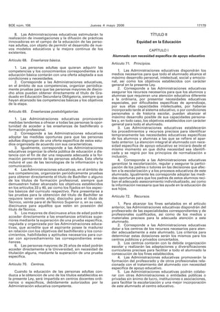 BOE núm. 106 Jueves 4 mayo 2006 17179
8. Las Administraciones educativas estimularán la
realización de investigaciones y la difusión de prácticas
innovadoras en el campo de la educación de las perso-
nas adultas, con objeto de permitir el desarrollo de nue-
vos modelos educativos y la mejora continua de los
existentes.
Artículo 68. Enseñanza básica.
1. Las personas adultas que quieran adquirir las
competencias y los conocimientos correspondientes a la
educación básica contarán con una oferta adaptada a sus
condiciones y necesidades.
2. Corresponde a las Administraciones educativas,
en el ámbito de sus competencias, organizar periódica-
mente pruebas para que las personas mayores de diecio-
cho años puedan obtener directamente el título de Gra-
duado en Educación Secundaria Obligatoria, siempre que
hayan alcanzado las competencias básicas y los objetivos
de la etapa.
Artículo 69. Enseñanzas postobligatorias.
1. Las Administraciones educativas promoverán
medidas tendentes a ofrecer a todas las personas la opor-
tunidad de acceder a las enseñanzas de bachillerato o
formación profesional.
2. Corresponde a las Administraciones educativas
adoptar las medidas oportunas para que las personas
adultas dispongan de una oferta específica de estos estu-
dios organizada de acuerdo con sus características.
3. Igualmente, corresponde a las Administraciones
educativas organizar la oferta pública de educación a dis-
tancia con el fin de dar una respuesta adecuada a la for-
mación permanente de las personas adultas. Esta oferta
incluirá el uso de las tecnologías de la información y la
comunicación.
4. Las Administraciones educativas, en el ámbito de
sus competencias, organizarán periódicamente pruebas
para obtener directamente el título de Bachiller o alguno
de los títulos de formación profesional, siempre que
demuestren haber alcanzado los objetivos establecidos
en los artículos 33 y 40, así como los fijados en los aspec-
tos básicos del currículo respectivo. Para presentarse a
las pruebas para la obtención del título de Bachiller se
requiere tener veinte años; dieciocho para el título de
Técnico, veinte para el deTécnico Superior o, en su caso,
diecinueve para aquéllos que estén en posesión del
título deTécnico.
5. Los mayores de diecinueve años de edad podrán
acceder directamente a las enseñanzas artísticas supe-
riores mediante la superación de una prueba específica,
regulada y organizada por las Administraciones educa-
tivas, que acredite que el aspirante posee la madurez
en relación con los objetivos del bachillerato y los cono-
cimientos, habilidades y aptitudes necesarios para cur-
sar con aprovechamiento las correspondientes ense-
ñanzas.
6. Las personas mayores de 25 años de edad podrán
acceder directamente a la Universidad, sin necesidad de
titulación alguna, mediante la superación de una prueba
específica.
Artículo 70. Centros.
Cuando la educación de las personas adultas con-
duzca a la obtención de uno de los títulos establecidos en
la presente Ley, será impartida en centros docentes ordi-
narios o específicos, debidamente autorizados por la
Administración educativa competente.
TÍTULO II
Equidad en la Educación
CAPÍTULO I
Alumnado con necesidad específica de apoyo educativo
Artículo 71. Principios.
1. Las Administraciones educativas dispondrán los
medios necesarios para que todo el alumnado alcance el
máximo desarrollo personal, intelectual, social y emocio-
nal, así como los objetivos establecidos con carácter
general en la presente Ley.
2. Corresponde a las Administraciones educativas
asegurar los recursos necesarios para que los alumnos y
alumnas que requieran una atención educativa diferente
a la ordinaria, por presentar necesidades educativas
especiales, por dificultades específicas de aprendizaje,
por sus altas capacidades intelectuales, por haberse
incorporado tarde al sistema educativo, o por condiciones
personales o de historia escolar, puedan alcanzar el
máximo desarrollo posible de sus capacidades persona-
les y, en todo caso, los objetivos establecidos con carácter
general para todo el alumnado.
3. Las Administraciones educativas establecerán
los procedimientos y recursos precisos para identificar
tempranamente las necesidades educativas específicas
de los alumnos y alumnas a las que se refiere el apar-
tado anterior. La atención integral al alumnado con nece-
sidad específica de apoyo educativo se iniciará desde el
mismo momento en que dicha necesidad sea identifi-
cada y se regirá por los principios de normalización e
inclusión.
4. Corresponde a las Administraciones educativas
garantizar la escolarización, regular y asegurar la partici-
pación de los padres o tutores en las decisiones que afec-
ten a la escolarización y a los procesos educativos de este
alumnado. Igualmente les corresponde adoptar las medi-
das oportunas para que los padres de estos alumnos reci-
ban el adecuado asesoramiento individualizado, así como
la información necesaria que les ayude en la educación de
sus hijos.
Artículo 72. Recursos.
1. Para alcanzar los fines señalados en el artículo
anterior, las Administraciones educativas dispondrán del
profesorado de las especialidades correspondientes y de
profesionales cualificados, así como de los medios y
materiales precisos para la adecuada atención a este
alumnado.
2. Corresponde a las Administraciones educativas
dotar a los centros de los recursos necesarios para aten-
der adecuadamente a este alumnado. Los criterios para
determinar estas dotaciones serán los mismos para los
centros públicos y privados concertados.
3. Los centros contarán con la debida organización
escolar y realizarán las adaptaciones y diversificaciones
curriculares precisas para facilitar a todo el alumnado la
consecución de los fines establecidos.
4. Las Administraciones educativas promoverán la
formación del profesorado y de otros profesionales rela-
cionada con el tratamiento del alumnado con necesidad
específica de apoyo educativo.
5. Las Administraciones educativas podrán colabo-
rar con otras Administraciones o entidades públicas o
privadas sin ánimo de lucro, instituciones o asociaciones,
para facilitar la escolarización y una mejor incorporación
de este alumnado al centro educativo.
 