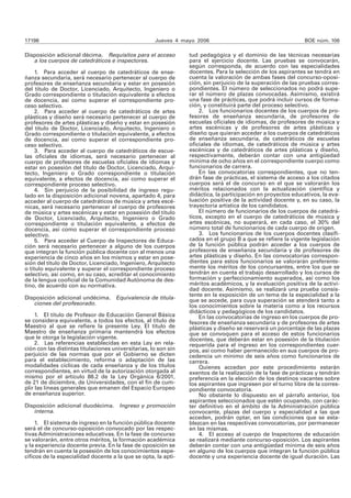 17198 Jueves 4 mayo 2006 BOE núm. 106
Disposición adicional décima. Requisitos para el acceso
a los cuerpos de catedráticos e inspectores.
1. Para acceder al cuerpo de catedráticos de ense-
ñanza secundaria, será necesario pertenecer al cuerpo de
profesores de enseñanza secundaria y estar en posesión
del título de Doctor, Licenciado, Arquitecto, Ingeniero o
Grado correspondiente o titulación equivalente a efectos
de docencia, así como superar el correspondiente pro-
ceso selectivo.
2. Para acceder al cuerpo de catedráticos de artes
plásticas y diseño será necesario pertenecer al cuerpo de
profesores de artes plásticas y diseño y estar en posesión
del título de Doctor, Licenciado, Arquitecto, Ingeniero o
Grado correspondiente o titulación equivalente, a efectos
de docencia, así como superar el correspondiente pro-
ceso selectivo.
3. Para acceder al cuerpo de catedráticos de escue-
las oficiales de idiomas, será necesario pertenecer al
cuerpo de profesores de escuelas oficiales de idiomas y
estar en posesión del título de Doctor, Licenciado, Arqui-
tecto, Ingeniero o Grado correspondiente o titulación
equivalente, a efectos de docencia, así como superar el
correspondiente proceso selectivo.
4. Sin perjuicio de la posibilidad de ingreso regu-
lado en la disposición adicional novena, apartado 4, para
acceder al cuerpo de catedráticos de música y artes escé-
nicas, será necesario pertenecer al cuerpo de profesores
de música y artes escénicas y estar en posesión del título
de Doctor, Licenciado, Arquitecto, Ingeniero o Grado
correspondiente o titulación equivalente, a efectos de
docencia, así como superar el correspondiente proceso
selectivo.
5. Para acceder al Cuerpo de Inspectores de Educa-
ción será necesario pertenecer a alguno de los cuerpos
que integran la función pública docente con al menos una
experiencia de cinco años en los mismos y estar en pose-
sión del título de Doctor, Licenciado, Ingeniero, Arquitecto
o título equivalente y superar el correspondiente proceso
selectivo, así como, en su caso, acreditar el conocimiento
de la lengua cooficial de la Comunidad Autónoma de des-
tino, de acuerdo con su normativa.
Disposición adicional undécima. Equivalencia de titula-
ciones del profesorado.
1. El título de Profesor de Educación General Básica
se considera equivalente, a todos los efectos, al título de
Maestro al que se refiere la presente Ley. El título de
Maestro de enseñanza primaria mantendrá los efectos
que le otorga la legislación vigente.
2. Las referencias establecidas en esta Ley en rela-
ción con las distintas titulaciones universitarias, lo son sin
perjuicio de las normas que por el Gobierno se dicten
para el establecimiento, reforma o adaptación de las
modalidades cíclicas de cada enseñanza y de los títulos
correspondientes, en virtud de la autorización otorgada al
mismo por el artículo 88.2 de la Ley Orgánica 6/2001,
de 21 de diciembre, de Universidades, con el fin de cum-
plir las líneas generales que emanen del Espacio Europeo
de enseñanza superior.
Disposición adicional duodécima. Ingreso y promoción
interna.
1. El sistema de ingreso en la función pública docente
será el de concurso-oposición convocado por las respec-
tivas Administraciones educativas. En la fase de concurso
se valorarán, entre otros méritos, la formación académica
y la experiencia docente previa. En la fase de oposición se
tendrán en cuenta la posesión de los conocimientos espe-
cíficos de la especialidad docente a la que se opta, la apti-
tud pedagógica y el dominio de las técnicas necesarias
para el ejercicio docente. Las pruebas se convocarán,
según corresponda, de acuerdo con las especialidades
docentes. Para la selección de los aspirantes se tendrá en
cuenta la valoración de ambas fases del concurso-oposi-
ción, sin perjuicio de la superación de las pruebas corres-
pondientes. El número de seleccionados no podrá supe-
rar el número de plazas convocadas. Asimismo, existirá
una fase de prácticas, que podrá incluir cursos de forma-
ción, y constituirá parte del proceso selectivo.
2. Los funcionarios docentes de los cuerpos de pro-
fesores de enseñanza secundaria, de profesores de
escuelas oficiales de idiomas, de profesores de música y
artes escénicas y de profesores de artes plásticas y
diseño que quieran acceder a los cuerpos de catedráticos
de enseñanza secundaria, de catedráticos de escuelas
oficiales de idiomas, de catedráticos de música y artes
escénicas y de catedráticos de artes plásticas y diseño,
respectivamente, deberán contar con una antigüedad
mínima de ocho años en el correspondiente cuerpo como
funcionarios de carrera.
En las convocatorias correspondientes, que no ten-
drán fase de prácticas, el sistema de acceso a los citados
cuerpos será el de concurso en el que se valorarán los
méritos relacionados con la actualización científica y
didáctica, la participación en proyectos educativos, la eva-
luación positiva de la actividad docente y, en su caso, la
trayectoria artística de los candidatos.
El número de funcionarios de los cuerpos de catedrá-
ticos, excepto en el cuerpo de catedráticos de música y
artes escénicas, no superará, en cada caso, el 30% del
número total de funcionarios de cada cuerpo de origen.
3. Los funcionarios de los cuerpos docentes clasifi-
cados en el grupo B a que se refiere la vigente legislación
de la función pública podrán acceder a los cuerpos de
profesores de enseñanza secundaria y de profesores de
artes plásticas y diseño. En las convocatorias correspon-
dientes para estos funcionarios se valorarán preferente-
mente los méritos de los concursantes, entre los que se
tendrán en cuenta el trabajo desarrollado y los cursos de
formación y perfeccionamiento superados, así como los
méritos académicos, y la evaluación positiva de la activi-
dad docente. Asimismo, se realizará una prueba consis-
tente en la exposición de un tema de la especialidad a la
que se accede, para cuya superación se atenderá tanto a
los conocimientos sobre la materia como a los recursos
didácticos y pedagógicos de los candidatos.
En las convocatorias de ingreso en los cuerpos de pro-
fesores de enseñanza secundaria y de profesores de artes
plásticas y diseño se reservará un porcentaje de las plazas
que se convoquen para el acceso de estos funcionarios
docentes, que deberán estar en posesión de la titulación
requerida para el ingreso en los correspondientes cuer-
pos, así como haber permanecido en sus cuerpos de pro-
cedencia un mínimo de seis años como funcionarios de
carrera.
Quienes accedan por este procedimiento estarán
exentos de la realización de la fase de prácticas y tendrán
preferencia en la elección de los destinos vacantes sobre
los aspirantes que ingresen por el turno libre de la corres-
pondiente convocatoria.
No obstante lo dispuesto en el párrafo anterior, los
aspirantes seleccionados que estén ocupando, con carác-
ter definitivo en el ámbito de la Administración pública
convocante, plazas del cuerpo y especialidad a las que
acceden, podrán optar, en las condiciones que se esta-
blezcan en las respectivas convocatorias, por permanecer
en las mismas.
4. El acceso al cuerpo de Inspectores de educación
se realizará mediante concurso-oposición. Los aspirantes
deberán contar con una antigüedad mínima de seis años
en alguno de los cuerpos que integran la función pública
docente y una experiencia docente de igual duración. Las
 