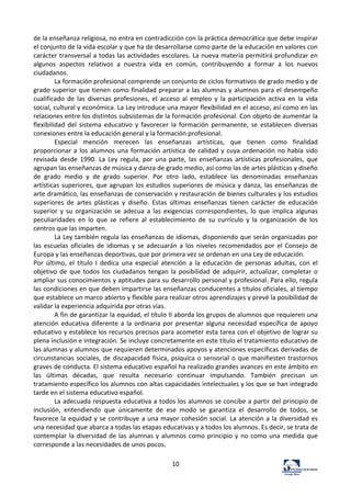 10	
  
de	
  la	
  enseñanza	
  religiosa,	
  no	
  entra	
  en	
  contradicción	
  con	
  la	
  práctica	
  democrática	
  que	
  debe	
  inspirar	
  
el	
  conjunto	
  de	
  la	
  vida	
  escolar	
  y	
  que	
  ha	
  de	
  desarrollarse	
  como	
  parte	
  de	
  la	
  educación	
  en	
  valores	
  con	
  
carácter	
  transversal	
  a	
  todas	
  las	
  actividades	
  escolares.	
  La	
  nueva	
  materia	
  permitirá	
  profundizar	
  en	
  
algunos	
   aspectos	
   relativos	
   a	
   nuestra	
   vida	
   en	
   común,	
   contribuyendo	
   a	
   formar	
   a	
   los	
   nuevos	
  
ciudadanos.	
  	
  
La	
  formación	
  profesional	
  comprende	
  un	
  conjunto	
  de	
  ciclos	
  formativos	
  de	
  grado	
  medio	
  y	
  de	
  
grado	
  superior	
  que	
  tienen	
  como	
  finalidad	
  preparar	
  a	
  las	
  alumnas	
  y	
  alumnos	
  para	
  el	
  desempeño	
  
cualificado	
   de	
   las	
   diversas	
   profesiones,	
   el	
   acceso	
   al	
   empleo	
   y	
   la	
   participación	
   activa	
   en	
   la	
   vida	
  
social,	
  cultural	
  y	
  económica.	
  La	
  Ley	
  introduce	
  una	
  mayor	
  flexibilidad	
  en	
  el	
  acceso,	
  así	
  como	
  en	
  las	
  
relaciones	
  entre	
  los	
  distintos	
  subsistemas	
  de	
  la	
  formación	
  profesional.	
  Con	
  objeto	
  de	
  aumentar	
  la	
  
flexibilidad	
   del	
   sistema	
   educativo	
   y	
   favorecer	
   la	
   formación	
   permanente,	
   se	
   establecen	
   diversas	
  
conexiones	
  entre	
  la	
  educación	
  general	
  y	
  la	
  formación	
  profesional.	
  	
  
Especial	
   mención	
   merecen	
   las	
   enseñanzas	
   artísticas,	
   que	
   tienen	
   como	
   finalidad	
  
proporcionar	
  a	
  los	
  alumnos	
  una	
  formación	
  artística	
  de	
  calidad	
  y	
  cuya	
  ordenación	
  no	
  había	
  sido	
  
revisada	
  desde	
  1990.	
  La	
  Ley	
  regula,	
  por	
  una	
  parte,	
  las	
  enseñanzas	
  artísticas	
  profesionales,	
  que	
  
agrupan	
  las	
  enseñanzas	
  de	
  música	
  y	
  danza	
  de	
  grado	
  medio,	
  así	
  como	
  las	
  de	
  artes	
  plásticas	
  y	
  diseño	
  
de	
   grado	
   medio	
   y	
   de	
   grado	
   superior.	
   Por	
   otro	
   lado,	
   establece	
   las	
   denominadas	
   enseñanzas	
  
artísticas	
  superiores,	
  que	
  agrupan	
  los	
  estudios	
  superiores	
  de	
  música	
  y	
  danza,	
  las	
  enseñanzas	
  de	
  
arte	
  dramático,	
  las	
  enseñanzas	
  de	
  conservación	
  y	
  restauración	
  de	
  bienes	
  culturales	
  y	
  los	
  estudios	
  
superiores	
   de	
   artes	
   plásticas	
   y	
   diseño.	
   Estas	
   últimas	
   enseñanzas	
   tienen	
   carácter	
   de	
   educación	
  
superior	
   y	
   su	
   organización	
   se	
   adecua	
   a	
   las	
   exigencias	
   correspondientes,	
   lo	
   que	
   implica	
   algunas	
  
peculiaridades	
   en	
   lo	
   que	
   se	
   refiere	
   al	
   establecimiento	
   de	
   su	
   currículo	
   y	
   la	
   organización	
   de	
   los	
  
centros	
  que	
  las	
  imparten.	
  	
  
La	
  Ley	
  también	
  regula	
  las	
  enseñanzas	
  de	
  idiomas,	
  disponiendo	
  que	
  serán	
  organizadas	
  por	
  
las	
  escuelas	
  oficiales	
  de	
  idiomas	
  y	
  se	
  adecuarán	
  a	
  los	
  niveles	
  recomendados	
  por	
  el	
  Consejo	
  de	
  
Europa	
  y	
  las	
  enseñanzas	
  deportivas,	
  que	
  por	
  primera	
  vez	
  se	
  ordenan	
  en	
  una	
  Ley	
  de	
  educación.	
  	
  
Por	
   último,	
   el	
   título	
   I	
   dedica	
   una	
   especial	
   atención	
   a	
   la	
   educación	
   de	
   personas	
   adultas,	
   con	
   el	
  
objetivo	
  de	
  que	
  todos	
  los	
  ciudadanos	
  tengan	
  la	
  posibilidad	
  de	
  adquirir,	
  actualizar,	
  completar	
  o	
  
ampliar	
  sus	
  conocimientos	
  y	
  aptitudes	
  para	
  su	
  desarrollo	
  personal	
  y	
  profesional.	
  Para	
  ello,	
  regula	
  
las	
  condiciones	
  en	
  que	
  deben	
  impartirse	
  las	
  enseñanzas	
  conducentes	
  a	
  títulos	
  oficiales,	
  al	
  tiempo	
  
que	
  establece	
  un	
  marco	
  abierto	
  y	
  flexible	
  para	
  realizar	
  otros	
  aprendizajes	
  y	
  prevé	
  la	
  posibilidad	
  de	
  
validar	
  la	
  experiencia	
  adquirida	
  por	
  otras	
  vías.	
  	
  
A	
  fin	
  de	
  garantizar	
  la	
  equidad,	
  el	
  título	
  II	
  aborda	
  los	
  grupos	
  de	
  alumnos	
  que	
  requieren	
  una	
  
atención	
  educativa	
  diferente	
  a	
  la	
  ordinaria	
  por	
  presentar	
  alguna	
  necesidad	
  específica	
  de	
  apoyo	
  
educativo	
  y	
  establece	
  los	
  recursos	
  precisos	
  para	
  acometer	
  esta	
  tarea	
  con	
  el	
  objetivo	
  de	
  lograr	
  su	
  
plena	
  inclusión	
  e	
  integración.	
  Se	
  incluye	
  concretamente	
  en	
  este	
  título	
  el	
  tratamiento	
  educativo	
  de	
  
las	
  alumnas	
  y	
  alumnos	
  que	
  requieren	
  determinados	
  apoyos	
  y	
  atenciones	
  específicas	
  derivadas	
  de	
  
circunstancias	
  sociales,	
  de	
  discapacidad	
  física,	
  psíquica	
  o	
  sensorial	
  o	
  que	
  manifiesten	
  trastornos	
  
graves	
  de	
  conducta.	
  El	
  sistema	
  educativo	
  español	
  ha	
  realizado	
  grandes	
  avances	
  en	
  este	
  ámbito	
  en	
  
las	
   últimas	
   décadas,	
   que	
   resulta	
   necesario	
   continuar	
   impulsando.	
   También	
   precisan	
   un	
  
tratamiento	
  específico	
  los	
  alumnos	
  con	
  altas	
  capacidades	
  intelectuales	
  y	
  los	
  que	
  se	
  han	
  integrado	
  
tarde	
  en	
  el	
  sistema	
  educativo	
  español.	
  	
  
La	
  adecuada	
  respuesta	
  educativa	
  a	
  todos	
  los	
  alumnos	
  se	
  concibe	
  a	
  partir	
  del	
  principio	
  de	
  
inclusión,	
   entendiendo	
   que	
   únicamente	
   de	
   ese	
   modo	
   se	
   garantiza	
   el	
   desarrollo	
   de	
   todos,	
   se	
  
favorece	
  la	
  equidad	
  y	
  se	
  contribuye	
  a	
  una	
  mayor	
  cohesión	
  social.	
  La	
  atención	
  a	
  la	
  diversidad	
  es	
  
una	
  necesidad	
  que	
  abarca	
  a	
  todas	
  las	
  etapas	
  educativas	
  y	
  a	
  todos	
  los	
  alumnos.	
  Es	
  decir,	
  se	
  trata	
  de	
  
contemplar	
  la	
  diversidad	
  de	
  las	
  alumnas	
  y	
  alumnos	
  como	
  principio	
  y	
  no	
  como	
  una	
  medida	
  que	
  
corresponde	
  a	
  las	
  necesidades	
  de	
  unos	
  pocos.	
  	
  
 