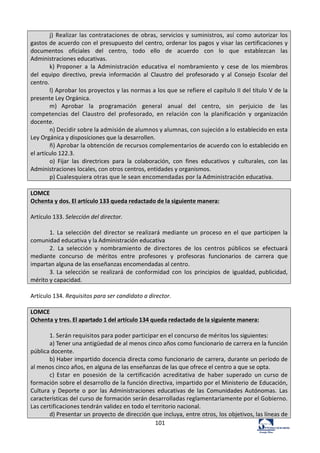 101	
  
j)	
   Realizar	
   las	
   contrataciones	
   de	
   obras,	
   servicios	
   y	
   suministros,	
   así	
   como	
   autorizar	
   los	
  
gastos	
  de	
  acuerdo	
  con	
  el	
  presupuesto	
  del	
  centro,	
  ordenar	
  los	
  pagos	
  y	
  visar	
  las	
  certificaciones	
  y	
  
documentos	
   oficiales	
   del	
   centro,	
   todo	
   ello	
   de	
   acuerdo	
   con	
   lo	
   que	
   establezcan	
   las	
  
Administraciones	
  educativas.	
  
k)	
  Proponer	
   a	
   la	
   Administración	
   educativa	
   el	
   nombramiento	
   y	
   cese	
   de	
   los	
  miembros	
  
del	
   equipo	
   directivo,	
   previa	
   información	
   al	
   Claustro	
   del	
   profesorado	
   y	
   al	
   Consejo	
   Escolar	
   del	
  
centro.	
  
l)	
  Aprobar	
  los	
  proyectos	
  y	
  las	
  normas	
  a	
  los	
  que	
  se	
  refiere	
  el	
  capítulo	
  II	
  del	
  título	
  V	
  de	
  la	
  
presente	
  Ley	
  Orgánica.	
  
m)	
   Aprobar	
   la	
   programación	
   general	
   anual	
   del	
   centro,	
   sin	
   perjuicio	
   de	
   las	
  
competencias	
   del	
   Claustro	
   del	
   profesorado,	
   en	
   relación	
   con	
   la	
   planificación	
   y	
   organización	
  
docente.	
  
n)	
  Decidir	
  sobre	
  la	
  admisión	
  de	
  alumnos	
  y	
  alumnas,	
  con	
  sujeción	
  a	
  lo	
  establecido	
  en	
  esta	
  
Ley	
  Orgánica	
  y	
  disposiciones	
  que	
  la	
  desarrollen.	
  
ñ)	
  Aprobar	
  la	
  obtención	
  de	
  recursos	
  complementarios	
  de	
  acuerdo	
  con	
  lo	
  establecido	
  en	
  
el	
  artículo	
  122.3.	
  
o)	
   Fijar	
   las	
   directrices	
   para	
   la	
   colaboración,	
   con	
   fines	
   educativos	
   y	
   culturales,	
   con	
   las	
  
Administraciones	
  locales,	
  con	
  otros	
  centros,	
  entidades	
  y	
  organismos.	
  
p)	
  Cualesquiera	
  otras	
  que	
  le	
  sean	
  encomendadas	
  por	
  la	
  Administración	
  educativa.	
  
	
  
LOMCE	
  
Ochenta	
  y	
  dos.	
  El	
  artículo	
  133	
  queda	
  redactado	
  de	
  la	
  siguiente	
  manera:	
  
	
  
Artículo	
  133.	
  Selección	
  del	
  director.	
  
	
  
1.	
   La	
   selección	
   del	
   director	
   se	
   realizará	
   mediante	
   un	
   proceso	
   en	
   el	
   que	
   participen	
   la	
  
comunidad	
  educativa	
  y	
  la	
  Administración	
  educativa	
  
2.	
   La	
   selección	
   y	
   nombramiento	
   de	
   directores	
   de	
   los	
   centros	
   públicos	
   se	
   efectuará	
  
mediante	
   concurso	
   de	
   méritos	
   entre	
   profesores	
   y	
   profesoras	
   funcionarios	
   de	
   carrera	
   que	
  
impartan	
  alguna	
  de	
  las	
  enseñanzas	
  encomendadas	
  al	
  centro.	
  
3.	
  La	
   selección	
   se	
   realizará	
   de	
   conformidad	
   con	
   los	
   principios	
   de	
   igualdad,	
  publicidad,	
  
mérito	
  y	
  capacidad.	
  
	
  
Artículo	
  134.	
  Requisitos	
  para	
  ser	
  candidato	
  a	
  director.	
  	
  
	
  
LOMCE	
  
Ochenta	
  y	
  tres.	
  El	
  apartado	
  1	
  del	
  artículo	
  134	
  queda	
  redactado	
  de	
  la	
  siguiente	
  manera:	
  
	
  
1.	
  Serán	
  requisitos	
  para	
  poder	
  participar	
  en	
  el	
  concurso	
  de	
  méritos	
  los	
  siguientes:	
  
a)	
  Tener	
  una	
  antigüedad	
  de	
  al	
  menos	
  cinco	
  años	
  como	
  funcionario	
  de	
  carrera	
  en	
  la	
  función	
  
pública	
  docente.	
  
b)	
  Haber	
  impartido	
  docencia	
  directa	
  como	
  funcionario	
  de	
  carrera,	
  durante	
  un	
  período	
  de	
  
al	
  menos	
  cinco	
  años,	
  en	
  alguna	
  de	
  las	
  enseñanzas	
  de	
  las	
  que	
  ofrece	
  el	
  centro	
  a	
  que	
  se	
  opta.	
  
c)	
  Estar	
   en	
   posesión	
   de	
   la	
   certificación	
   acreditativa	
   de	
   haber	
   superado	
   un	
   curso	
  de	
  
formación	
  sobre	
  el	
  desarrollo	
  de	
  la	
  función	
  directiva,	
  impartido	
  por	
  el	
  Ministerio	
  de	
  Educación,	
  
Cultura	
   y	
   Deporte	
   o	
   por	
   las	
  Administraciones	
   educativas	
  de	
   las	
   Comunidades	
  Autónomas.	
   Las	
  
características	
  del	
  curso	
  de	
  formación	
  serán	
  desarrolladas	
  reglamentariamente	
  por	
  el	
  Gobierno.	
  
Las	
  certificaciones	
  tendrán	
  validez	
  en	
  todo	
  el	
  territorio	
  nacional.	
  
d)	
  Presentar	
  un	
  proyecto	
  de	
  dirección	
  que	
  incluya,	
  entre	
  otros,	
  los	
  objetivos,	
  las	
  líneas	
  de	
  
 