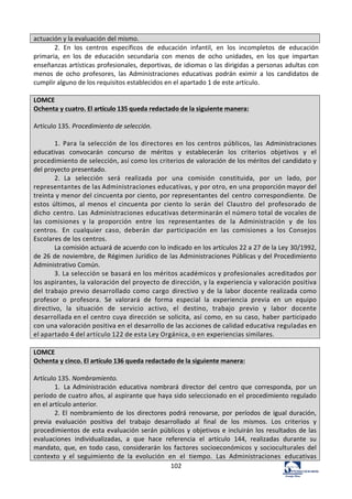 102	
  
actuación	
  y	
  la	
  evaluación	
  del	
  mismo.	
  
2.	
   En	
   los	
   centros	
   específicos	
   de	
   educación	
   infantil,	
   en	
   los	
   incompletos	
   de	
   educación	
  
primaria,	
   en	
   los	
   de	
   educación	
   secundaria	
   con	
   menos	
   de	
   ocho	
   unidades,	
   en	
   los	
   que	
   impartan	
  
enseñanzas	
  artísticas	
  profesionales,	
  deportivas,	
  de	
  idiomas	
  o	
  las	
  dirigidas	
  a	
  personas	
  adultas	
  con	
  
menos	
   de	
   ocho	
   profesores,	
   las	
   Administraciones	
   educativas	
   podrán	
   eximir	
   a	
   los	
   candidatos	
   de	
  
cumplir	
  alguno	
  de	
  los	
  requisitos	
  establecidos	
  en	
  el	
  apartado	
  1	
  de	
  este	
  artículo.	
  	
  
	
  
LOMCE	
  
Ochenta	
  y	
  cuatro.	
  El	
  artículo	
  135	
  queda	
  redactado	
  de	
  la	
  siguiente	
  manera:	
  
	
  
Artículo	
  135.	
  Procedimiento	
  de	
  selección.	
  	
  
	
  
1.	
   Para	
   la	
   selección	
   de	
   los	
   directores	
   en	
   los	
   centros	
   públicos,	
   las	
   Administraciones	
  
educativas	
   convocarán	
   concurso	
   de	
   méritos	
   y	
   establecerán	
   los	
   criterios	
   objetivos	
   y	
   el	
  
procedimiento	
  de	
  selección,	
  así	
  como	
  los	
  criterios	
  de	
  valoración	
  de	
  los	
  méritos	
  del	
  candidato	
  y	
  
del	
  proyecto	
  presentado.	
  
2.	
   La	
   selección	
   será	
   realizada	
   por	
   una	
   comisión	
   constituida,	
   por	
   un	
   lado,	
   por	
  
representantes	
  de	
  las	
  Administraciones	
  educativas,	
  y	
  por	
  otro,	
  en	
  una	
  proporción	
  mayor	
  del	
  
treinta	
  y	
  menor	
  del	
  cincuenta	
  por	
  ciento,	
  por	
  representantes	
  del	
   centro	
   correspondiente.	
   De	
  
estos	
   últimos,	
   al	
   menos	
   el	
   cincuenta	
   por	
   ciento	
  lo	
   serán	
   del	
   Claustro	
   del	
   profesorado	
   de	
  
dicho	
   centro.	
   Las	
   Administraciones	
  educativas	
  determinarán	
  el	
  número	
  total	
  de	
  vocales	
  de	
  
las	
   comisiones	
   y	
   la	
   proporción	
   entre	
   los	
   representantes	
   de	
   la	
   Administración	
   y	
   de	
   los	
  
centros.	
   En	
   cualquier	
   caso,	
   deberán	
   dar	
   participación	
   en	
   las	
   comisiones	
   a	
   los	
   Consejos	
  
Escolares	
  de	
  los	
  centros.	
  
La	
  comisión	
  actuará	
  de	
  acuerdo	
  con	
  lo	
  indicado	
  en	
  los	
  artículos	
  22	
  a	
  27	
  de	
  la	
  Ley	
  30/1992,	
  
de	
  26	
  de	
  noviembre,	
  de	
  Régimen	
  Jurídico	
  de	
  las	
  Administraciones	
  Públicas	
  y	
  del	
  Procedimiento	
  
Administrativo	
  Común.	
  
3.	
  La	
  selección	
  se	
  basará	
  en	
  los	
  méritos	
  académicos	
  y	
  profesionales	
  acreditados	
  por	
  
los	
  aspirantes,	
  la	
  valoración	
  del	
  proyecto	
  de	
  dirección,	
  y	
  la	
  experiencia	
  y	
  valoración	
  positiva	
  
del	
   trabajo	
   previo	
   desarrollado	
   como	
   cargo	
   directivo	
   y	
   de	
   la	
   labor	
   docente	
   realizada	
   como	
  
profesor	
   o	
   profesora.	
   Se	
   valorará	
   de	
   forma	
   especial	
   la	
   experiencia	
   previa	
   en	
   un	
   equipo	
  
directivo,	
   la	
   situación	
   de	
   servicio	
   activo,	
   el	
   destino,	
   trabajo	
   previo	
   y	
   labor	
   docente	
  
desarrollada	
  en	
  el	
  centro	
  cuya	
  dirección	
  se	
  solicita,	
  así	
  como,	
  en	
  su	
  caso,	
  haber	
  participado	
  
con	
  una	
  valoración	
  positiva	
  en	
  el	
  desarrollo	
  de	
  las	
  acciones	
  de	
  calidad	
  educativa	
  reguladas	
  en	
  
el	
  apartado	
  4	
  del	
  artículo	
  122	
  de	
  esta	
  Ley	
  Orgánica,	
  o	
  en	
  experiencias	
  similares.	
  
	
  
LOMCE	
  
Ochenta	
  y	
  cinco.	
  El	
  artículo	
  136	
  queda	
  redactado	
  de	
  la	
  siguiente	
  manera:	
  
	
  
Artículo	
  135.	
  Nombramiento.	
  	
  
1.	
   La	
  Administración	
   educativa	
   nombrará	
   director	
   del	
   centro	
   que	
   corresponda,	
   por	
   un	
  
período	
  de	
  cuatro	
  años,	
  al	
  aspirante	
  que	
  haya	
  sido	
  seleccionado	
  en	
  el	
  procedimiento	
  regulado	
  
en	
  el	
  artículo	
  anterior.	
  
2.	
  El	
   nombramiento	
   de	
   los	
   directores	
   podrá	
   renovarse,	
   por	
   períodos	
   de	
   igual	
  duración,	
  
previa	
   evaluación	
   positiva	
   del	
   trabajo	
   desarrollado	
   al	
   final	
   de	
   los	
   mismos.	
   Los	
   criterios	
   y	
  
procedimientos	
  de	
  esta	
  evaluación	
  serán	
  públicos	
  y	
  objetivos	
  e	
  incluirán	
  los	
  resultados	
  de	
  las	
  
evaluaciones	
   individualizadas,	
   a	
   que	
   hace	
   referencia	
   el	
   artículo	
   144,	
   realizadas	
   durante	
   su	
  
mandato,	
  que,	
  en	
  todo	
  caso,	
  considerarán	
  los	
   factores	
   socioeconómicos	
   y	
   socioculturales	
   del	
  
contexto	
   y	
   el	
   seguimiento	
   de	
   la	
   evolución	
   en	
   el	
   tiempo.	
   Las	
   Administraciones	
   educativas	
  
 
