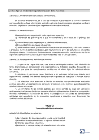 103	
  
podrán	
  fijar	
  un	
  límite	
  máximo	
  para	
  la	
  renovación	
  de	
  los	
  mandatos.	
  
	
  
Artículo	
  137.	
  Nombramiento	
  con	
  carácter	
  extraordinario.	
  	
  
	
  
En	
  ausencia	
  de	
  candidatos,	
  en	
  el	
  caso	
  de	
  centros	
  de	
  nueva	
  creación	
  o	
  cuando	
  la	
  Comisión	
  
correspondiente	
  no	
  haya	
  seleccionado	
  a	
  ningún	
  aspirante,	
  la	
  Administración	
  educativa	
  nombrará	
  
director	
  a	
  un	
  profesor	
  funcionario	
  por	
  un	
  periodo	
  máximo	
  de	
  cuatro	
  años.	
  	
  
	
  
Artículo	
  138.	
  Cese	
  del	
  director.	
  	
  
	
  
El	
  cese	
  del	
  director	
  se	
  producirá	
  en	
  los	
  siguientes	
  supuestos:	
  	
  
a)	
   Finalización	
   del	
   periodo	
   para	
   el	
   que	
   fue	
   nombrado	
   y,	
   en	
   su	
   caso,	
   de	
   la	
   prórroga	
   del	
  
mismo.	
  	
  
b)	
  Renuncia	
  motivada	
  aceptada	
  por	
  la	
  Administración	
  educativa.	
  	
  
c)	
  Incapacidad	
  física	
  o	
  psíquica	
  sobrevenida.	
  	
  
d)	
  Revocación	
  motivada,	
  por	
  la	
  Administración	
  educativa	
  competente,	
  a	
  iniciativa	
  propia	
  o	
  
a	
  propuesta	
  motivada	
  del	
  Consejo	
  Escolar,	
  por	
  incumplimiento	
  grave	
  de	
  las	
  funciones	
  inherentes	
  
al	
  cargo	
  de	
  director.	
  En	
  todo	
  caso,	
  la	
  resolución	
  de	
  revocación	
  se	
  emitirá	
  tras	
  la	
  instrucción	
  de	
  un	
  
expediente	
  contradictorio,	
  previa	
  audiencia	
  al	
  interesado	
  y	
  oído	
  el	
  Consejo	
  Escolar.	
  	
  
	
  
Artículo	
  139.	
  Reconocimiento	
  de	
  la	
  función	
  directiva.	
  	
  
	
  
1.	
  El	
  ejercicio	
  de	
  cargos	
  directivos,	
  y	
  en	
  especial	
  del	
  cargo	
  de	
  director,	
  será	
  retribuido	
  de	
  
forma	
  diferenciada,	
  en	
  consideración	
  a	
  la	
  responsabilidad	
  y	
  dedicación	
  exigidas,	
  de	
  acuerdo	
  con	
  
las	
   cuantías	
   que	
   para	
   los	
   complementos	
   establecidos	
   al	
   efecto	
   fijen	
   las	
   Administraciones	
  
educativas.	
  	
  
2.	
  Asimismo,	
  el	
  ejercicio	
  de	
  cargos	
  directivos,	
  y,	
  en	
  todo	
  caso,	
  del	
  cargo	
  de	
  director	
  será	
  
especialmente	
  valorado	
  a	
  los	
  efectos	
  de	
  la	
  provisión	
  de	
  puestos	
  de	
  trabajo	
  en	
  la	
  función	
  pública	
  
docente.	
  	
  
3.	
  Los	
  directores	
  serán	
  evaluados	
  al	
  final	
  de	
  su	
  mandato.	
  Los	
  que	
  obtuvieren	
  evaluación	
  
positiva,	
  obtendrán	
  un	
  reconocimiento	
  personal	
  y	
  profesional	
  en	
  los	
  términos	
  que	
  establezcan	
  las	
  
Administraciones	
  educativas.	
  	
  
4.	
   Los	
   directores	
   de	
   los	
   centros	
   públicos	
   que	
   hayan	
   ejercido	
   su	
   cargo	
   con	
   valoración	
  
positiva	
  durante	
  el	
  periodo	
  de	
  tiempo	
  que	
  cada	
  Administración	
  educativa	
  determine,	
  mantendrán,	
  
mientras	
   permanezcan	
   en	
   situación	
   de	
   activo,	
   la	
   percepción	
   de	
   una	
   parte	
   del	
   complemento	
  
retributivo	
   correspondiente	
   en	
   la	
   proporción,	
   condiciones	
   y	
   requisitos	
   que	
   determinen	
   las	
  
Administraciones	
  educativas.	
  	
  
	
  
	
  
TÍTULO	
  VI	
  
Evaluación	
  del	
  sistema	
  educativo	
  
	
  
Artículo	
  140.	
  Finalidad	
  de	
  la	
  evaluación.	
  	
  
	
  
1.	
  La	
  evaluación	
  del	
  sistema	
  educativo	
  tendrá	
  como	
  finalidad:	
  	
  
a)	
  Contribuir	
  a	
  mejorar	
  la	
  calidad	
  y	
  la	
  equidad	
  de	
  la	
  educación.	
  	
  
b)	
  Orientar	
  las	
  políticas	
  educativas.	
  	
  
c)	
  Aumentar	
  la	
  transparencia	
  y	
  eficacia	
  del	
  sistema	
  educativo.	
  	
  
 