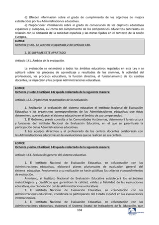 104	
  
d)	
   Ofrecer	
   información	
   sobre	
   el	
   grado	
   de	
   cumplimiento	
   de	
   los	
   objetivos	
   de	
   mejora	
  
establecidos	
  por	
  las	
  Administraciones	
  educativas.	
  	
  
e)	
   Proporcionar	
   información	
   sobre	
   el	
   grado	
   de	
   consecución	
   de	
   los	
   objetivos	
   educativos	
  
españoles	
  y	
  europeos,	
  así	
  como	
  del	
  cumplimiento	
  de	
  los	
  compromisos	
  educativos	
  contraídos	
  en	
  
relación	
  con	
  la	
  demanda	
  de	
  la	
  sociedad	
  española	
  y	
  las	
  metas	
  fijadas	
  en	
  el	
  contexto	
  de	
  la	
  Unión	
  
Europea.	
  	
  
LOMCE	
  
Ochenta	
  y	
  seis.	
  Se	
  suprime	
  el	
  apartado	
  2	
  del	
  artículo	
  140.	
  
	
  
2.	
  SE	
  SUPRIME	
  ESTE	
  APARTADO	
  
	
  
Artículo	
  141.	
  Ámbito	
  de	
  la	
  evaluación.	
  	
  
	
  
La	
   evaluación	
   se	
   extenderá	
   a	
   todos	
   los	
   ámbitos	
   educativos	
   regulados	
   en	
   esta	
   Ley	
   y	
   se	
  
aplicará	
   sobre	
   los	
   procesos	
   de	
   aprendizaje	
   y	
   resultados	
   de	
   los	
   alumnos,	
   la	
   actividad	
   del	
  
profesorado,	
   los	
   procesos	
   educativos,	
   la	
   función	
   directiva,	
   el	
   funcionamiento	
   de	
   los	
   centros	
  
docentes,	
  la	
  inspección	
  y	
  las	
  propias	
  Administraciones	
  educativas.	
  	
  
	
  
LOMCE	
  
Ochenta	
  y	
  siete.	
  El	
  artículo	
  142	
  queda	
  redactado	
  de	
  la	
  siguiente	
  manera:	
  
	
  
Artículo	
  142.	
  Organismos	
  responsables	
  de	
  la	
  evaluación.	
  	
  
	
  
1.	
   Realizarán	
   la	
   evaluación	
   del	
   sistema	
   educativo	
   el	
   Instituto	
   Nacional	
   de	
   Evaluación	
  
Educativa	
   y	
   los	
   organismos	
   correspondientes	
   de	
   las	
   Administraciones	
   educativas	
   que	
   éstas	
  
determinen,	
  que	
  evaluarán	
  el	
  sistema	
  educativo	
  en	
  el	
  ámbito	
  de	
  sus	
  competencias.	
  
2.	
  El	
  Gobierno,	
  previa	
  consulta	
  a	
  las	
  Comunidades	
  Autónomas,	
  determinará	
  la	
  estructura	
  
y	
  funciones	
   del	
   Instituto	
   Nacional	
   de	
   Evaluación	
   Educativa,	
   en	
   el	
   que	
   se	
   garantizará	
   la	
  
participación	
  de	
  las	
  Administraciones	
  educativas.	
  
3.	
  Los	
   equipos	
   directivos	
   y	
   el	
   profesorado	
   de	
   los	
   centros	
   docentes	
   colaborarán	
   con	
  
las	
  Administraciones	
  educativas	
  en	
  las	
  evaluaciones	
  que	
  se	
  realicen	
  en	
  sus	
  centros.	
  
	
  
LOMCE	
  
Ochenta	
  y	
  ocho.	
  El	
  artículo	
  143	
  queda	
  redactado	
  de	
  la	
  siguiente	
  manera:	
  
	
  
Artículo	
  143.	
  Evaluación	
  general	
  del	
  sistema	
  educativo.	
  
	
  
1.	
   El	
   Instituto	
   Nacional	
   de	
   Evaluación	
   Educativa,	
   en	
   colaboración	
   con	
   las	
  
Administraciones	
   educativas,	
   elaborará	
   planes	
   plurianuales	
   de	
   evaluación	
   general	
   del	
  
sistema	
   educativo.	
  Previamente	
  a	
  su	
  realización	
  se	
  harán	
  públicos	
  los	
  criterios	
  y	
  procedimientos	
  
de	
  evaluación.	
  
Asimismo,	
   el	
   Instituto	
   Nacional	
   de	
   Evaluación	
   Educativa	
   establecerá	
   los	
   estándares	
  
metodológicos	
   y	
   científicos	
   que	
   garanticen	
   la	
   calidad,	
   validez	
   y	
   fiabilidad	
   de	
   las	
   evaluaciones	
  
educativas,	
  en	
  colaboración	
  con	
  las	
  Administraciones	
  educativas.	
  
2.	
   El	
   Instituto	
   Nacional	
   de	
   Evaluación	
   Educativa,	
   en	
   colaboración	
   con	
   las	
  
Administraciones	
  educativas,	
  coordinará	
  la	
  participación	
  del	
  Estado	
  español	
  en	
  las	
  evaluaciones	
  
internacionales.	
  
3.	
   El	
   Instituto	
   Nacional	
   de	
   Evaluación	
   Educativa,	
   en	
   colaboración	
   con	
   las	
  
Administraciones	
  educativas,	
   elaborará	
   el	
   Sistema	
   Estatal	
   de	
   Indicadores	
   de	
   la	
   Educación,	
   que	
  
 