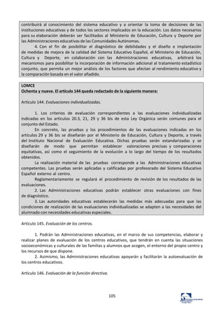 105	
  
contribuirá	
   al	
   conocimiento	
   del	
   sistema	
   educativo	
   y	
   a	
   orientar	
   la	
   toma	
   de	
   decisiones	
   de	
   las	
  
instituciones	
  educativas	
  y	
  de	
  todos	
  los	
  sectores	
  implicados	
  en	
  la	
  educación.	
  Los	
  datos	
  necesarios	
  
para	
  su	
  elaboración	
   deberán	
   ser	
   facilitados	
   al	
   Ministerio	
   de	
   Educación,	
   Cultura	
   y	
   Deporte	
   por	
  
las	
  Administraciones	
  educativas	
  de	
  las	
  Comunidades	
  Autónomas.	
  
4.	
  Con	
   el	
   fin	
   de	
   posibilitar	
   el	
   diagnóstico	
   de	
   debilidades	
   y	
   el	
   diseño	
   e	
   implantación	
  
de	
  medidas	
  de	
  mejora	
  de	
  la	
  calidad	
  del	
  Sistema	
  Educativo	
  Español,	
  el	
  Ministerio	
  de	
  Educación,	
  
Cultura	
   y	
   	
   Deporte,	
   en	
   colaboración	
   con	
   las	
   Administraciones	
   educativas,	
   	
   arbitrará	
   los	
  
mecanismos	
  para	
  posibilitar	
  la	
  incorporación	
  de	
  información	
  adicional	
  al	
  tratamiento	
  estadístico	
  
conjunto,	
  que	
  permita	
  un	
  mejor	
  análisis	
  de	
  los	
  factores	
  que	
  afectan	
  al	
  rendimiento	
  educativo	
  y	
  
la	
  comparación	
  basada	
  en	
  el	
  valor	
  añadido.	
  
	
  
LOMCE	
  
Ochenta	
  y	
  nueve.	
  El	
  artículo	
  144	
  queda	
  redactado	
  de	
  la	
  siguiente	
  manera:	
  
	
  
Artículo	
  144.	
  Evaluaciones	
  individualizadas.	
  
	
  
1.	
   Los	
   criterios	
   de	
   evaluación	
   correspondientes	
   a	
   las	
   evaluaciones	
   individualizadas	
  
indicadas	
   en	
   los	
   artículos	
   20.3,	
   21,	
   29	
   y	
   36	
   bis	
   de	
   esta	
   Ley	
   Orgánica	
   serán	
   comunes	
   para	
   el	
  
conjunto	
  del	
  Estado.	
  
En	
   concreto,	
   las	
   pruebas	
   y	
   los	
   procedimientos	
   de	
   las	
   evaluaciones	
   indicadas	
   en	
   los	
  
artículos	
  29	
   y	
   36	
   bis	
   se	
   diseñarán	
   por	
   el	
   Ministerio	
   de	
   Educación,	
   Cultura	
   y	
   Deporte,	
   a	
   través	
  
del	
  Instituto	
   Nacional	
   de	
   Evaluación	
   Educativa.	
   Dichas	
   pruebas	
   serán	
   estandarizadas	
   y	
   se	
  
diseñarán	
   	
   de	
   	
   modo	
   	
   que	
   	
   permitan	
   	
   establecer	
   	
   valoraciones	
   precisas	
   y	
   comparaciones	
  
equitativas,	
   así	
   como	
   el	
   seguimiento	
   de	
   la	
   evolución	
   a	
   lo	
   largo	
   del	
   tiempo	
   de	
   los	
   resultados	
  
obtenidos.	
  
La	
   realización	
   material	
   de	
   las	
   pruebas	
   corresponde	
   a	
   las	
   Administraciones	
   educativas	
  
competentes.	
  Las	
   pruebas	
   serán	
   aplicadas	
   y	
  calificadas	
   por	
  profesorado	
  del	
   Sistema	
  Educativo	
  
Español	
  externo	
  al	
  centro.	
  	
  
Reglamentariamente	
   se	
   regulará	
   el	
   procedimiento	
   de	
  revisión	
  de	
  los	
  resultados	
  de	
  las	
  
evaluaciones.	
  
2.	
  Las	
   Administraciones	
   educativas	
   podrán	
   establecer	
   otras	
   evaluaciones	
   con	
   fines	
  
de	
  diagnóstico.	
  
3.	
  Las	
   autoridades	
   educativas	
   establecerán	
   las	
   medidas	
   más	
   adecuadas	
   para	
   que	
   las	
  
condiciones	
  de	
  realización	
  de	
  las	
  evaluaciones	
  individualizadas	
  se	
  adapten	
  a	
  las	
  necesidades	
  del	
  
alumnado	
  con	
  necesidades	
  educativas	
  especiales.	
  
	
  
Artículo	
  145.	
  Evaluación	
  de	
  los	
  centros.	
  	
  
	
  
1.	
  Podrán	
  las	
  Administraciones	
  educativas,	
  en	
  el	
  marco	
  de	
  sus	
  competencias,	
  elaborar	
  y	
  
realizar	
   planes	
   de	
   evaluación	
   de	
   los	
   centros	
   educativos,	
   que	
   tendrán	
   en	
   cuenta	
   las	
   situaciones	
  
socioeconómicas	
  y	
  culturales	
  de	
  las	
  familias	
  y	
  alumnos	
  que	
  acogen,	
  el	
  entorno	
  del	
  propio	
  centro	
  y	
  
los	
  recursos	
  de	
  que	
  dispone.	
  	
  
2.	
  Asimismo,	
  las	
  Administraciones	
  educativas	
  apoyarán	
  y	
  facilitarán	
  la	
  autoevaluación	
  de	
  
los	
  centros	
  educativos.	
  	
  
	
  
Artículo	
  146.	
  Evaluación	
  de	
  la	
  función	
  directiva.	
  	
  
	
  
 