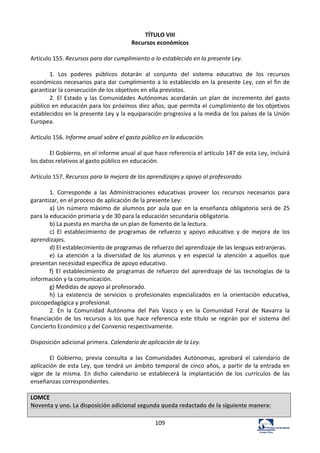 109	
  
TÍTULO	
  VIII	
  
Recursos	
  económicos	
  
	
  
Artículo	
  155.	
  Recursos	
  para	
  dar	
  cumplimiento	
  a	
  lo	
  establecido	
  en	
  la	
  presente	
  Ley.	
  	
  
	
  
1.	
   Los	
   poderes	
   públicos	
   dotarán	
   al	
   conjunto	
   del	
   sistema	
   educativo	
   de	
   los	
   recursos	
  
económicos	
  necesarios	
  para	
  dar	
  cumplimiento	
  a	
  lo	
  establecido	
  en	
  la	
  presente	
  Ley,	
  con	
  el	
  fin	
  de	
  
garantizar	
  la	
  consecución	
  de	
  los	
  objetivos	
  en	
  ella	
  previstos.	
  	
  
2.	
   El	
   Estado	
   y	
   las	
   Comunidades	
   Autónomas	
   acordarán	
   un	
   plan	
   de	
   incremento	
   del	
   gasto	
  
público	
  en	
  educación	
  para	
  los	
  próximos	
  diez	
  años,	
  que	
  permita	
  el	
  cumplimiento	
  de	
  los	
  objetivos	
  
establecidos	
  en	
  la	
  presente	
  Ley	
  y	
  la	
  equiparación	
  progresiva	
  a	
  la	
  media	
  de	
  los	
  países	
  de	
  la	
  Unión	
  
Europea.	
  	
  
	
  
Artículo	
  156.	
  Informe	
  anual	
  sobre	
  el	
  gasto	
  público	
  en	
  la	
  educación.	
  	
  
	
  
El	
  Gobierno,	
  en	
  el	
  informe	
  anual	
  al	
  que	
  hace	
  referencia	
  el	
  artículo	
  147	
  de	
  esta	
  Ley,	
  incluirá	
  
los	
  datos	
  relativos	
  al	
  gasto	
  público	
  en	
  educación.	
  	
  
	
  
Artículo	
  157.	
  Recursos	
  para	
  la	
  mejora	
  de	
  los	
  aprendizajes	
  y	
  apoyo	
  al	
  profesorado.	
  	
  
	
  
1.	
   Corresponde	
   a	
   las	
   Administraciones	
   educativas	
   proveer	
   los	
   recursos	
   necesarios	
   para	
  
garantizar,	
  en	
  el	
  proceso	
  de	
  aplicación	
  de	
  la	
  presente	
  Ley:	
  	
  
a)	
  Un	
  número	
  máximo	
  de	
  alumnos	
  por	
  aula	
  que	
  en	
  la	
  enseñanza	
  obligatoria	
  será	
  de	
  25	
  
para	
  la	
  educación	
  primaria	
  y	
  de	
  30	
  para	
  la	
  educación	
  secundaria	
  obligatoria.	
  	
  
b)	
  La	
  puesta	
  en	
  marcha	
  de	
  un	
  plan	
  de	
  fomento	
  de	
  la	
  lectura.	
  	
  
c)	
   El	
   establecimiento	
   de	
   programas	
   de	
   refuerzo	
   y	
   apoyo	
   educativo	
   y	
   de	
   mejora	
   de	
   los	
  
aprendizajes.	
  	
  
d)	
  El	
  establecimiento	
  de	
  programas	
  de	
  refuerzo	
  del	
  aprendizaje	
  de	
  las	
  lenguas	
  extranjeras.	
  	
  
e)	
   La	
   atención	
   a	
   la	
   diversidad	
   de	
   los	
   alumnos	
   y	
   en	
   especial	
   la	
   atención	
   a	
   aquellos	
   que	
  
presentan	
  necesidad	
  específica	
  de	
  apoyo	
  educativo.	
  	
  
f)	
   El	
   establecimiento	
   de	
   programas	
   de	
   refuerzo	
   del	
   aprendizaje	
   de	
   las	
   tecnologías	
   de	
   la	
  
información	
  y	
  la	
  comunicación.	
  	
  
g)	
  Medidas	
  de	
  apoyo	
  al	
  profesorado.	
  	
  
h)	
   La	
   existencia	
   de	
   servicios	
   o	
   profesionales	
   especializados	
   en	
   la	
   orientación	
   educativa,	
  
psicopedagógica	
  y	
  profesional.	
  	
  
2.	
   En	
   la	
   Comunidad	
   Autónoma	
   del	
   País	
   Vasco	
   y	
   en	
   la	
   Comunidad	
   Foral	
   de	
   Navarra	
   la	
  
financiación	
   de	
   los	
   recursos	
   a	
   los	
   que	
   hace	
   referencia	
   este	
   título	
   se	
   regirán	
   por	
   el	
   sistema	
   del	
  
Concierto	
  Económico	
  y	
  del	
  Convenio	
  respectivamente.	
  	
  
	
  
Disposición	
  adicional	
  primera.	
  Calendario	
  de	
  aplicación	
  de	
  la	
  Ley.	
  	
  
	
  
El	
   Gobierno,	
   previa	
   consulta	
   a	
   las	
   Comunidades	
   Autónomas,	
   aprobará	
   el	
   calendario	
   de	
  
aplicación	
  de	
  esta	
  Ley,	
  que	
  tendrá	
  un	
  ámbito	
  temporal	
  de	
  cinco	
  años,	
  a	
  partir	
  de	
  la	
  entrada	
  en	
  
vigor	
   de	
   la	
   misma.	
   En	
   dicho	
   calendario	
   se	
   establecerá	
   la	
   implantación	
   de	
   los	
   currículos	
   de	
   las	
  
enseñanzas	
  correspondientes.	
  	
  
	
  
LOMCE	
  
Noventa	
  y	
  uno.	
  La	
  disposición	
  adicional	
  segunda	
  queda	
  redactado	
  de	
  la	
  siguiente	
  manera:	
  
	
  
 