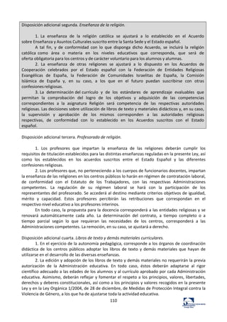 110	
  
Disposición	
  adicional	
  segunda.	
  Enseñanza	
  de	
  la	
  religión.	
  	
  
	
  
1.	
   La	
   enseñanza	
   de	
   la	
   religión	
   católica	
   se	
   ajustará	
   a	
   lo	
   establecido	
   en	
   el	
   Acuerdo	
  
sobre	
  Enseñanza	
  y	
  Asuntos	
  Culturales	
  suscrito	
  entre	
  la	
  Santa	
  Sede	
  y	
  el	
  Estado	
  español.	
  
A	
   tal	
   fin,	
   y	
   de	
   conformidad	
   con	
   lo	
   que	
   disponga	
   dicho	
   Acuerdo,	
   se	
   incluirá	
   la	
   religión	
  
católica	
   como	
   área	
   o	
   materia	
   en	
   los	
   niveles	
   educativos	
   que	
   corresponda,	
   que	
   será	
   de	
  
oferta	
  obligatoria	
  para	
  los	
  centros	
  y	
  de	
  carácter	
  voluntario	
  para	
  los	
  alumnos	
  y	
  alumnas.	
  
2.	
   La	
   enseñanza	
   de	
   otras	
   religiones	
   se	
   ajustará	
   a	
   lo	
   dispuesto	
   en	
   los	
   Acuerdos	
   de	
  
Cooperación	
   celebrados	
   por	
   el	
   Estado	
   español	
   con	
   la	
   Federación	
   de	
   Entidades	
   Religiosas	
  
Evangélicas	
   de	
   España,	
   la	
   Federación	
   de	
   Comunidades	
   Israelitas	
   de	
   España,	
   la	
   Comisión	
  
Islámica	
   de	
   España	
   y,	
   en	
   su	
   caso,	
   a	
   los	
   que	
   en	
   el	
   futuro	
   puedan	
   suscribirse	
   con	
   otras	
  
confesiones	
  religiosas.	
  
3.	
  La	
   determinación	
  del	
  currículo	
   y	
   de	
   los	
   estándares	
   de	
   aprendizaje	
   evaluables	
   que	
  
permitan	
   la	
   comprobación	
   del	
   logro	
   de	
   los	
   objetivos	
   y	
   adquisición	
   de	
   las	
   competencias	
  
correspondientes	
   a	
   la	
   asignatura	
   Religión	
   será	
   competencia	
   de	
   las	
   respectivas	
   autoridades	
  
religiosas.	
  Las	
  decisiones	
  sobre	
  utilización	
  de	
  libros	
  de	
  texto	
  y	
  materiales	
  didácticos	
  y,	
  en	
  su	
  caso,	
  
la	
   supervisión	
   y	
   aprobación	
   de	
   los	
   mismos	
   corresponden	
   a	
   las	
   autoridades	
   religiosas	
  
respectivas,	
   de	
   conformidad	
   con	
   lo	
   establecido	
   en	
   los	
   Acuerdos	
   suscritos	
   con	
   el	
   Estado	
  
español.	
  
	
  
Disposición	
  adicional	
  tercera.	
  Profesorado	
  de	
  religión.	
  	
  
	
  
1.	
   Los	
   profesores	
   que	
   impartan	
   la	
   enseñanza	
   de	
   las	
   religiones	
   deberán	
   cumplir	
   los	
  
requisitos	
  de	
  titulación	
  establecidos	
  para	
  las	
  distintas	
  enseñanzas	
  reguladas	
  en	
  la	
  presente	
  Ley,	
  así	
  
como	
   los	
   establecidos	
   en	
   los	
   acuerdos	
   suscritos	
   entre	
   el	
   Estado	
   Español	
   y	
   las	
   diferentes	
  
confesiones	
  religiosas.	
  	
  
2.	
  Los	
  profesores	
  que,	
  no	
  perteneciendo	
  a	
  los	
  cuerpos	
  de	
  funcionarios	
  docentes,	
  impartan	
  
la	
  enseñanza	
  de	
  las	
  religiones	
  en	
  los	
  centros	
  públicos	
  lo	
  harán	
  en	
  régimen	
  de	
  contratación	
  laboral,	
  
de	
   conformidad	
   con	
   el	
   Estatuto	
   de	
   los	
   Trabajadores,	
   con	
   las	
   respectivas	
   Administraciones	
  
competentes.	
   La	
   regulación	
   de	
   su	
   régimen	
   laboral	
   se	
   hará	
   con	
   la	
   participación	
   de	
   los	
  
representantes	
  del	
  profesorado.	
  Se	
  accederá	
  al	
  destino	
  mediante	
  criterios	
  objetivos	
  de	
  igualdad,	
  
mérito	
   y	
   capacidad.	
   Estos	
   profesores	
   percibirán	
   las	
   retribuciones	
   que	
   correspondan	
   en	
   el	
  
respectivo	
  nivel	
  educativo	
  a	
  los	
  profesores	
  interinos.	
  	
  
En	
  todo	
  caso,	
  la	
  propuesta	
  para	
  la	
  docencia	
  corresponderá	
  a	
  las	
  entidades	
  religiosas	
  y	
  se	
  
renovará	
   automáticamente	
   cada	
   año.	
   La	
   determinación	
   del	
   contrato,	
   a	
   tiempo	
   completo	
   o	
   a	
  
tiempo	
   parcial	
   según	
   lo	
   que	
   requieran	
   las	
   necesidades	
   de	
   los	
   centros,	
   corresponderá	
   a	
   las	
  
Administraciones	
  competentes.	
  La	
  remoción,	
  en	
  su	
  caso,	
  se	
  ajustará	
  a	
  derecho.	
  	
  
	
  
Disposición	
  adicional	
  cuarta.	
  Libros	
  de	
  texto	
  y	
  demás	
  materiales	
  curriculares.	
  	
  
1.	
  En	
  el	
  ejercicio	
  de	
  la	
  autonomía	
  pedagógica,	
  corresponde	
  a	
  los	
  órganos	
  de	
  coordinación	
  
didáctica	
   de	
   los	
   centros	
   públicos	
   adoptar	
   los	
   libros	
   de	
   texto	
   y	
   demás	
   materiales	
   que	
   hayan	
   de	
  
utilizarse	
  en	
  el	
  desarrollo	
  de	
  las	
  diversas	
  enseñanzas.	
  	
  
2.	
  La	
  edición	
  y	
  adopción	
  de	
  los	
  libros	
  de	
  texto	
  y	
  demás	
  materiales	
  no	
  requerirán	
  la	
  previa	
  
autorización	
   de	
   la	
   Administración	
   educativa.	
   En	
   todo	
   caso,	
   éstos	
   deberán	
   adaptarse	
   al	
   rigor	
  
científico	
  adecuado	
  a	
  las	
  edades	
  de	
  los	
  alumnos	
  y	
  al	
  currículo	
  aprobado	
  por	
  cada	
  Administración	
  
educativa.	
  Asimismo,	
  deberán	
  reflejar	
  y	
  fomentar	
  el	
  respeto	
  a	
  los	
  principios,	
  valores,	
  libertades,	
  
derechos	
  y	
  deberes	
  constitucionales,	
  así	
  como	
  a	
  los	
  principios	
  y	
  valores	
  recogidos	
  en	
  la	
  presente	
  
Ley	
  y	
  en	
  la	
  Ley	
  Orgánica	
  1/2004,	
  de	
  28	
  de	
  diciembre,	
  de	
  Medidas	
  de	
  Protección	
  Integral	
  contra	
  la	
  
Violencia	
  de	
  Género,	
  a	
  los	
  que	
  ha	
  de	
  ajustarse	
  toda	
  la	
  actividad	
  educativa.	
  	
  
 