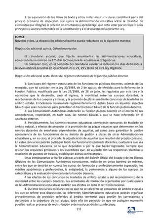 111	
  
3.	
  La	
  supervisión	
  de	
  los	
  libros	
  de	
  texto	
  y	
  otros	
  materiales	
  curriculares	
  constituirá	
  parte	
  del	
  
proceso	
   ordinario	
   de	
   inspección	
   que	
   ejerce	
   la	
   Administración	
   educativa	
   sobre	
   la	
   totalidad	
   de	
  
elementos	
  que	
  integran	
  el	
  proceso	
  de	
  enseñanza	
  y	
  aprendizaje,	
  que	
  debe	
  velar	
  por	
  el	
  respeto	
  a	
  los	
  
principios	
  y	
  valores	
  contenidos	
  en	
  la	
  Constitución	
  y	
  a	
  lo	
  dispuesto	
  en	
  la	
  presente	
  Ley.	
  	
  
	
  
LOMCE	
  
Noventa	
  y	
  dos.	
  La	
  disposición	
  adicional	
  quinta	
  queda	
  redactado	
  de	
  la	
  siguiente	
  manera:	
  
	
  
Disposición	
  adicional	
  quinta.	
  Calendario	
  escolar.	
  	
  
	
  
El	
   calendario	
   escolar,	
   que	
   fijarán	
   anualmente	
   las	
   Administraciones	
   educativas,	
  
comprenderá	
  un	
  mínimo	
  de	
  175	
  días	
  lectivos	
  para	
  las	
  enseñanzas	
  obligatorias.	
  
En	
  cualquier	
  caso,	
  en	
  el	
  cómputo	
  del	
  calendario	
  escolar	
  se	
  incluirán	
  los	
  días	
  dedicados	
  a	
  
las	
  evaluaciones	
  previstas	
  en	
  los	
  artículos	
  20.3,	
  21,	
  29	
  y	
  36	
  bis	
  de	
  esta	
  Ley	
  Orgánica.	
  
	
  
Disposición	
  adicional	
  sexta.	
  Bases	
  del	
  régimen	
  estatutario	
  de	
  la	
  función	
  pública	
  docente.	
  	
  
	
  
1.	
  Son	
  bases	
  del	
  régimen	
  estatutario	
  de	
  los	
  funcionarios	
  públicos	
  docentes,	
  además	
  de	
  las	
  
recogidas,	
  con	
  tal	
  carácter,	
  en	
  la	
  Ley	
  30/1984,	
  de	
  2	
  de	
  agosto,	
  de	
  Medidas	
  para	
  la	
  Reforma	
  de	
  la	
  
Función	
  Pública,	
  modificada	
  por	
  la	
  Ley	
  23/1988,	
  de	
  28	
  de	
  julio,	
  las	
  reguladas	
  por	
  esta	
  Ley	
  y	
  la	
  
normativa	
   que	
   la	
   desarrolle,	
   para	
   el	
   ingreso,	
   la	
   movilidad	
   entre	
   los	
   cuerpos	
   docentes,	
   la	
  
reordenación	
  de	
  los	
  cuerpos	
  y	
  escalas,	
  y	
  la	
  provisión	
  de	
  plazas	
  mediante	
  concursos	
  de	
  traslados	
  de	
  
ámbito	
  estatal.	
  El	
  Gobierno	
  desarrollará	
  reglamentariamente	
  dichas	
  bases	
  en	
  aquellos	
  aspectos	
  
básicos	
  que	
  sean	
  necesarios	
  para	
  garantizar	
  el	
  marco	
  común	
  básico	
  de	
  la	
  función	
  pública	
  docente.	
  	
  
2.	
  Las	
  Comunidades	
  Autónomas	
  ordenarán	
  su	
  función	
  pública	
  docente	
  en	
  el	
  marco	
  de	
  sus	
  
competencias,	
   respetando,	
   en	
   todo	
   caso,	
   las	
   normas	
   básicas	
   a	
   que	
   se	
   hace	
   referencia	
   en	
   el	
  
apartado	
  anterior.	
  	
  
3.	
  Periódicamente,	
  las	
  Administraciones	
  educativas	
  convocarán	
  concursos	
  de	
  traslado	
  de	
  
ámbito	
  estatal,	
  a	
  efectos	
  de	
  proceder	
  a	
  la	
  provisión	
  de	
  las	
  plazas	
  vacantes	
  que	
  determinen	
  en	
  los	
  
centros	
   docentes	
   de	
   enseñanza	
   dependientes	
   de	
   aquéllas,	
   así	
   como	
   para	
   garantizar	
   la	
   posible	
  
concurrencia	
   de	
   los	
   funcionarios	
   de	
   su	
   ámbito	
   de	
   gestión	
   a	
   plazas	
   de	
   otras	
   Administraciones	
  
educativas	
  y,	
  en	
  su	
  caso,	
  si	
  procede,	
  la	
  adjudicación	
  de	
  aquellas	
  que	
  resulten	
  del	
  propio	
  concurso.	
  
En	
  estos	
  concursos	
  podrán	
  participar	
  todos	
  los	
  funcionarios	
  públicos	
  docentes,	
  cualquiera	
  que	
  sea	
  
la	
   Administración	
   educativa	
   de	
   la	
   que	
   dependan	
   o	
   por	
   la	
   que	
   hayan	
   ingresado,	
   siempre	
   que	
  
reúnan	
  los	
  requisitos	
  generales	
  y	
  los	
  específicos	
  que,	
  de	
  acuerdo	
  con	
  las	
  respectivas	
  plantillas	
  o	
  
relaciones	
  de	
  puestos	
  de	
  trabajo,	
  establezcan	
  dichas	
  convocatorias.	
  	
  
Estas	
  convocatorias	
  se	
  harán	
  públicas	
  a	
  través	
  del	
  Boletín	
  Oficial	
  del	
  Estado	
  y	
  de	
  los	
  Diarios	
  
Oficiales	
   de	
   las	
   Comunidades	
   Autónomas	
   convocantes.	
   Incluirán	
   un	
   único	
   baremo	
   de	
   méritos,	
  
entre	
  los	
  que	
  se	
  tendrán	
  en	
  cuenta	
  los	
  cursos	
  de	
  formación	
  y	
  perfeccionamiento	
  superados,	
  los	
  
méritos	
   académicos	
   y	
   profesionales,	
   la	
   antigüedad,	
   la	
   pertenencia	
   a	
   alguno	
   de	
   los	
   cuerpos	
   de	
  
catedráticos	
  y	
  la	
  evaluación	
  voluntaria	
  de	
  la	
  función	
  docente.	
  	
  
A	
  los	
  efectos	
  de	
  los	
  concursos	
  de	
  traslados	
  de	
  ámbito	
  estatal	
  y	
  del	
  reconocimiento	
  de	
  la	
  
movilidad	
  entre	
  los	
  cuerpos	
  docentes,	
  las	
  actividades	
  de	
  formación	
  organizadas	
  por	
  cualesquiera	
  
de	
  las	
  Administraciones	
  educativas	
  surtirán	
  sus	
  efectos	
  en	
  todo	
  el	
  territorio	
  nacional.	
  	
  
4.	
  Durante	
  los	
  cursos	
  escolares	
  en	
  los	
  que	
  no	
  se	
  celebren	
  los	
  concursos	
  de	
  ámbito	
  estatal	
  a	
  
los	
  que	
  se	
  refiere	
  esta	
  disposición,	
  las	
  diferentes	
  Administraciones	
  educativas	
  podrán	
  organizar	
  
procedimientos	
   de	
   provisión	
   referidos	
   al	
   ámbito	
   territorial	
   cuya	
   gestión	
   les	
   corresponda	
   y	
  
destinados	
   a	
   la	
   cobertura	
   de	
   sus	
   plazas,	
   todo	
   ello	
   sin	
   perjuicio	
   de	
   que	
   en	
   cualquier	
   momento	
  
puedan	
  realizar	
  procesos	
  de	
  redistribución	
  o	
  de	
  recolocación	
  de	
  sus	
  efectivos.	
  	
  
 