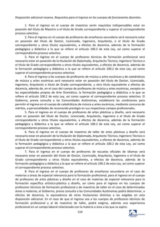 114	
  
Disposición	
  adicional	
  novena.	
  Requisitos	
  para	
  el	
  ingreso	
  en	
  los	
  cuerpos	
  de	
  funcionarios	
  docentes.	
  	
  
	
  
1.	
   Para	
   el	
   ingreso	
   en	
   el	
   cuerpo	
   de	
   maestros	
   serán	
   requisitos	
   indispensables	
   estar	
   en	
  
posesión	
  del	
  título	
  de	
  Maestro	
  o	
  el	
  título	
  de	
  Grado	
  correspondiente	
  y	
  superar	
  el	
  correspondiente	
  
proceso	
  selectivo.	
  	
  
2.	
  Para	
  el	
  ingreso	
  en	
  el	
  cuerpo	
  de	
  profesores	
  de	
  enseñanza	
  secundaria	
  será	
  necesario	
  estar	
  
en	
   posesión	
   del	
   título	
   de	
   Doctor,	
   Licenciado,	
   Ingeniero,	
   Arquitecto,	
   o	
   el	
   título	
   de	
   Grado	
  
correspondiente	
   u	
   otros	
   títulos	
   equivalentes,	
   a	
   efectos	
   de	
   docencia,	
   además	
   de	
   la	
   formación	
  
pedagógica	
   y	
   didáctica	
   a	
   la	
   que	
   se	
   refiere	
   el	
   artículo	
   100.2	
   de	
   esta	
   Ley,	
   así	
   como	
   superar	
   el	
  
correspondiente	
  proceso	
  selectivo.	
  	
  
3.	
   Para	
   el	
   ingreso	
   en	
   el	
   cuerpo	
   de	
   profesores	
   técnicos	
   de	
   formación	
   profesional	
   será	
  
necesario	
  estar	
  en	
  posesión	
  de	
  la	
  titulación	
  de	
  Diplomado,	
  Arquitecto	
  Técnico,	
  Ingeniero	
  Técnico	
  o	
  
el	
  título	
  de	
  Grado	
  correspondiente	
  u	
  otros	
  títulos	
  equivalentes,	
  a	
  efectos	
  de	
  docencia,	
  además	
  de	
  
la	
  formación	
  pedagógica	
  y	
  didáctica	
  a	
  la	
  que	
  se	
  refiere	
  el	
  artículo	
  100.2	
  de	
  esta	
  Ley,	
  así	
  como	
  
superar	
  el	
  correspondiente	
  proceso	
  selectivo.	
  	
  
4.	
  Para	
  el	
  ingreso	
  a	
  los	
  cuerpos	
  de	
  profesores	
  de	
  música	
  y	
  artes	
  escénicas	
  y	
  de	
  catedráticos	
  
de	
   música	
   y	
   artes	
   escénicas	
   será	
   necesario	
   estar	
   en	
   posesión	
   del	
   título	
   de	
   Doctor,	
   Licenciado,	
  
Ingeniero,	
  Arquitecto	
  o	
  título	
  de	
  Grado	
  correspondiente,	
  u	
  otro	
  título	
  equivalente	
  a	
  efectos	
  de	
  
docencia,	
  además	
  de,	
  en	
  el	
  caso	
  del	
  cuerpo	
  de	
  profesores	
  de	
  música	
  y	
  artes	
  escénicas,	
  excepto	
  en	
  
las	
   especialidades	
   propias	
   de	
   Arte	
   Dramático,	
   la	
   formación	
   pedagógica	
   y	
   didáctica	
   a	
   la	
   que	
   se	
  
refiere	
  el	
  artículo	
  100.2	
  de	
  esta	
  Ley,	
  así	
  como	
  superar	
  el	
  correspondiente	
  proceso	
  selectivo.	
  El	
  
Gobierno,	
   previa	
   consulta	
   a	
   las	
   Comunidades	
   Autónomas,	
   establecerá	
   las	
   condiciones	
   para	
  
permitir	
  el	
  ingreso	
  en	
  el	
  cuerpo	
  de	
  catedráticos	
  de	
  música	
  y	
  artes	
  escénicas,	
  mediante	
  concurso	
  de	
  
méritos,	
  a	
  personalidades	
  de	
  reconocido	
  prestigio	
  en	
  sus	
  respectivos	
  campos	
  profesionales.	
  	
  
5.	
  Para	
  el	
  ingreso	
  en	
  el	
  cuerpo	
  de	
  profesores	
  de	
  artes	
  plásticas	
  y	
  diseño,	
  será	
  necesario	
  
estar	
   en	
   posesión	
   del	
   título	
   de	
   Doctor,	
   Licenciado,	
   Arquitecto,	
   Ingeniero	
   o	
   el	
   título	
   de	
   Grado	
  
correspondiente	
   u	
   otros	
   títulos	
   equivalentes,	
   a	
   efectos	
   de	
   docencia,	
   además	
   de	
   la	
   formación	
  
pedagógica	
   y	
   didáctica	
   a	
   la	
   que	
   se	
   refiere	
   el	
   artículo	
   100.2	
   de	
   esta	
   Ley,	
   así	
   como	
   superar	
   el	
  
correspondiente	
  proceso	
  selectivo.	
  	
  
6.	
   Para	
   el	
   ingreso	
   en	
   el	
   cuerpo	
   de	
   maestros	
   de	
   taller	
   de	
   artes	
   plásticas	
   y	
   diseño	
   será	
  
necesario	
  estar	
  en	
  posesión	
  de	
  la	
  titulación	
  de	
  Diplomado,	
  Arquitecto	
  Técnico,	
  Ingeniero	
  Técnico	
  o	
  
el	
  título	
  de	
  Grado	
  correspondiente	
  u	
  otros	
  títulos	
  equivalentes,	
  a	
  efectos	
  de	
  docencia,	
  además	
  de	
  
la	
  formación	
  pedagógica	
  y	
  didáctica	
  a	
  la	
  que	
  se	
  refiere	
  el	
  artículo	
  100.2	
  de	
  esta	
  Ley,	
  así	
  como	
  
superar	
  el	
  correspondiente	
  proceso	
  selectivo.	
  	
  
7.	
   Para	
   el	
   ingreso	
   en	
   el	
   cuerpo	
   de	
   profesores	
   de	
   escuelas	
   oficiales	
   de	
   idiomas	
   será	
  
necesario	
  estar	
  en	
  posesión	
  del	
  título	
  de	
  Doctor,	
  Licenciado,	
  Arquitecto,	
  Ingeniero	
  o	
  el	
  título	
  de	
  
Grado	
   correspondiente	
   u	
   otros	
   títulos	
   equivalentes,	
   a	
   efectos	
   de	
   docencia,	
   además	
   de	
   la	
  
formación	
  pedagógica	
  y	
  didáctica	
  a	
  la	
  que	
  se	
  refiere	
  el	
  artículo	
  100.2	
  de	
  esta	
  Ley,	
  así	
  como	
  superar	
  
el	
  correspondiente	
  proceso	
  selectivo.	
  	
  
8.	
   Para	
   el	
   ingreso	
   en	
   el	
   cuerpo	
   de	
   profesores	
   de	
   enseñanza	
   secundaria	
   en	
   el	
   caso	
   de	
  
materias	
  o	
  áreas	
  de	
  especial	
  relevancia	
  para	
  la	
  formación	
  profesional,	
  para	
  el	
  ingreso	
  en	
  el	
  cuerpo	
  
de	
  profesores	
  de	
  artes	
  plásticas	
  y	
  diseño	
  en	
  el	
  caso	
  de	
  materias	
  de	
  especial	
  relevancia	
  para	
  la	
  
formación	
   específica	
   artístico-­‐plástica	
   y	
   diseño,	
   así	
   como	
   para	
   el	
   ingreso	
   en	
   los	
   cuerpos	
   de	
  
profesores	
  técnicos	
  de	
  formación	
  profesional	
  y	
  de	
  maestros	
  de	
  taller	
  en	
  el	
  caso	
  de	
  determinadas	
  
áreas	
  o	
  materias,	
  el	
  Gobierno,	
  previa	
  consulta	
  a	
  las	
  Comunidades	
  Autónomas	
  podrá	
  determinar,	
  a	
  
efectos	
   de	
   docencia,	
   la	
   equivalencia	
   de	
   otras	
   titulaciones	
   distintas	
   a	
   las	
   exigidas	
   en	
   esta	
  
disposición	
  adicional.	
  En	
  el	
  caso	
  de	
  que	
  el	
  ingreso	
  sea	
  a	
  los	
  cuerpos	
  de	
  profesores	
  técnicos	
  de	
  
formación	
   profesional	
   y	
   al	
   de	
   maestros	
   de	
   taller,	
   podrá	
   exigirse,	
   además	
   una	
   experiencia	
  
profesional	
  en	
  un	
  campo	
  laboral	
  relacionado	
  con	
  la	
  materia	
  o	
  área	
  a	
  las	
  que	
  se	
  aspire.	
  	
  
 
