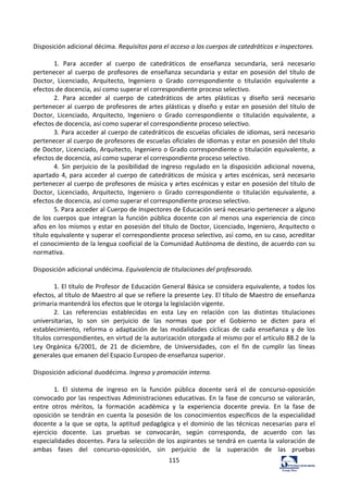 115	
  
	
  
Disposición	
  adicional	
  décima.	
  Requisitos	
  para	
  el	
  acceso	
  a	
  los	
  cuerpos	
  de	
  catedráticos	
  e	
  inspectores.	
  	
  
	
  
1.	
   Para	
   acceder	
   al	
   cuerpo	
   de	
   catedráticos	
   de	
   enseñanza	
   secundaria,	
   será	
   necesario	
  
pertenecer	
   al	
   cuerpo	
   de	
   profesores	
   de	
   enseñanza	
   secundaria	
   y	
   estar	
   en	
   posesión	
   del	
   título	
   de	
  
Doctor,	
   Licenciado,	
   Arquitecto,	
   Ingeniero	
   o	
   Grado	
   correspondiente	
   o	
   titulación	
   equivalente	
   a	
  
efectos	
  de	
  docencia,	
  así	
  como	
  superar	
  el	
  correspondiente	
  proceso	
  selectivo.	
  	
  
2.	
   Para	
   acceder	
   al	
   cuerpo	
   de	
   catedráticos	
   de	
   artes	
   plásticas	
   y	
   diseño	
   será	
   necesario	
  
pertenecer	
  al	
  cuerpo	
  de	
  profesores	
  de	
  artes	
  plásticas	
  y	
  diseño	
  y	
  estar	
  en	
  posesión	
  del	
  título	
  de	
  
Doctor,	
   Licenciado,	
   Arquitecto,	
   Ingeniero	
   o	
   Grado	
   correspondiente	
   o	
   titulación	
   equivalente,	
   a	
  
efectos	
  de	
  docencia,	
  así	
  como	
  superar	
  el	
  correspondiente	
  proceso	
  selectivo.	
  	
  
3.	
  Para	
  acceder	
  al	
  cuerpo	
  de	
  catedráticos	
  de	
  escuelas	
  oficiales	
  de	
  idiomas,	
  será	
  necesario	
  
pertenecer	
  al	
  cuerpo	
  de	
  profesores	
  de	
  escuelas	
  oficiales	
  de	
  idiomas	
  y	
  estar	
  en	
  posesión	
  del	
  título	
  
de	
  Doctor,	
  Licenciado,	
  Arquitecto,	
  Ingeniero	
  o	
  Grado	
  correspondiente	
  o	
  titulación	
  equivalente,	
  a	
  
efectos	
  de	
  docencia,	
  así	
  como	
  superar	
  el	
  correspondiente	
  proceso	
  selectivo.	
  	
  
4.	
  Sin	
  perjuicio	
  de	
  la	
  posibilidad	
  de	
  ingreso	
  regulado	
  en	
  la	
  disposición	
  adicional	
  novena,	
  
apartado	
  4,	
  para	
  acceder	
  al	
  cuerpo	
  de	
  catedráticos	
  de	
  música	
  y	
  artes	
  escénicas,	
  será	
  necesario	
  
pertenecer	
  al	
  cuerpo	
  de	
  profesores	
  de	
  música	
  y	
  artes	
  escénicas	
  y	
  estar	
  en	
  posesión	
  del	
  título	
  de	
  
Doctor,	
   Licenciado,	
   Arquitecto,	
   Ingeniero	
   o	
   Grado	
   correspondiente	
   o	
   titulación	
   equivalente,	
   a	
  
efectos	
  de	
  docencia,	
  así	
  como	
  superar	
  el	
  correspondiente	
  proceso	
  selectivo.	
  	
  
5.	
  Para	
  acceder	
  al	
  Cuerpo	
  de	
  Inspectores	
  de	
  Educación	
  será	
  necesario	
  pertenecer	
  a	
  alguno	
  
de	
  los	
  cuerpos	
  que	
  integran	
  la	
  función	
  pública	
  docente	
  con	
  al	
  menos	
  una	
  experiencia	
  de	
  cinco	
  
años	
  en	
  los	
  mismos	
  y	
  estar	
  en	
  posesión	
  del	
  título	
  de	
  Doctor,	
  Licenciado,	
  Ingeniero,	
  Arquitecto	
  o	
  
título	
  equivalente	
  y	
  superar	
  el	
  correspondiente	
  proceso	
  selectivo,	
  así	
  como,	
  en	
  su	
  caso,	
  acreditar	
  
el	
  conocimiento	
  de	
  la	
  lengua	
  cooficial	
  de	
  la	
  Comunidad	
  Autónoma	
  de	
  destino,	
  de	
  acuerdo	
  con	
  su	
  
normativa.	
  	
  
	
  
Disposición	
  adicional	
  undécima.	
  Equivalencia	
  de	
  titulaciones	
  del	
  profesorado.	
  	
  
	
  
1.	
  El	
  título	
  de	
  Profesor	
  de	
  Educación	
  General	
  Básica	
  se	
  considera	
  equivalente,	
  a	
  todos	
  los	
  
efectos,	
  al	
  título	
  de	
  Maestro	
  al	
  que	
  se	
  refiere	
  la	
  presente	
  Ley.	
  El	
  título	
  de	
  Maestro	
  de	
  enseñanza	
  
primaria	
  mantendrá	
  los	
  efectos	
  que	
  le	
  otorga	
  la	
  legislación	
  vigente.	
  	
  
2.	
   Las	
   referencias	
   establecidas	
   en	
   esta	
   Ley	
   en	
   relación	
   con	
   las	
   distintas	
   titulaciones	
  
universitarias,	
   lo	
   son	
   sin	
   perjuicio	
   de	
   las	
   normas	
   que	
   por	
   el	
   Gobierno	
   se	
   dicten	
   para	
   el	
  
establecimiento,	
   reforma	
   o	
   adaptación	
   de	
   las	
   modalidades	
   cíclicas	
   de	
   cada	
   enseñanza	
   y	
   de	
   los	
  
títulos	
  correspondientes,	
  en	
  virtud	
  de	
  la	
  autorización	
  otorgada	
  al	
  mismo	
  por	
  el	
  artículo	
  88.2	
  de	
  la	
  
Ley	
   Orgánica	
   6/2001,	
   de	
   21	
   de	
   diciembre,	
   de	
   Universidades,	
   con	
   el	
   fin	
   de	
   cumplir	
   las	
   líneas	
  
generales	
  que	
  emanen	
  del	
  Espacio	
  Europeo	
  de	
  enseñanza	
  superior.	
  	
  
	
  
Disposición	
  adicional	
  duodécima.	
  Ingreso	
  y	
  promoción	
  interna.	
  	
  
	
  
1.	
   El	
   sistema	
   de	
   ingreso	
   en	
   la	
   función	
   pública	
   docente	
   será	
   el	
   de	
   concurso-­‐oposición	
  
convocado	
  por	
  las	
  respectivas	
  Administraciones	
  educativas.	
  En	
  la	
  fase	
  de	
  concurso	
  se	
  valorarán,	
  
entre	
   otros	
   méritos,	
   la	
   formación	
   académica	
   y	
   la	
   experiencia	
   docente	
   previa.	
   En	
   la	
   fase	
   de	
  
oposición	
  se	
  tendrán	
  en	
  cuenta	
  la	
  posesión	
  de	
  los	
  conocimientos	
  específicos	
  de	
  la	
  especialidad	
  
docente	
  a	
  la	
  que	
  se	
  opta,	
  la	
  aptitud	
  pedagógica	
  y	
  el	
  dominio	
  de	
  las	
  técnicas	
  necesarias	
  para	
  el	
  
ejercicio	
   docente.	
   Las	
   pruebas	
   se	
   convocarán,	
   según	
   corresponda,	
   de	
   acuerdo	
   con	
   las	
  
especialidades	
  docentes.	
  Para	
  la	
  selección	
  de	
  los	
  aspirantes	
  se	
  tendrá	
  en	
  cuenta	
  la	
  valoración	
  de	
  
ambas	
   fases	
   del	
   concurso-­‐oposición,	
   sin	
   perjuicio	
   de	
   la	
   superación	
   de	
   las	
   pruebas	
  
 