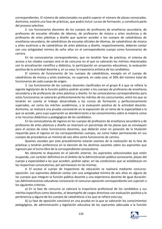 116	
  
correspondientes.	
  El	
  número	
  de	
  seleccionados	
  no	
  podrá	
  superar	
  el	
  número	
  de	
  plazas	
  convocadas.	
  
Asimismo,	
  existirá	
  una	
  fase	
  de	
  prácticas,	
  que	
  podrá	
  incluir	
  cursos	
  de	
  formación,	
  y	
  constituirá	
  parte	
  
del	
  proceso	
  selectivo.	
  	
  
2.	
   Los	
   funcionarios	
   docentes	
   de	
   los	
   cuerpos	
   de	
   profesores	
   de	
   enseñanza	
   secundaria,	
   de	
  
profesores	
   de	
   escuelas	
   oficiales	
   de	
   idiomas,	
   de	
   profesores	
   de	
   música	
   y	
   artes	
   escénicas	
   y	
   de	
  
profesores	
   de	
   artes	
   plásticas	
   y	
   diseño	
   que	
   quieran	
   acceder	
   a	
   los	
   cuerpos	
   de	
   catedráticos	
   de	
  
enseñanza	
  secundaria,	
  de	
  catedráticos	
  de	
  escuelas	
  oficiales	
  de	
  idiomas,	
  de	
  catedráticos	
  de	
  música	
  
y	
  artes	
  escénicas	
  y	
  de	
  catedráticos	
  de	
  artes	
  plásticas	
  y	
  diseño,	
  respectivamente,	
  deberán	
  contar	
  
con	
   una	
   antigüedad	
   mínima	
   de	
   ocho	
   años	
   en	
   el	
   correspondiente	
   cuerpo	
   como	
   funcionarios	
   de	
  
carrera.	
  	
  
En	
   las	
   convocatorias	
   correspondientes,	
   que	
   no	
   tendrán	
   fase	
   de	
   prácticas,	
   el	
   sistema	
   de	
  
acceso	
  a	
  los	
  citados	
  cuerpos	
  será	
  el	
  de	
  concurso	
  en	
  el	
  que	
  se	
  valorarán	
  los	
  méritos	
  relacionados	
  
con	
  la	
  actualización	
  científica	
  y	
  didáctica,	
  la	
  participación	
  en	
  proyectos	
  educativos,	
  la	
  evaluación	
  
positiva	
  de	
  la	
  actividad	
  docente	
  y,	
  en	
  su	
  caso,	
  la	
  trayectoria	
  artística	
  de	
  los	
  candidatos.	
  	
  
El	
   número	
   de	
   funcionarios	
   de	
   los	
   cuerpos	
   de	
   catedráticos,	
   excepto	
   en	
   el	
   cuerpo	
   de	
  
catedráticos	
  de	
  música	
  y	
  artes	
  escénicas,	
  no	
  superará,	
  en	
  cada	
  caso,	
  el	
  30%	
  del	
  número	
  total	
  de	
  
funcionarios	
  de	
  cada	
  cuerpo	
  de	
  origen.	
  	
  
3.	
  Los	
  funcionarios	
  de	
  los	
  cuerpos	
  docentes	
  clasificados	
  en	
  el	
  grupo	
  B	
  a	
  que	
  se	
  refiere	
  la	
  
vigente	
  legislación	
  de	
  la	
  función	
  pública	
  podrán	
  acceder	
  a	
  los	
  cuerpos	
  de	
  profesores	
  de	
  enseñanza	
  
secundaria	
  y	
  de	
  profesores	
  de	
  artes	
  plásticas	
  y	
  diseño.	
  En	
  las	
  convocatorias	
  correspondientes	
  para	
  
estos	
  funcionarios	
  se	
  valorarán	
  preferentemente	
  los	
  méritos	
  de	
  los	
  concursantes,	
  entre	
  los	
  que	
  se	
  
tendrán	
   en	
   cuenta	
   el	
   trabajo	
   desarrollado	
   y	
   los	
   cursos	
   de	
   formación	
   y	
   perfeccionamiento	
  
superados,	
   así	
   como	
   los	
   méritos	
   académicos,	
   y	
   la	
   evaluación	
   positiva	
   de	
   la	
   actividad	
   docente.	
  
Asimismo,	
  se	
  realizará	
  una	
  prueba	
  consistente	
  en	
  la	
  exposición	
  de	
  un	
  tema	
  de	
  la	
  especialidad	
  a	
  la	
  
que	
  se	
  accede,	
  para	
  cuya	
  superación	
  se	
  atenderá	
  tanto	
  a	
  los	
  conocimientos	
  sobre	
  la	
  materia	
  como	
  
a	
  los	
  recursos	
  didácticos	
  y	
  pedagógicos	
  de	
  los	
  candidatos.	
  	
  
En	
  las	
  convocatorias	
  de	
  ingreso	
  en	
  los	
  cuerpos	
  de	
  profesores	
  de	
  enseñanza	
  secundaria	
  y	
  de	
  
profesores	
  de	
  artes	
  plásticas	
  y	
  diseño	
  se	
  reservará	
  un	
  porcentaje	
  de	
  las	
  plazas	
  que	
  se	
  convoquen	
  
para	
   el	
   acceso	
   de	
   estos	
   funcionarios	
   docentes,	
   que	
   deberán	
   estar	
   en	
   posesión	
   de	
   la	
   titulación	
  
requerida	
  para	
  el	
  ingreso	
  en	
  los	
  correspondientes	
  cuerpos,	
  así	
  como	
  haber	
  permanecido	
  en	
  sus	
  
cuerpos	
  de	
  procedencia	
  un	
  mínimo	
  de	
  seis	
  años	
  como	
  funcionarios	
  de	
  carrera.	
  	
  
Quienes	
  accedan	
  por	
  este	
  procedimiento	
  estarán	
  exentos	
  de	
  la	
  realización	
  de	
  la	
  fase	
  de	
  
prácticas	
  y	
  tendrán	
  preferencia	
  en	
  la	
  elección	
  de	
  los	
  destinos	
  vacantes	
  sobre	
  los	
  aspirantes	
  que	
  
ingresen	
  por	
  el	
  turno	
  libre	
  de	
  la	
  correspondiente	
  convocatoria.	
  	
  
No	
   obstante	
   lo	
   dispuesto	
   en	
   el	
   párrafo	
   anterior,	
   los	
   aspirantes	
   seleccionados	
   que	
   estén	
  
ocupando,	
  con	
  carácter	
  definitivo	
  en	
  el	
  ámbito	
  de	
  la	
  Administración	
  pública	
  convocante,	
  plazas	
  del	
  
cuerpo	
  y	
  especialidad	
  a	
  las	
  que	
  acceden,	
  podrán	
  optar,	
  en	
  las	
  condiciones	
  que	
  se	
  establezcan	
  en	
  
las	
  respectivas	
  convocatorias,	
  por	
  permanecer	
  en	
  las	
  mismas.	
  	
  
4.	
   El	
   acceso	
   al	
   cuerpo	
   de	
   Inspectores	
   de	
   educación	
   se	
   realizará	
   mediante	
   concurso-­‐
oposición.	
  Los	
  aspirantes	
  deberán	
  contar	
  con	
  una	
  antigüedad	
  mínima	
  de	
  seis	
  años	
  en	
  alguno	
  de	
  
los	
  cuerpos	
  que	
  integran	
  la	
  función	
  pública	
  docente	
  y	
  una	
  experiencia	
  docente	
  de	
  igual	
  duración.	
  
Las	
  Administraciones	
  educativas	
  convocarán	
  el	
  concurso-­‐oposición	
  correspondiente	
  con	
  sujeción	
  a	
  
los	
  siguientes	
  criterios:	
  	
  
a)	
   En	
   la	
   fase	
   de	
   concurso	
   se	
   valorará	
   la	
   trayectoria	
   profesional	
   de	
   los	
   candidatos	
   y	
   sus	
  
méritos	
  específicos	
  como	
  docentes,	
  el	
  desempeño	
  de	
  cargos	
  directivos	
  con	
  evaluación	
  positiva	
  y	
  la	
  
pertenencia	
  a	
  alguno	
  de	
  los	
  cuerpos	
  de	
  catedráticos	
  a	
  los	
  que	
  se	
  refiere	
  esta	
  Ley.	
  	
  
b)	
  La	
  fase	
  de	
  oposición	
  consistirá	
  en	
  una	
  prueba	
  en	
  la	
  que	
  se	
  valorarán	
  los	
  conocimientos	
  
pedagógicos,	
   de	
   administración	
   y	
   legislación	
   educativa	
   de	
   los	
   aspirantes	
   adecuada	
   a	
   la	
   función	
  
 