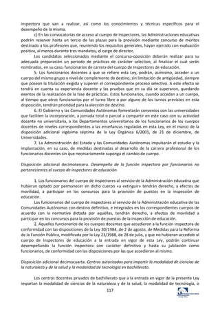 117	
  
inspectora	
   que	
   van	
   a	
   realizar,	
   así	
   como	
   los	
   conocimientos	
   y	
   técnicas	
   específicos	
   para	
   el	
  
desempeño	
  de	
  la	
  misma.	
  	
  
c)	
  En	
  las	
  convocatorias	
  de	
  acceso	
  al	
  cuerpo	
  de	
  inspectores,	
  las	
  Administraciones	
  educativas	
  
podrán	
   reservar	
   hasta	
   un	
   tercio	
   de	
   las	
   plazas	
   para	
   la	
   provisión	
   mediante	
   concurso	
   de	
   méritos	
  
destinado	
  a	
  los	
  profesores	
  que,	
  reuniendo	
  los	
  requisitos	
  generales,	
  hayan	
  ejercido	
  con	
  evaluación	
  
positiva,	
  al	
  menos	
  durante	
  tres	
  mandatos,	
  el	
  cargo	
  de	
  director.	
  	
  
Los	
   candidatos	
   seleccionados	
   mediante	
   el	
   concurso-­‐oposición	
   deberán	
   realizar	
   para	
   su	
  
adecuada	
   preparación	
   un	
   periodo	
   de	
   prácticas	
   de	
   carácter	
   selectivo,	
   al	
   finalizar	
   el	
   cual	
   serán	
  
nombrados,	
  en	
  su	
  caso,	
  funcionarios	
  de	
  carrera	
  del	
  cuerpo	
  de	
  Inspectores	
  de	
  educación.	
  	
  
5.	
   Los	
   funcionarios	
   docentes	
   a	
   que	
   se	
   refiere	
   esta	
   Ley,	
   podrán,	
   asimismo,	
   acceder	
   a	
   un	
  
cuerpo	
  del	
  mismo	
  grupo	
  y	
  nivel	
  de	
  complemento	
  de	
  destino,	
  sin	
  limitación	
  de	
  antigüedad,	
  siempre	
  
que	
  posean	
  la	
  titulación	
  exigida	
  y	
  superen	
  el	
  correspondiente	
  proceso	
  selectivo.	
  A	
  este	
  efecto	
  se	
  
tendrá	
   en	
   cuenta	
   su	
   experiencia	
   docente	
   y	
   las	
   pruebas	
   que	
   en	
   su	
   día	
   se	
   superaron,	
   quedando	
  
exentos	
  de	
  la	
  realización	
  de	
  la	
  fase	
  de	
  prácticas.	
  Estos	
  funcionarios,	
  cuando	
  accedan	
  a	
  un	
  cuerpo,	
  
al	
  tiempo	
  que	
  otros	
  funcionarios	
  por	
  el	
  turno	
  libre	
  o	
  por	
  alguno	
  de	
  los	
  turnos	
  previstos	
  en	
  esta	
  
disposición,	
  tendrán	
  prioridad	
  para	
  la	
  elección	
  de	
  destino.	
  	
  
6.	
  El	
  Gobierno	
  y	
  las	
  Comunidades	
  Autónomas	
  fomentarán	
  convenios	
  con	
  las	
  universidades	
  
que	
  faciliten	
  la	
  incorporación,	
  a	
  jornada	
  total	
  o	
  parcial	
  a	
  compartir	
  en	
  este	
  caso	
  con	
  su	
  actividad	
  
docente	
  no	
  universitaria,	
  a	
  los	
  Departamentos	
  universitarios	
  de	
  los	
  funcionarios	
  de	
  los	
  cuerpos	
  
docentes	
  de	
  niveles	
  correspondientes	
  a	
  las	
  enseñanzas	
  reguladas	
  en	
  esta	
  Ley,	
  en	
  el	
  marco	
  de	
  la	
  
disposición	
   adicional	
   vigésima	
   séptima	
   de	
   la	
   Ley	
   Orgánica	
   6/2001,	
   de	
   21	
   de	
   diciembre,	
   de	
  
Universidades.	
  	
  
7.	
  La	
  Administración	
  del	
  Estado	
  y	
  las	
  Comunidades	
  Autónomas	
  impulsarán	
  el	
  estudio	
  y	
  la	
  
implantación,	
   en	
   su	
   caso,	
   de	
   medidas	
   destinadas	
   al	
   desarrollo	
   de	
   la	
   carrera	
   profesional	
   de	
   los	
  
funcionarios	
  docentes	
  sin	
  que	
  necesariamente	
  suponga	
  el	
  cambio	
  de	
  cuerpo.	
  	
  
	
  
Disposición	
   adicional	
   decimotercera.	
   Desempeño	
   de	
   la	
   función	
   inspectora	
   por	
   funcionarios	
   no	
  
pertenecientes	
  al	
  cuerpo	
  de	
  inspectores	
  de	
  educación.	
  	
  
	
  
1.	
  Los	
  funcionarios	
  del	
  cuerpo	
  de	
  inspectores	
  al	
  servicio	
  de	
  la	
  Administración	
  educativa	
  que	
  
hubieran	
  optado	
  por	
  permanecer	
  en	
  dicho	
  cuerpo	
  «a	
  extinguir»	
  tendrán	
  derecho,	
  a	
  efectos	
  de	
  
movilidad,	
   a	
   participar	
   en	
   los	
   concursos	
   para	
   la	
   provisión	
   de	
   puestos	
   en	
   la	
   inspección	
   de	
  
educación.	
  	
  
Los	
  funcionarios	
  del	
  cuerpo	
  de	
  inspectores	
  al	
  servicio	
  de	
  la	
  Administración	
  educativa	
  de	
  las	
  
Comunidades	
  Autónomas	
  con	
  destino	
  definitivo,	
  e	
  integrados	
  en	
  los	
  correspondientes	
  cuerpos	
  de	
  
acuerdo	
   con	
   la	
   normativa	
   dictada	
   por	
   aquéllas,	
   tendrán	
   derecho,	
   a	
   efectos	
   de	
   movilidad	
   a	
  
participar	
  en	
  los	
  concursos	
  para	
  la	
  provisión	
  de	
  puestos	
  de	
  la	
  inspección	
  de	
  educación.	
  	
  
2.	
  Aquellos	
  funcionarios	
  de	
  los	
  cuerpos	
  docentes	
  que	
  accedieron	
  a	
  la	
  función	
  inspectora	
  de	
  
conformidad	
  con	
  las	
  disposiciones	
  de	
  la	
  Ley	
  30/1984,	
  de	
  2	
  de	
  agosto,	
  de	
  Medidas	
  para	
  la	
  Reforma	
  
de	
  la	
  Función	
  Pública,	
  modificada	
  por	
  la	
  Ley	
  23/1988,	
  de	
  28	
  de	
  julio,	
  y	
  que	
  no	
  hubieran	
  accedido	
  al	
  
cuerpo	
   de	
   Inspectores	
   de	
   educación	
   a	
   la	
   entrada	
   en	
   vigor	
   de	
   esta	
   Ley,	
   podrán	
   continuar	
  
desempeñando	
   la	
   función	
   inspectora	
   con	
   carácter	
   definitivo	
   y	
   hasta	
   su	
   jubilación	
   como	
  
funcionarios,	
  de	
  conformidad	
  con	
  las	
  disposiciones	
  por	
  las	
  que	
  accedieron	
  al	
  mismo.	
  	
  
	
  
Disposición	
  adicional	
  decimocuarta.	
  Centros	
  autorizados	
  para	
  impartir	
  la	
  modalidad	
  de	
  ciencias	
  de	
  
la	
  naturaleza	
  y	
  de	
  la	
  salud	
  y	
  la	
  modalidad	
  de	
  tecnología	
  en	
  bachillerato.	
  	
  
	
  
Los	
  centros	
  docentes	
  privados	
  de	
  bachillerato	
  que	
  a	
  la	
  entrada	
  en	
  vigor	
  de	
  la	
  presente	
  Ley	
  
impartan	
  la	
  modalidad	
  de	
  ciencias	
  de	
  la	
  naturaleza	
  y	
  de	
  la	
  salud,	
  la	
  modalidad	
  de	
  tecnología,	
  o	
  
 