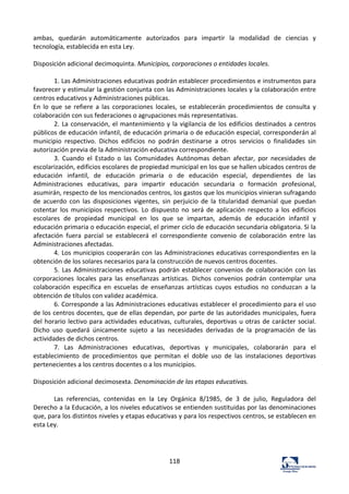 118	
  
ambas,	
   quedarán	
   automáticamente	
   autorizados	
   para	
   impartir	
   la	
   modalidad	
   de	
   ciencias	
   y	
  
tecnología,	
  establecida	
  en	
  esta	
  Ley.	
  	
  
	
  
Disposición	
  adicional	
  decimoquinta.	
  Municipios,	
  corporaciones	
  o	
  entidades	
  locales.	
  	
  
	
  
1.	
  Las	
  Administraciones	
  educativas	
  podrán	
  establecer	
  procedimientos	
  e	
  instrumentos	
  para	
  
favorecer	
  y	
  estimular	
  la	
  gestión	
  conjunta	
  con	
  las	
  Administraciones	
  locales	
  y	
  la	
  colaboración	
  entre	
  
centros	
  educativos	
  y	
  Administraciones	
  públicas.	
  	
  
En	
   lo	
   que	
   se	
   refiere	
   a	
   las	
   corporaciones	
   locales,	
   se	
   establecerán	
   procedimientos	
   de	
   consulta	
   y	
  
colaboración	
  con	
  sus	
  federaciones	
  o	
  agrupaciones	
  más	
  representativas.	
  	
  
2.	
  La	
  conservación,	
  el	
  mantenimiento	
  y	
  la	
  vigilancia	
  de	
  los	
  edificios	
  destinados	
  a	
  centros	
  
públicos	
  de	
  educación	
  infantil,	
  de	
  educación	
  primaria	
  o	
  de	
  educación	
  especial,	
  corresponderán	
  al	
  
municipio	
   respectivo.	
   Dichos	
   edificios	
   no	
   podrán	
   destinarse	
   a	
   otros	
   servicios	
   o	
   finalidades	
   sin	
  
autorización	
  previa	
  de	
  la	
  Administración	
  educativa	
  correspondiente.	
  	
  
3.	
   Cuando	
   el	
   Estado	
   o	
   las	
   Comunidades	
   Autónomas	
   deban	
   afectar,	
   por	
   necesidades	
   de	
  
escolarización,	
  edificios	
  escolares	
  de	
  propiedad	
  municipal	
  en	
  los	
  que	
  se	
  hallen	
  ubicados	
  centros	
  de	
  
educación	
   infantil,	
   de	
   educación	
   primaria	
   o	
   de	
   educación	
   especial,	
   dependientes	
   de	
   las	
  
Administraciones	
   educativas,	
   para	
   impartir	
   educación	
   secundaria	
   o	
   formación	
   profesional,	
  
asumirán,	
  respecto	
  de	
  los	
  mencionados	
  centros,	
  los	
  gastos	
  que	
  los	
  municipios	
  vinieran	
  sufragando	
  
de	
   acuerdo	
   con	
   las	
   disposiciones	
   vigentes,	
   sin	
   perjuicio	
   de	
   la	
   titularidad	
   demanial	
   que	
   puedan	
  
ostentar	
   los	
   municipios	
   respectivos.	
   Lo	
   dispuesto	
   no	
   será	
   de	
   aplicación	
   respecto	
   a	
   los	
   edificios	
  
escolares	
   de	
   propiedad	
   municipal	
   en	
   los	
   que	
   se	
   impartan,	
   además	
   de	
   educación	
   infantil	
   y	
  
educación	
  primaria	
  o	
  educación	
  especial,	
  el	
  primer	
  ciclo	
  de	
  educación	
  secundaria	
  obligatoria.	
  Si	
  la	
  
afectación	
   fuera	
   parcial	
   se	
   establecerá	
   el	
   correspondiente	
   convenio	
   de	
   colaboración	
   entre	
   las	
  
Administraciones	
  afectadas.	
  	
  
4.	
  Los	
  municipios	
  cooperarán	
  con	
  las	
  Administraciones	
  educativas	
  correspondientes	
  en	
  la	
  
obtención	
  de	
  los	
  solares	
  necesarios	
  para	
  la	
  construcción	
  de	
  nuevos	
  centros	
  docentes.	
  	
  
5.	
  Las	
  Administraciones	
  educativas	
  podrán	
  establecer	
  convenios	
  de	
  colaboración	
  con	
  las	
  
corporaciones	
   locales	
   para	
   las	
   enseñanzas	
   artísticas.	
   Dichos	
   convenios	
   podrán	
   contemplar	
   una	
  
colaboración	
   específica	
   en	
   escuelas	
   de	
   enseñanzas	
   artísticas	
   cuyos	
   estudios	
   no	
   conduzcan	
   a	
   la	
  
obtención	
  de	
  títulos	
  con	
  validez	
  académica.	
  	
  
6.	
  Corresponde	
  a	
  las	
  Administraciones	
  educativas	
  establecer	
  el	
  procedimiento	
  para	
  el	
  uso	
  
de	
  los	
  centros	
  docentes,	
  que	
  de	
  ellas	
  dependan,	
  por	
  parte	
  de	
  las	
  autoridades	
  municipales,	
  fuera	
  
del	
  horario	
  lectivo	
  para	
  actividades	
  educativas,	
  culturales,	
  deportivas	
  u	
  otras	
  de	
  carácter	
  social.	
  
Dicho	
   uso	
   quedará	
   únicamente	
   sujeto	
   a	
   las	
   necesidades	
   derivadas	
   de	
   la	
   programación	
   de	
   las	
  
actividades	
  de	
  dichos	
  centros.	
  	
  
7.	
   Las	
   Administraciones	
   educativas,	
   deportivas	
   y	
   municipales,	
   colaborarán	
   para	
   el	
  
establecimiento	
   de	
   procedimientos	
   que	
   permitan	
   el	
   doble	
   uso	
   de	
   las	
   instalaciones	
   deportivas	
  
pertenecientes	
  a	
  los	
  centros	
  docentes	
  o	
  a	
  los	
  municipios.	
  	
  
	
  
Disposición	
  adicional	
  decimosexta.	
  Denominación	
  de	
  las	
  etapas	
  educativas.	
  	
  
	
  
Las	
   referencias,	
   contenidas	
   en	
   la	
   Ley	
   Orgánica	
   8/1985,	
   de	
   3	
   de	
   julio,	
   Reguladora	
   del	
  
Derecho	
  a	
  la	
  Educación,	
  a	
  los	
  niveles	
  educativos	
  se	
  entienden	
  sustituidas	
  por	
  las	
  denominaciones	
  
que,	
  para	
  los	
  distintos	
  niveles	
  y	
  etapas	
  educativas	
  y	
  para	
  los	
  respectivos	
  centros,	
  se	
  establecen	
  en	
  
esta	
  Ley.	
  	
  
	
  
	
  
	
  
 