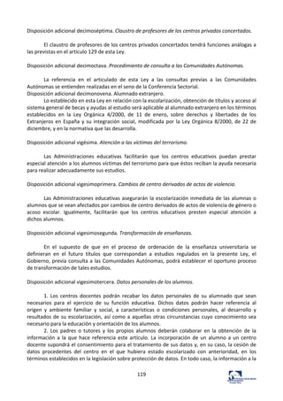 119	
  
Disposición	
  adicional	
  decimoséptima.	
  Claustro	
  de	
  profesores	
  de	
  los	
  centros	
  privados	
  concertados.	
  	
  
	
  
El	
  claustro	
  de	
  profesores	
  de	
  los	
  centros	
  privados	
  concertados	
  tendrá	
  funciones	
  análogas	
  a	
  
las	
  previstas	
  en	
  el	
  artículo	
  129	
  de	
  esta	
  Ley.	
  	
  
	
  
Disposición	
  adicional	
  decimoctava.	
  Procedimiento	
  de	
  consulta	
  a	
  las	
  Comunidades	
  Autónomas.	
  	
  
	
  
La	
   referencia	
   en	
   el	
   articulado	
   de	
   esta	
   Ley	
   a	
   las	
   consultas	
   previas	
   a	
   las	
   Comunidades	
  
Autónomas	
  se	
  entienden	
  realizadas	
  en	
  el	
  seno	
  de	
  la	
  Conferencia	
  Sectorial.	
  	
  
Disposición	
  adicional	
  decimonovena.	
  Alumnado	
  extranjero.	
  	
  
Lo	
  establecido	
  en	
  esta	
  Ley	
  en	
  relación	
  con	
  la	
  escolarización,	
  obtención	
  de	
  títulos	
  y	
  acceso	
  al	
  
sistema	
  general	
  de	
  becas	
  y	
  ayudas	
  al	
  estudio	
  será	
  aplicable	
  al	
  alumnado	
  extranjero	
  en	
  los	
  términos	
  
establecidos	
   en	
   la	
   Ley	
   Orgánica	
   4/2000,	
   de	
   11	
   de	
   enero,	
   sobre	
   derechos	
   y	
   libertades	
   de	
   los	
  
Extranjeros	
  en	
  España	
  y	
  su	
  integración	
  social,	
  modificada	
  por	
  la	
  Ley	
  Orgánica	
  8/2000,	
  de	
  22	
  de	
  
diciembre,	
  y	
  en	
  la	
  normativa	
  que	
  las	
  desarrolla.	
  	
  
	
  
Disposición	
  adicional	
  vigésima.	
  Atención	
  a	
  las	
  víctimas	
  del	
  terrorismo.	
  	
  
	
  
Las	
   Administraciones	
   educativas	
   facilitarán	
   que	
   los	
   centros	
   educativos	
   puedan	
   prestar	
  
especial	
  atención	
  a	
  los	
  alumnos	
  víctimas	
  del	
  terrorismo	
  para	
  que	
  éstos	
  reciban	
  la	
  ayuda	
  necesaria	
  
para	
  realizar	
  adecuadamente	
  sus	
  estudios.	
  	
  
	
  
Disposición	
  adicional	
  vigesimoprimera.	
  Cambios	
  de	
  centro	
  derivados	
  de	
  actos	
  de	
  violencia.	
  	
  
	
  
Las	
  Administraciones	
  educativas	
  asegurarán	
  la	
  escolarización	
  inmediata	
  de	
  las	
  alumnas	
  o	
  
alumnos	
  que	
  se	
  vean	
  afectados	
  por	
  cambios	
  de	
  centro	
  derivados	
  de	
  actos	
  de	
  violencia	
  de	
  género	
  o	
  
acoso	
   escolar.	
   Igualmente,	
   facilitarán	
   que	
   los	
   centros	
   educativos	
   presten	
   especial	
   atención	
   a	
  
dichos	
  alumnos.	
  	
  
	
  
Disposición	
  adicional	
  vigesimosegunda.	
  Transformación	
  de	
  enseñanzas.	
  	
  
	
  
En	
   el	
   supuesto	
   de	
   que	
   en	
   el	
   proceso	
   de	
   ordenación	
   de	
   la	
   enseñanza	
   universitaria	
   se	
  
definieran	
   en	
   el	
   futuro	
   títulos	
   que	
   correspondan	
   a	
   estudios	
   regulados	
   en	
   la	
   presente	
   Ley,	
   el	
  
Gobierno,	
  previa	
  consulta	
  a	
  las	
  Comunidades	
  Autónomas,	
  podrá	
  establecer	
  el	
  oportuno	
  proceso	
  
de	
  transformación	
  de	
  tales	
  estudios.	
  	
  
	
  
Disposición	
  adicional	
  vigesimotercera.	
  Datos	
  personales	
  de	
  los	
  alumnos.	
  	
  
	
  
1.	
   Los	
   centros	
   docentes	
   podrán	
   recabar	
   los	
   datos	
   personales	
   de	
   su	
   alumnado	
   que	
   sean	
  
necesarios	
   para	
   el	
   ejercicio	
   de	
   su	
   función	
   educativa.	
   Dichos	
   datos	
   podrán	
   hacer	
   referencia	
   al	
  
origen	
   y	
   ambiente	
   familiar	
   y	
   social,	
   a	
   características	
   o	
   condiciones	
   personales,	
   al	
   desarrollo	
   y	
  
resultados	
  de	
  su	
  escolarización,	
  así	
  como	
  a	
  aquellas	
  otras	
  circunstancias	
  cuyo	
  conocimiento	
  sea	
  
necesario	
  para	
  la	
  educación	
  y	
  orientación	
  de	
  los	
  alumnos.	
  	
  
2.	
   Los	
   padres	
   o	
   tutores	
   y	
   los	
   propios	
   alumnos	
   deberán	
   colaborar	
   en	
   la	
   obtención	
   de	
   la	
  
información	
  a	
  la	
  que	
  hace	
  referencia	
  este	
  artículo.	
  La	
  incorporación	
  de	
  un	
  alumno	
  a	
  un	
  centro	
  
docente	
  supondrá	
  el	
  consentimiento	
  para	
  el	
  tratamiento	
  de	
  sus	
  datos	
  y,	
  en	
  su	
  caso,	
  la	
  cesión	
  de	
  
datos	
   procedentes	
   del	
   centro	
   en	
   el	
   que	
   hubiera	
   estado	
   escolarizado	
   con	
   anterioridad,	
   en	
   los	
  
términos	
  establecidos	
  en	
  la	
  legislación	
  sobre	
  protección	
  de	
  datos.	
  En	
  todo	
  caso,	
  la	
  información	
  a	
  la	
  
 