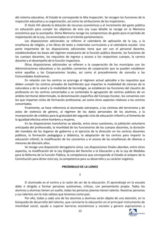 12	
  
del	
  sistema	
  educativo.	
  Al	
  Estado	
  le	
  corresponde	
  la	
  Alta	
  Inspección.	
  Se	
  recogen	
  las	
  funciones	
  de	
  la	
  
inspección	
  educativa	
  y	
  su	
  organización,	
  así	
  como	
  las	
  atribuciones	
  de	
  los	
  inspectores.	
  	
  
El	
  título	
  VIII	
  aborda	
  la	
  dotación	
  de	
  recursos	
  económicos	
  y	
  el	
  incremento	
  del	
  gasto	
  público	
  
en	
   educación	
   para	
   cumplir	
   los	
   objetivos	
   de	
   esta	
   Ley	
   cuyo	
   detalle	
   se	
   recoge	
   en	
   la	
   Memoria	
  
económica	
  que	
  la	
  acompaña.	
  Dicha	
  Memoria	
  recoge	
  los	
  compromisos	
  de	
  gasto	
  para	
  el	
  período	
  de	
  
implantación	
  de	
  la	
  Ley,	
  incrementados	
  en	
  el	
  trámite	
  parlamentario.	
  	
  
Las	
   disposiciones	
   adicionales	
   se	
   refieren	
   al	
   calendario	
   de	
   aplicación	
   de	
   la	
   Ley,	
   a	
   la	
  
enseñanza	
  de	
  religión,	
  a	
  los	
  libros	
  de	
  texto	
  y	
  materiales	
  curriculares	
  y	
  al	
  calendario	
  escolar.	
  Una	
  
parte	
   importante	
   de	
   las	
   disposiciones	
   adicionales	
   tiene	
   que	
   ver	
   con	
   el	
   personal	
   docente,	
  
estableciéndose	
  las	
  bases	
  del	
  régimen	
  estatutario	
  de	
  la	
  función	
  pública	
  docente,	
  las	
  funciones	
  de	
  
los	
   cuerpos	
   docentes,	
   los	
   requisitos	
   de	
   ingreso	
   y	
   acceso	
   a	
   los	
   respectivos	
   cuerpos,	
   la	
   carrera	
  
docente	
  y	
  el	
  desempeño	
  de	
  la	
  función	
  inspectora.	
  	
  
Otras	
   disposiciones	
   adicionales	
   se	
   refieren	
   a	
   la	
   cooperación	
   de	
   los	
   municipios	
   con	
   las	
  
Administraciones	
  educativas	
  y	
  los	
  posibles	
  convenios	
  de	
  cooperación	
  que	
  se	
  pueden	
  establecer	
  
entre	
   aquéllas	
   y	
   las	
   Corporaciones	
   locales,	
   así	
   como	
   al	
   procedimiento	
   de	
   consulta	
   a	
   las	
  
Comunidades	
  Autónomas.	
  	
  
En	
   relación	
   con	
   los	
   centros	
   se	
   prorroga	
   el	
   régimen	
   actual	
   aplicable	
   a	
   los	
   requisitos	
   que	
  
deben	
  cumplir	
  los	
  centros	
  privados	
  de	
  bachillerato	
  que	
  impartan	
  la	
  modalidad	
  de	
  ciencias	
  de	
  la	
  
naturaleza	
  y	
  de	
  la	
  salud	
  y	
  la	
  modalidad	
  de	
  tecnología,	
  se	
  establecen	
  las	
  funciones	
  del	
  claustro	
  de	
  
profesores	
  en	
  los	
  centros	
  concertados	
  y	
  se	
  contempla	
  la	
  agrupación	
  de	
  centros	
  públicos	
  de	
  un	
  
ámbito	
  territorial	
  determinado,	
  la	
  denominación	
  específica	
  del	
  Consejo	
  Escolar,	
  los	
  convenios	
  con	
  
los	
  que	
  impartan	
  ciclos	
  de	
  formación	
  profesional,	
  así	
  como	
  otros	
  aspectos	
  relativos	
  a	
  los	
  centros	
  
concertados.	
  	
  
Finalmente,	
  se	
  hace	
  referencia	
  al	
  alumnado	
  extranjero,	
  a	
  las	
  víctimas	
  del	
  terrorismo	
  y	
  de	
  
actos	
   de	
   violencia	
   de	
   género,	
   al	
   régimen	
   de	
   los	
   datos	
   personales	
   de	
   los	
   alumnos,	
   a	
   la	
  
incorporación	
  de	
  créditos	
  para	
  la	
  gratuidad	
  del	
  segundo	
  ciclo	
  de	
  educación	
  infantil	
  y	
  al	
  fomento	
  de	
  
la	
  igualdad	
  efectiva	
  entre	
  hombres	
  y	
  mujeres.	
  	
  
En	
  las	
  disposiciones	
  transitorias	
  se	
  aborda,	
  entre	
  otras	
  cuestiones,	
  la	
  jubilación	
  voluntaria	
  
anticipada	
  del	
  profesorado,	
  la	
  movilidad	
  de	
  los	
  funcionarios	
  de	
  los	
  cuerpos	
  docentes,	
  la	
  duración	
  
del	
   mandato	
   de	
   los	
   órganos	
   de	
   gobierno	
   y	
   el	
   ejercicio	
   de	
   la	
   dirección	
   en	
   los	
   centros	
   docentes	
  
públicos,	
   la	
   formación	
   pedagógica	
   y	
   didáctica,	
   la	
   adaptación	
   de	
   los	
   centros	
   para	
   impartir	
   la	
  
educación	
  infantil,	
  la	
  modificación	
  de	
  los	
  conciertos	
  y	
  el	
  acceso	
  de	
  las	
  enseñanzas	
  de	
  idiomas	
  a	
  
menores	
  de	
  dieciséis	
  años.	
  	
  
Se	
  recoge	
  una	
  disposición	
  derogatoria	
  única.	
  Las	
  disposiciones	
  finales	
  abordan,	
  entre	
  otros	
  
aspectos,	
  la	
  modificación	
  de	
  la	
  Ley	
  Orgánica	
  del	
  Derecho	
  a	
  la	
  Educación	
  y	
  de	
  la	
  Ley	
  de	
  Medidas	
  
para	
  la	
  Reforma	
  de	
  la	
  Función	
  Pública,	
  la	
  competencia	
  que	
  corresponde	
  al	
  Estado	
  al	
  amparo	
  de	
  la	
  
Constitución	
  para	
  dictar	
  esta	
  Ley,	
  la	
  competencia	
  para	
  su	
  desarrollo	
  y	
  su	
  carácter	
  orgánico.	
  	
  
	
  
PREÁMBULO	
  DE	
  LA	
  LOMCE	
  
	
  
I	
  
	
  
El	
  alumnado	
  es	
  el	
  centro	
  y	
  la	
  razón	
  de	
  ser	
  de	
  la	
  educación.	
  El	
  aprendizaje	
  en	
  la	
  escuela	
  
debe	
   ir	
   dirigido	
   a	
   formar	
   personas	
   autónomas,	
   críticas,	
   con	
   pensamiento	
   propio.	
   Todos	
   los	
  
alumnos	
  y	
  alumnas	
  tienen	
  un	
  sueño,	
  todas	
  las	
  personas	
  jóvenes	
  tienen	
  talento.	
  Nuestras	
  personas	
  
y	
  sus	
  talentos	
  son	
  lo	
  más	
  valioso	
  que	
  tenemos	
  como	
  país.	
  
Por	
  ello,	
  todos	
  y	
  cada	
  uno	
  de	
  los	
  alumnos	
  y	
  alumnas	
  serán	
  objeto	
  de	
  una	
  atención,	
  en	
  la	
  
búsqueda	
  de	
  desarrollo	
  del	
  talento,	
  que	
  convierta	
  la	
  educación	
  en	
  el	
  principal	
  instrumento	
  de	
  
movilidad	
   social,	
   ayude	
   a	
   superar	
   barreras	
   económicas	
   y	
   sociales	
   y	
   genere	
   aspiraciones	
   y	
  
 