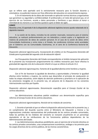 120	
  
que	
   se	
   refiere	
   este	
   apartado	
   será	
   la	
   estrictamente	
   necesaria	
   para	
   la	
   función	
   docente	
   y	
  
orientadora,	
  no	
  pudiendo	
  tratarse	
  con	
  fines	
  diferentes	
  del	
  educativo	
  sin	
  consentimiento	
  expreso.	
  	
  
3.	
  En	
  el	
  tratamiento	
  de	
  los	
  datos	
  del	
  alumnado	
  se	
  aplicarán	
  normas	
  técnicas	
  y	
  organizativas	
  
que	
  garanticen	
  su	
  seguridad	
  y	
  confidencialidad.	
  El	
  profesorado	
  y	
  el	
  resto	
  del	
  personal	
  que,	
  en	
  el	
  
ejercicio	
   de	
   sus	
   funciones,	
   acceda	
   a	
   datos	
   personales	
   y	
   familiares	
   o	
   que	
   afecten	
   al	
   honor	
   e	
  
intimidad	
  de	
  los	
  menores	
  o	
  sus	
  familias	
  quedará	
  sujeto	
  al	
  deber	
  de	
  sigilo.	
  	
  
LOMCE	
  
Noventa	
  y	
  tres.	
  El	
  apartado	
  4	
  de	
  la	
  disposición	
  adicional	
  vigésima	
  tercera	
  queda	
  redactado	
  de	
  la	
  
siguiente	
  manera:	
  
	
  
4.	
  La	
  cesión	
  de	
  los	
  datos,	
  incluidos	
  los	
  de	
  carácter	
  reservado,	
  necesarios	
  para	
  el	
  sistema	
  
educativo,	
   se	
   realizará	
   preferentemente	
   por	
   vía	
   telemática	
   y	
   estará	
   sujeta	
   a	
   la	
   legislación	
   en	
  
materia	
   de	
   protección	
   de	
   datos	
   de	
   carácter	
   personal.	
   En	
   el	
   caso	
   de	
   la	
   cesión	
   de	
   datos	
   entre	
  
Comunidades	
   Autónomas	
   o	
   entre	
   éstas	
   y	
   el	
   Estado,	
   las	
   condiciones	
   mínimas	
   serán	
  acordadas	
  
por	
   el	
   Gobierno	
   con	
   las	
   Comunidades	
   Autónomas,	
   en	
   el	
   seno	
   de	
   la	
   Conferencia	
  Sectorial	
  de	
  
Educación.	
  
	
  
Disposición	
  adicional	
  vigesimocuarta.	
  Incorporación	
  de	
  créditos	
  en	
  los	
  Presupuestos	
  Generales	
  del	
  
Estado	
  para	
  la	
  gratuidad	
  del	
  segundo	
  ciclo	
  de	
  educación	
  infantil.	
  	
  
	
  
Los	
  Presupuestos	
  Generales	
  del	
  Estado	
  correspondientes	
  al	
  ámbito	
  temporal	
  de	
  aplicación	
  
de	
  la	
  presente	
  Ley	
  incorporarán	
  progresivamente	
  los	
  créditos	
  necesarios	
  para	
  hacer	
  efectiva	
  la	
  
gratuidad	
  del	
  segundo	
  ciclo	
  de	
  la	
  educación	
  infantil	
  a	
  la	
  que	
  se	
  refiere	
  el	
  artículo	
  15.2.	
  	
  
	
  
Disposición	
  adicional	
  vigesimoquinta.	
  Fomento	
  de	
  la	
  igualdad	
  efectiva	
  entre	
  hombres	
  y	
  mujeres.	
  	
  
	
  
Con	
  el	
  fin	
  de	
  favorecer	
  la	
  igualdad	
  de	
  derechos	
  y	
  oportunidades	
  y	
  fomentar	
  la	
  igualdad	
  
efectiva	
   entre	
   hombres	
   y	
   mujeres,	
   los	
   centros	
   que	
   desarrollen	
   el	
   principio	
   de	
   coeducación	
   en	
  
todas	
  las	
  etapas	
  educativas,	
  serán	
  objeto	
  de	
  atención	
  preferente	
  y	
  prioritaria	
  en	
  la	
  aplicación	
  de	
  
las	
   previsiones	
   recogidas	
   en	
   la	
   presente	
   Ley,	
   sin	
   perjuicio	
   de	
   lo	
   dispuesto	
   en	
   los	
   convenios	
  
internacionales	
  suscritos	
  por	
  España.	
  	
  
	
  
Disposición	
   adicional	
   vigesimosexta.	
   Denominación	
   específica	
   para	
   el	
   Consejo	
   Escolar	
   de	
   los	
  
centros	
  educativos.	
  	
  
	
  
Las	
   Administraciones	
   educativas	
   podrán	
   establecer	
   una	
   denominación	
   específica	
   para	
  
referirse	
  al	
  Consejo	
  Escolar	
  de	
  los	
  centros	
  educativos.	
  	
  
	
  
Disposición	
  adicional	
  vigesimoséptima.	
  Revisión	
  de	
  los	
  módulos	
  de	
  conciertos.	
  	
  
	
  
1.	
  Durante	
  el	
  periodo	
  al	
  que	
  se	
  refiere	
  la	
  disposición	
  adicional	
  primera	
  de	
  la	
  presente	
  Ley,	
  y	
  
en	
   cumplimiento	
   del	
   Acuerdo	
   suscrito	
   entre	
   el	
   Ministerio	
   de	
   Educación	
   y	
   Ciencia	
   y	
   las	
  
organizaciones	
   sindicales	
   representativas	
   del	
   profesorado	
   de	
   los	
   centros	
   privados	
   concertados,	
  
todas	
   las	
   partidas	
   de	
   los	
   módulos	
   del	
   concierto	
   se	
   revisarán	
   anualmente	
   en	
   un	
   porcentaje	
  
equivalente	
   al	
   de	
   las	
   retribuciones	
   de	
   los	
   funcionarios	
   públicos	
   dependientes	
   de	
   las	
  
Administraciones	
  del	
  Estado.	
  	
  
2.	
  Las	
  Administraciones	
  educativas	
  posibilitarán,	
  para	
  el	
  ejercicio	
  de	
  la	
  función	
  directiva	
  en	
  
los	
  centros	
  privados	
  concertados,	
  unas	
  compensaciones	
  económicas,	
  análogas	
  a	
  las	
  previstas	
  para	
  
los	
  cargos	
  directivos	
  de	
  los	
  centros	
  públicos,	
  de	
  las	
  mismas	
  características.	
  	
  
 