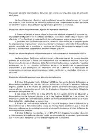 121	
  
	
  
Disposición	
   adicional	
   vigesimoctava.	
   Convenios	
   con	
   centros	
   que	
   impartan	
   ciclos	
   de	
   formación	
  
profesional.	
  	
  
	
  
Las	
  Administraciones	
  educativas	
  podrán	
  establecer	
  convenios	
  educativos	
  con	
  los	
  centros	
  
que	
  impartan	
  ciclos	
  formativos	
  de	
  formación	
  profesional	
  que	
  complementen	
  la	
  oferta	
  educativa	
  
de	
  los	
  centros	
  públicos	
  de	
  acuerdo	
  con	
  la	
  programación	
  general	
  de	
  la	
  enseñanza.	
  	
  
	
  
Disposición	
  adicional	
  vigesimonovena.	
  Fijación	
  del	
  importe	
  de	
  los	
  módulos.	
  	
  
	
  
1.	
  Durante	
  el	
  periodo	
  al	
  que	
  se	
  refiere	
  la	
  disposición	
  adicional	
  primera	
  de	
  la	
  presente	
  Ley,	
  
se	
  procederá	
  a	
  la	
  fijación	
  de	
  los	
  importes	
  de	
  los	
  módulos	
  económicos	
  establecidos,	
  de	
  acuerdo	
  con	
  
el	
  artículo	
  117,	
  en	
  función	
  de	
  la	
  implantación	
  de	
  las	
  enseñanzas	
  que	
  ordena	
  la	
  presente	
  Ley.	
  	
  
2.	
  En	
  el	
  seno	
  de	
  la	
  Conferencia	
  Sectorial	
  se	
  constituirá	
  una	
  comisión,	
  en	
  la	
  que	
  participarán	
  
las	
  organizaciones	
  empresariales	
  y	
  sindicales	
  más	
  representativas	
  en	
  el	
  ámbito	
  de	
  la	
  enseñanza	
  
privada	
  concertada,	
  para	
  el	
  estudio	
  de	
  la	
  cuantía	
  de	
  los	
  módulos	
  de	
  concierto	
  que	
  valore	
  el	
  coste	
  
total	
  de	
  la	
  impartición	
  de	
  las	
  enseñanzas	
  en	
  condiciones	
  de	
  gratuidad.	
  	
  
	
  
Disposición	
  adicional	
  trigésima.	
  Integración	
  de	
  centros	
  en	
  la	
  red	
  de	
  centros	
  de	
  titularidad	
  pública.	
  	
  
	
  
Las	
   Comunidades	
   Autónomas	
   podrán	
   integrar	
   en	
   la	
   respectiva	
   red	
   de	
   centros	
   docentes	
  
públicos,	
   de	
   acuerdo	
   con	
   la	
   forma	
   y	
   el	
   procedimiento	
   que	
   se	
   establezca	
   mediante	
   Ley	
   de	
   sus	
  
Parlamentos,	
  los	
  centros	
  de	
  titularidad	
  de	
  las	
  Administraciones	
  locales	
  que	
  cumplan	
  los	
  requisitos	
  
establecidos	
   en	
   la	
   Ley,	
   atiendan	
   poblaciones	
   escolares	
   de	
   condiciones	
   socioeconómicas	
  
desfavorables	
   o	
   que	
   desempeñen	
   una	
   reconocida	
   labor	
   en	
   la	
   atención	
   a	
   las	
   necesidades	
   de	
  
escolarización,	
  siempre	
  que	
  las	
  Administraciones	
  locales	
  manifiesten	
  su	
  voluntad	
  de	
  integrarlos	
  en	
  
dicha	
  red.	
  	
  
	
  
Disposición	
  adicional	
  trigesimoprimera.	
  Vigencias	
  de	
  titulaciones.	
  	
  
	
  
1.	
  El	
  título	
  de	
  Graduado	
  Escolar	
  de	
  la	
  Ley	
  14/1970,	
  de	
  4	
  de	
  agosto,	
  General	
  de	
  Educación	
  y	
  
Financiamiento	
  de	
  la	
  Reforma	
  Educativa	
  y	
  el	
  título	
  de	
  Graduado	
  en	
  Educación	
  Secundaria	
  de	
  la	
  Ley	
  
Orgánica	
   3/1990,	
   de	
   3	
   de	
   octubre,	
   de	
   Ordenación	
   General	
   del	
   Sistema	
   Educativo,	
   tendrán	
   los	
  
mismos	
   efectos	
   profesionales	
   que	
   el	
   título	
   de	
   Graduado	
   en	
   Educación	
   Secundaria	
   Obligatoria	
  
establecido	
  en	
  la	
  presente	
  Ley.	
  	
  
2.	
   Los	
   títulos	
   de	
   Bachiller	
   de	
   la	
   Ley	
   14/1970,	
   de	
   4	
   de	
   agosto,	
   General	
   de	
   Educación	
   y	
  
Financiamiento	
   de	
   la	
   Reforma	
   Educativa	
   y	
   de	
   la	
   Ley	
   Orgánica	
   1/1990,	
   de	
   3	
   de	
   octubre,	
   de	
  
Ordenación	
  General	
  del	
  Sistema	
  Educativo,	
  tendrán	
  los	
  mismos	
  efectos	
  profesionales	
  que	
  el	
  nuevo	
  
título	
  de	
  Bachiller	
  establecido	
  en	
  la	
  presente	
  Ley.	
  	
  
3.	
  El	
  título	
  de	
  Técnico	
  Auxiliar	
  de	
  la	
  Ley	
  14/1970,	
  de	
  4	
  de	
  agosto,	
  General	
  de	
  Educación	
  y	
  
Financiamiento	
  de	
  la	
  Reforma	
  Educativa	
  tendrá	
  los	
  mismos	
  efectos	
  académicos	
  que	
  el	
  título	
  de	
  
Graduado	
  en	
  Educación	
  Secundaria	
  y	
  los	
  mismos	
  efectos	
  profesionales	
  que	
  el	
  título	
  de	
  Técnico	
  de	
  
la	
  correspondiente	
  profesión.	
  	
  
4.	
  El	
  título	
  de	
  Técnico	
  Especialista	
  de	
  la	
  Ley	
  14/1970,	
  de	
  4	
  de	
  agosto,	
  General	
  de	
  Educación	
  
y	
  Financiamiento	
  de	
  la	
  Reforma	
  Educativa	
  tendrá	
  los	
  mismos	
  efectos	
  académicos	
  y	
  profesionales	
  
que	
  el	
  nuevo	
  título	
  de	
  Técnico	
  Superior	
  en	
  la	
  correspondiente	
  especialidad.	
  	
  
	
  
	
  
	
  
 