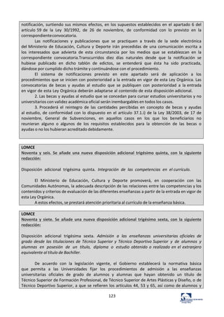 123	
  
notificación,	
   surtiendo	
  sus	
  mismos	
  efectos,	
  en	
  los	
  supuestos	
  establecidos	
  en	
  el	
  apartado	
  6	
  del	
  
artículo	
  59	
  de	
   la	
   Ley	
   30/1992,	
   de	
   26	
   de	
   noviembre,	
   de	
   conformidad	
   con	
   lo	
   previsto	
   en	
   la	
  
correspondiente	
  convocatoria.	
  
Las	
   notificaciones	
   y	
   publicaciones	
   que	
   se	
   practiquen	
   a	
   través	
   de	
   la	
   sede	
   electrónica	
  
del	
  Ministerio	
  de	
  Educación,	
   Cultura	
   y	
   Deporte	
  irán	
   precedidas	
   de	
  una	
   comunicación	
   escrita	
   a	
  
los	
   interesados	
   que	
   advierta	
   de	
   esta	
   circunstancia	
   por	
   los	
   medios	
   que	
   se	
   establezcan	
   en	
   la	
  
correspondiente	
   convocatoria.Transcurridos	
   diez	
   días	
   naturales	
   desde	
   que	
   la	
   notificación	
   se	
  
hubiese	
   publicado	
   en	
   dicho	
   tablón	
   de	
   edictos,	
   se	
   entenderá	
   que	
   ésta	
   ha	
   sido	
   practicada,	
  
dándose	
  por	
  cumplido	
  dicho	
  trámite	
  y	
  continuándose	
  con	
  el	
  procedimiento.	
  
El	
   sistema	
   de	
   notificaciones	
   previsto	
   en	
   este	
   apartado	
   será	
   de	
   aplicación	
   a	
   los	
  
procedimientos	
  que	
  se	
  inicien	
  con	
  posterioridad	
  a	
  la	
  entrada	
  en	
  vigor	
  de	
  esta	
  Ley	
  Orgánica.	
  Las	
  
convocatorias	
   de	
   becas	
   y	
   ayudas	
   al	
   estudio	
   que	
   se	
   publiquen	
   con	
   posterioridad	
   a	
   la	
  entrada	
  
en	
  vigor	
  de	
  esta	
  Ley	
  Orgánica	
  deberán	
  adaptarse	
  al	
  contenido	
  de	
  esta	
  disposición	
  adicional.	
  
2.	
  Las	
  becas	
  y	
  ayudas	
  al	
  estudio	
  que	
  se	
  concedan	
  para	
  cursar	
  estudios	
  universitarios	
  y	
  no	
  
universitarios	
  con	
  validez	
  académica	
  oficial	
  serán	
  inembargables	
  en	
  todos	
  los	
  casos.	
  
3.	
  Procederá	
   el	
   reintegro	
   de	
   las	
   cantidades	
   percibidas	
   en	
   concepto	
   de	
   becas	
   y	
   ayudas	
  
al	
  estudio,	
  de	
  conformidad	
  con	
  lo	
  dispuesto	
  en	
  el	
  artículo	
  37.1.i)	
  de	
  la	
  Ley	
  38/2003,	
  de	
  17	
  de	
  
noviembre,	
   General	
   de	
   Subvenciones,	
   en	
   aquellos	
   casos	
   en	
   los	
   que	
   los	
   beneficiarios	
   no	
  
reunieran	
   alguno	
   o	
   algunos	
   de	
   los	
   requisitos	
   establecidos	
   para	
   la	
   obtención	
   de	
   las	
   becas	
   o	
  
ayudas	
  o	
  no	
  los	
  hubieran	
  acreditado	
  debidamente.	
  
	
  
	
  
LOMCE	
  
Noventa	
   y	
   seis.	
  Se	
   añade	
   una	
   nueva	
   disposición	
   adicional	
   trigésimo	
   quinta,	
   con	
   la	
   siguiente	
  
redacción:	
  
	
  
Disposición	
   adicional	
   trigésima	
   quinta.	
   Integración	
   de	
   las	
   competencias	
   en	
   el	
  currículo.	
  
	
  
El	
   Ministerio	
   de	
   Educación,	
   Cultura	
   y	
   Deporte	
   promoverá,	
   en	
   cooperación	
   con	
   las	
  
Comunidades	
  Autónomas,	
  la	
  adecuada	
  descripción	
  de	
  las	
  relaciones	
  entre	
  las	
  competencias	
  y	
  los	
  
contenidos	
  y	
  criterios	
  de	
  evaluación	
  de	
  las	
  diferentes	
  enseñanzas	
  a	
  partir	
  de	
  la	
  entrada	
  en	
  vigor	
  de	
  
esta	
  Ley	
  Orgánica.	
  
A	
  estos	
  efectos,	
  se	
  prestará	
  atención	
  prioritaria	
  al	
  currículo	
  de	
  la	
  enseñanza	
  básica.	
  
	
  
LOMCE	
  
Noventa	
   y	
   siete.	
  Se	
   añade	
   una	
   nueva	
   disposición	
   adicional	
   trigésimo	
   sexta,	
   con	
   la	
   siguiente	
  
redacción:	
  
	
  
Disposición	
   adicional	
   trigésima	
   sexta.	
   Admisión	
   a	
   las	
   enseñanzas	
   universitarias	
   oficiales	
   de	
  
grado	
  desde	
  las	
  titulaciones	
  de	
  Técnico	
  Superior	
  y	
  Técnico	
  Deportivo	
  Superior	
   y	
   de	
   alumnos	
   y	
  
alumnas	
   en	
   posesión	
   de	
   un	
   título,	
   diploma	
   o	
   estudio	
   obtenido	
  o	
  realizado	
  en	
  el	
  extranjero	
  
equivalente	
  al	
  título	
  de	
  Bachiller.	
  
	
  
De	
   acuerdo	
   con	
   la	
   legislación	
   vigente,	
   el	
   Gobierno	
   establecerá	
   la	
   normativa	
   básica	
  
que	
   permita	
   a	
   las	
   Universidades	
   fijar	
   los	
   procedimientos	
   de	
   admisión	
   a	
   las	
   enseñanzas	
  
universitarias	
   oficiales	
   de	
   grado	
   de	
   alumnos	
   y	
   alumnas	
   que	
   hayan	
   obtenido	
   un	
   título	
   de	
  
Técnico	
  Superior	
  de	
  Formación	
  Profesional,	
  de	
  Técnico	
  Superior	
  de	
  Artes	
  Plásticas	
  y	
  Diseño,	
  o	
  de	
  
Técnico	
  Deportivo	
  Superior,	
  a	
  que	
  se	
  refieren	
  los	
  artículos	
  44,	
  53	
  y	
  65,	
  así	
  como	
  de	
  alumnos	
   y	
  
 