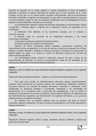 124	
  
alumnas	
   en	
   posesión	
   de	
   un	
   título,	
   diploma	
   o	
   estudio	
   equivalente	
   al	
   título	
   de	
   Bachiller,	
  
obtenido	
   o	
   realizado	
   en	
   sistemas	
   educativos	
   de	
   Estados	
   que	
   no	
   sean	
   miembros	
   de	
   la	
   Unión	
  
Europea	
   con	
  los	
   que	
   no	
   se	
   hayan	
  suscrito	
   acuerdos	
   internacionales	
   para	
  el	
  reconocimiento	
  
del	
  título	
  de	
  Bachiller	
  en	
  régimen	
  de	
  reciprocidad.	
  En	
  este	
  último	
  supuesto	
  además	
  los	
  alumnos	
  
y	
  alumnas	
  deberán	
  cumplir	
  el	
  resto	
  de	
  requisitos	
  establecidos	
  para	
  la	
  homologación	
  del	
  título,	
  
diploma	
  o	
  estudio	
  obtenido	
  o	
  realizado	
  en	
  el	
  extranjero.	
  
Los	
  procedimientos	
  deberán	
  respetar	
  los	
  principios	
  de	
  igualdad,	
  no	
  discriminación,	
  mérito	
  
y	
  capacidad	
   y	
   utilizarán	
   alguno	
   o	
   algunos	
   de	
   los	
   siguientes	
   criterios	
   de	
   valoración	
   de	
   los	
  
estudiantes:	
  
a)	
   Calificación	
   final	
   obtenida	
   en	
   las	
   enseñanzas	
   cursadas,	
   y/o	
   en	
   módulos	
   o	
  
materias	
  concretas.	
  
b)	
   Relación	
   entre	
   los	
   currículos	
   de	
   las	
   titulaciones	
   anteriores	
   y	
   los	
   títulos	
  
universitarios	
  solicitados.	
  
c)	
  Formación	
  académica	
  o	
  profesional	
  complementaria.	
  
d)	
  Estudios	
  superiores	
  cursados	
  con	
  anterioridad.	
  
Además,	
   de	
   forma	
   excepcional	
   podrán	
   establecer	
   evaluaciones	
   específicas	
   de	
  
conocimientos	
  y/o	
  de	
  competencias.	
  En	
  el	
  caso	
  de	
  alumnos	
  y	
  alumnas	
  en	
  posesión	
  de	
  un	
  título,	
  
diploma	
  o	
  estudio	
  obtenido	
  o	
  realizado	
  en	
  sistemas	
  educativos	
  extranjeros,	
  las	
  evaluaciones	
  se	
  
podrán	
   realizar	
   en	
   inglés,	
   y	
   se	
   tendrá	
   en	
   cuenta	
   las	
   diferentes	
   materias	
   del	
   currículo	
   de	
  
dichos	
  sistemas	
  educativos.	
  
Las	
   Universidades	
   podrán	
   acordar	
   la	
   realización	
   conjunta	
   de	
   todo	
   o	
   parte	
   de	
   los	
  
procedimientos	
   de	
   admisión,	
   así	
   como	
   el	
   reconocimiento	
   mutuo	
   de	
   los	
   resultados	
   de	
   las	
  
valoraciones	
  realizadas	
  en	
  los	
  procedimientos	
  de	
  admisión.	
  
	
  
LOMCE	
  
Noventa	
  y	
  ocho.	
  Se	
  añade	
  una	
  nueva	
  disposición	
  adicional	
  trigésimo	
  séptima,	
  con	
  la	
  siguiente	
  
redacción:	
  
	
  
Disposición	
  adicional	
  trigésima	
  séptima.	
  	
   Expertos	
  con	
  dominio	
  de	
  lenguas	
  extranjeras.	
  
	
  
Para	
   cada	
   curso	
   escolar,	
   las	
   Administraciones	
   educativas	
   podrán	
   excepcionalmente,	
  
mientras	
   exista	
   insuficiencia	
   de	
   personal	
   docente	
   con	
   competencias	
   lingüísticas	
   suficientes,	
  
incorporar	
   expertos	
   con	
   dominio	
   de	
   lenguas	
   extranjeras,	
   nacionales	
   o	
   extranjeros,	
   como	
  
profesorado	
   en	
   programas	
   bilingües	
   o	
   plurilingües,	
   atendiendo	
   a	
   las	
   necesidades	
   de	
  
programación	
   de	
   la	
   enseñanza	
   para	
   el	
   desarrollo	
   del	
   plurilingüismo	
   a	
   que	
   se	
   refiere	
   la	
  
disposición	
  final	
  séptima	
  bis	
  de	
  esta	
  Ley	
  Orgánica.	
  Dichos	
  expertos	
  deberán	
  ser	
  habilitados	
  por	
  
las	
   Administraciones	
   educativas,	
   que	
   determinarán	
   los	
   requisitos	
   formativos	
   y,	
   en	
   su	
  caso,	
  la	
  
experiencia	
  que	
  se	
  consideren	
  necesarios.	
  
En	
   cualquier	
   caso,	
   los	
   expertos	
   deberán	
   estar	
   en	
   posesión	
   del	
   título	
   de	
   Doctor,	
  
Licenciado,	
  Ingeniero,	
  Arquitecto	
  o	
  el	
  título	
  de	
  Grado	
  correspondiente	
  u	
  otro	
  título	
  equivalente	
  a	
  
efectos	
  de	
  docencia.	
  
	
  
LOMCE	
  
Noventa	
  y	
  nueve.	
  Se	
  añade	
  una	
  nueva	
  disposición	
  adicional	
  trigésimo	
  octava,	
  con	
  la	
  siguiente	
  
redacción:	
  
	
  
Disposición	
   adicional	
   trigésima	
   octava.	
   Lengua	
   castellana,	
   lenguas	
   cooficiales	
   y	
  lenguas	
  que	
  
gocen	
  de	
  protección	
  legal.	
  
	
  
 