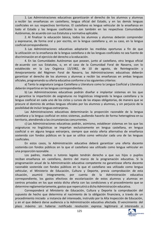125	
  
1.	
  Las	
   Administraciones	
   educativas	
   garantizarán	
   el	
   derecho	
   de	
   los	
   alumnos	
   y	
   alumnas	
  
a	
   recibir	
   las	
   enseñanzas	
   en	
   castellano,	
   lengua	
   oficial	
   del	
   Estado,	
   y	
   en	
   las	
   demás	
   lenguas	
  
cooficiales	
   en	
   sus	
   respectivos	
   territorios.	
   El	
   castellano	
   es	
   lengua	
   vehicular	
   de	
   la	
   enseñanza	
  en	
  
todo	
   el	
   Estado	
   y	
   las	
   lenguas	
   cooficiales	
   lo	
   son	
   también	
   en	
   las	
   respectivas	
   Comunidades	
  
Autónomas,	
  de	
  acuerdo	
  con	
  sus	
  Estatutos	
  y	
  normativa	
  aplicable.	
  
2.	
  Al	
   finalizar	
   la	
   educación	
   básica,	
   todos	
   los	
   alumnos	
   y	
   alumnas	
   deberán	
   comprender	
  
y	
  expresarse,	
   de	
   forma	
   oral	
   y	
   por	
   escrito,	
   en	
   la	
   lengua	
   castellana	
   y,	
   en	
   su	
   caso,	
   en	
   la	
   lengua	
  
cooficial	
  correspondiente.	
  
3.	
  Las	
   Administraciones	
   educativas	
   adoptarán	
   las	
   medidas	
   oportunas	
   a	
   fin	
   de	
   que	
  
la	
  utilización	
  en	
  la	
  enseñanza	
  de	
  la	
  lengua	
  castellana	
  o	
  de	
  las	
  lenguas	
  cooficiales	
  no	
  sea	
  fuente	
  de	
  
discriminación	
  en	
  el	
  ejercicio	
  del	
  derecho	
  a	
  la	
  educación.	
  
4.	
  En	
   las	
   Comunidades	
   Autónomas	
   que	
   posean,	
   junto	
   al	
   castellano,	
   otra	
   lengua	
   oficial	
  
de	
  acuerdo	
   con	
   sus	
   Estatutos,	
   o,	
   en	
   el	
   caso	
   de	
   la	
   Comunidad	
   Foral	
   de	
   Navarra,	
   con	
   lo	
  
establecido	
   en	
   la	
   Ley	
   Orgánica	
   13/1982,	
   de	
   10	
   de	
   agosto,	
   de	
   Reintegración	
   y	
  
Amejoramiento	
   del	
   Régimen	
   Foral	
   de	
   Navarra,	
   las	
   Administraciones	
   educativas	
   deberán	
  
garantizar	
   el	
   derecho	
   de	
   los	
   alumnos	
   y	
   alumnas	
   a	
   recibir	
   las	
   enseñanzas	
   en	
   ambas	
   lenguas	
  
oficiales,	
  programando	
  su	
  oferta	
  educativa	
  conforme	
  a	
  los	
  siguientes	
  criterios:	
  
a)	
  Tanto	
  la	
  asignatura	
  Lengua	
  Castellana	
  y	
  Literatura	
  como	
  la	
  Lengua	
  Cooficial	
  y	
  Literatura	
  
deberán	
  impartirse	
  en	
  las	
  lenguas	
  correspondientes.	
  
b)	
  Las	
   Administraciones	
   educativas	
   podrán	
   diseñar	
   e	
   implantar	
   sistemas	
   en	
   los	
   que	
  
se	
  garantice	
   la	
   impartición	
   de	
   asignaturas	
   no	
   lingüísticas	
   integrando	
   la	
   lengua	
   castellana	
   y	
   la	
  
lengua	
  cooficial	
  en	
  cada	
  uno	
  de	
  los	
  ciclos	
  y	
  cursos	
  de	
  las	
  etapas	
  obligatorias,	
  de	
  manera	
  que	
  se	
  
procure	
  el	
  dominio	
  de	
  ambas	
  lenguas	
  oficiales	
  por	
  los	
  alumnos	
  y	
  alumnas,	
  y	
  sin	
  perjuicio	
  de	
  la	
  
posibilidad	
  de	
  incluir	
  lenguas	
  extranjeras.	
  
Las	
   Administraciones	
   educativas	
   determinarán	
   la	
   proporción	
   razonable	
   de	
   la	
   lengua	
  
castellana	
  y	
  la	
  lengua	
  cooficial	
  en	
  estos	
  sistemas,	
  pudiendo	
  hacerlo	
  de	
  forma	
  heterogénea	
  en	
  su	
  
territorio,	
  atendiendo	
  a	
  las	
  circunstancias	
  concurrentes.	
  
c)	
  Las	
  Administraciones	
  educativas	
  podrán,	
  asimismo,	
  establecer	
  sistemas	
  en	
  los	
  que	
  las	
  
asignaturas	
   no	
   lingüísticas	
   se	
   impartan	
   exclusivamente	
   en	
   lengua	
   castellana,	
   en	
   lengua	
  
cooficial	
   o	
   en	
   alguna	
   lengua	
   extranjera,	
   siempre	
   que	
   exista	
   oferta	
   alternativa	
   de	
   enseñanza	
  
sostenida	
   con	
   fondos	
   públicos	
   en	
   la	
   que	
   se	
   utilice	
   como	
   vehicular	
   cada	
   una	
   de	
   las	
   lenguas	
  
cooficiales.	
  
En	
   estos	
   casos,	
   la	
   Administración	
   educativa	
   deberá	
   garantizar	
   una	
   oferta	
   docente	
  
sostenida	
  con	
   fondos	
   públicos	
   en	
   la	
   que	
   el	
   castellano	
   sea	
   utilizado	
   como	
   lengua	
   vehicular	
   en	
  
una	
  proporción	
  razonable.	
  
Los	
   padres,	
   madres	
   o	
   tutores	
   legales	
   tendrán	
   derecho	
   a	
   que	
   sus	
   hijos	
   o	
   pupilos	
  
reciban	
   enseñanza	
   en	
   castellano,	
   dentro	
   del	
   marco	
   de	
   la	
   programación	
   educativa.	
   Si	
   la	
  
programación	
  anual	
  de	
  la	
  Administración	
  educativa	
  competente	
  no	
  garantizase	
  oferta	
  docente	
  
razonable	
   sostenida	
   con	
   fondos	
   públicos	
   en	
   la	
   que	
   el	
   castellano	
   sea	
   utilizado	
   como	
   lengua	
  
vehicular,	
   el	
   Ministerio	
   de	
   Educación,	
   Cultura	
   y	
   Deporte,	
   previa	
   comprobación	
   de	
   esta	
  
situación,	
   asumirá	
   íntegramente,	
   por	
   cuenta	
   de	
   la	
   Administración	
   educativa	
  
correspondiente,	
   los	
   gastos	
   efectivos	
   de	
   escolarización	
   de	
   estos	
   alumnos	
   y	
   alumnas	
   en	
  
centros	
  privados	
   en	
  los	
   que	
  exista	
  dicha	
  oferta	
  con	
   las	
  condiciones	
  y	
   el	
   procedimiento	
  que	
  se	
  
determine	
  reglamentariamente,	
  gastos	
  que	
  repercutirá	
  a	
  dicha	
  Administración	
  educativa.	
  
Corresponderá	
   al	
   Ministerio	
   de	
   Educación,	
   Cultura	
   y	
   Deporte	
   la	
   comprobación	
   del	
  
supuesto	
   de	
   hecho	
   que	
   determina	
   el	
   nacimiento	
   de	
   la	
   obligación	
   financiera,	
   a	
   través	
   de	
   un	
  
procedimiento	
  iniciado	
   a	
  instancia	
  del	
  interesado,	
  instruido	
  por	
  la	
  Alta	
  Inspección	
  de	
  Educación,	
  
y	
  en	
  el	
  que	
  deberá	
  darse	
  audiencia	
  a	
  la	
  Administración	
  educativa	
  afectada.	
  El	
  vencimiento	
   del	
  
plazo	
   máximo	
   sin	
   haberse	
   notificado	
   resolución	
   expresa	
   legitimará	
   al	
   interesado	
   o	
  
 