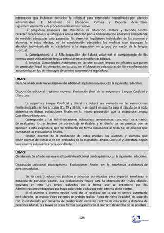 126	
  
interesados	
   que	
   hubieran	
   deducido	
   la	
   solicitud	
   para	
   entenderla	
   desestimada	
   por	
   silencio	
  
administrativo.	
   El	
   Ministerio	
   de	
   Educación,	
   Cultura	
   y	
   Deporte	
   desarrollará	
  
reglamentariamente	
  este	
  procedimiento	
  administrativo.	
  
La	
   obligación	
   financiera	
   del	
   Ministerio	
   de	
   Educación,	
   Cultura	
   y	
   Deporte	
   tendrá	
  
carácter	
  excepcional	
  y	
  se	
  extinguirá	
  con	
  la	
  adopción	
  por	
  la	
  Administración	
  educativa	
  competente	
  
de	
  medidas	
   adecuadas	
   para	
   garantizar	
   los	
   derechos	
   lingüísticos	
   individuales	
   de	
   los	
   alumnos	
   y	
  
alumnas.	
   A	
   estos	
   efectos,	
   no	
   se	
   considerarán	
   adecuadas	
   las	
   medidas	
   que	
   supongan	
   la	
  
atención	
   individualizada	
   en	
   castellano	
   o	
   la	
   separación	
   en	
   grupos	
   por	
   razón	
   de	
   la	
   lengua	
  
habitual.	
  
5.	
   Corresponderá	
   a	
   la	
   Alta	
   Inspección	
   del	
   Estado	
   velar	
   por	
   el	
   cumplimiento	
   de	
   las	
  
normas	
  sobre	
  utilización	
  de	
  lengua	
  vehicular	
  en	
  las	
  enseñanzas	
  básicas.	
  
6.	
  Aquellas	
  Comunidades	
  Autónomas	
  en	
   las	
  que	
  existan	
  lenguas	
  no	
  oficiales	
  que	
  gocen	
  
de	
  protección	
  legal	
  las	
  ofertarán,	
  en	
  su	
  caso,	
  en	
  el	
  bloque	
  de	
  asignaturas	
  de	
  libre	
  configuración	
  
autonómica,	
  en	
  los	
  términos	
  que	
  determine	
  su	
  normativa	
  reguladora.	
  
	
  
LOMCE	
  
Cien.	
  Se	
  añade	
  una	
  nueva	
  disposición	
  adicional	
  trigésimo	
  novena,	
  con	
  la	
  siguiente	
  redacción:	
  
	
  
Disposición	
   adicional	
   trigésima	
   novena.	
   Evaluación	
   final	
   de	
   la	
   asignatura	
   Lengua	
   Cooficial	
  y	
  
Literatura.	
  
	
  
La	
   asignatura	
   Lengua	
   Cooficial	
   y	
   Literatura	
   deberá	
   ser	
   evaluada	
   en	
   las	
   evaluaciones	
  
finales	
  indicadas	
  en	
  los	
  artículos	
  21,	
  29	
  y	
  36	
  bis,	
  y	
  se	
  tendrá	
  en	
  cuenta	
  para	
  el	
  cálculo	
  de	
  la	
  nota	
  
obtenida	
   en	
   dichas	
   evaluaciones	
   finales	
   en	
   la	
   misma	
   proporción	
   que	
   la	
   asignatura	
   Lengua	
  
Castellana	
  y	
  Literatura.	
  
Corresponde	
   a	
  	
  las	
   Administraciones	
   educativas	
   competentes	
   concretar	
   los	
   criterios	
  
de	
  evaluación,	
   los	
   estándares	
   de	
   aprendizaje	
   evaluables	
   y	
   el	
   diseño	
   de	
   las	
   pruebas	
   que	
   se	
  
apliquen	
  a	
  esta	
  asignatura,	
  que	
  se	
  realizarán	
  de	
  forma	
   simultánea	
  al	
  resto	
  de	
  las	
  pruebas	
  que	
  
componen	
  las	
  evaluaciones	
  finales.	
  
Estarán	
   exentos	
   de	
   la	
   realización	
   de	
   estas	
   pruebas	
   los	
   alumnos	
   y	
   alumnas	
   que	
  
estén	
  exentos	
  de	
  cursar	
  o	
  de	
  ser	
  evaluados	
  de	
  la	
  asignatura	
  Lengua	
  Cooficial	
  y	
  Literatura,	
  según	
  
la	
  normativa	
  autonómica	
  correspondiente.	
  
	
  
LOMCE	
  
Ciento	
  uno.	
  Se	
  añade	
  una	
  nueva	
  disposición	
  adicional	
  cuadragésima,	
  con	
  la	
  siguiente	
  redacción:	
  
	
  
Disposición	
  	
   adicional	
  	
   cuadragésima.	
  	
   Evaluaciones	
  	
   finales	
  	
   en	
  	
   la	
  	
   enseñanza	
  	
   a	
  distancia	
  de	
  
personas	
  adultas.	
  
	
  
En	
   los	
  centros	
  educativos	
  públicos	
  o	
   privados	
   autorizados	
   para	
   impartir	
   enseñanza	
   a	
  
distancia	
   de	
   personas	
   adultas,	
   las	
   evaluaciones	
   finales	
   para	
   la	
   obtención	
   de	
   títulos	
   oficiales	
  
previstos	
   en	
   esta	
   Ley	
   serán	
   realizadas	
   en	
   la	
   forma	
   que	
   se	
   determine	
   por	
   las	
  
Administraciones	
  educativas	
  que	
  haya	
  autorizado	
  o	
  a	
  las	
  que	
  esté	
  adscrito	
  dicho	
  centro.	
  
Si	
   el	
   alumno	
   o	
   alumna	
   reside	
   fuera	
   de	
   la	
   localidad	
   en	
   la	
   que	
   el	
   centro	
   autorizado	
  
esté	
  ubicado,	
  las	
  evaluaciones	
  externas	
  se	
  podrán	
  realizar	
  fuera	
  de	
  dicha	
  localidad,	
  de	
  acuerdo	
  
con	
  lo	
  establecido	
  por	
  convenio	
  de	
  colaboración	
  entre	
  los	
  centros	
  de	
  educación	
  a	
  distancia	
  de	
  
personas	
  adultas,	
  o	
  a	
  través	
  de	
  otras	
  formas	
  que	
  garanticen	
  el	
  correcto	
  desarrollo	
  de	
  las	
  pruebas	
  
	
  
 